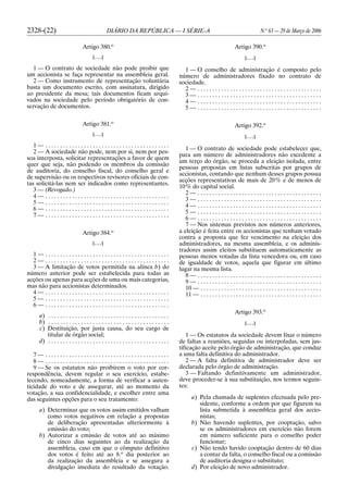 2328-(22) DIÁRIO DA REPÚBLICA — I SÉRIE-A N.o
63 — 29 de Março de 2006
Artigo 380.o
[. . .]
1 — O contrato de sociedade não pode proibir que
um accionista se faça representar na assembleia geral.
2 — Como instrumento de representação voluntária
basta um documento escrito, com assinatura, dirigido
ao presidente da mesa; tais documentos ficam arqui-
vados na sociedade pelo período obrigatório de con-
servação de documentos.
Artigo 381.o
[. . .]
1 — . . . . . . . . . . . . . . . . . . . . . . . . . . . . . . . . . . . . . . . . . .
2 — A sociedade não pode, nem por si, nem por pes-
soa interposta, solicitar representações a favor de quem
quer que seja, não podendo os membros da comissão
de auditoria, do conselho fiscal, do conselho geral e
de supervisão ou os respectivos revisores oficiais de con-
tas solicitá-las nem ser indicados como representantes.
3 — (Revogado.)
4 — . . . . . . . . . . . . . . . . . . . . . . . . . . . . . . . . . . . . . . . . . .
5 — . . . . . . . . . . . . . . . . . . . . . . . . . . . . . . . . . . . . . . . . . .
6 — . . . . . . . . . . . . . . . . . . . . . . . . . . . . . . . . . . . . . . . . . .
7 — . . . . . . . . . . . . . . . . . . . . . . . . . . . . . . . . . . . . . . . . . .
Artigo 384.o
[. . .]
1 — . . . . . . . . . . . . . . . . . . . . . . . . . . . . . . . . . . . . . . . . . .
2 — . . . . . . . . . . . . . . . . . . . . . . . . . . . . . . . . . . . . . . . . . .
3 — A limitação de votos permitida na alínea b) do
número anterior pode ser estabelecida para todas as
acções ou apenas para acções de uma ou mais categorias,
mas não para accionistas determinados.
4 — . . . . . . . . . . . . . . . . . . . . . . . . . . . . . . . . . . . . . . . . . .
5 — . . . . . . . . . . . . . . . . . . . . . . . . . . . . . . . . . . . . . . . . . .
6 — . . . . . . . . . . . . . . . . . . . . . . . . . . . . . . . . . . . . . . . . . .
a) . . . . . . . . . . . . . . . . . . . . . . . . . . . . . . . . . . . . . . . . .
b) . . . . . . . . . . . . . . . . . . . . . . . . . . . . . . . . . . . . . . . . .
c) Destituição, por justa causa, do seu cargo de
titular de órgão social;
d) . . . . . . . . . . . . . . . . . . . . . . . . . . . . . . . . . . . . . . . . .
7 — . . . . . . . . . . . . . . . . . . . . . . . . . . . . . . . . . . . . . . . . . .
8 — . . . . . . . . . . . . . . . . . . . . . . . . . . . . . . . . . . . . . . . . . .
9 — Se os estatutos não proibirem o voto por cor-
respondência, devem regular o seu exercício, estabe-
lecendo, nomeadamente, a forma de verificar a auten-
ticidade do voto e de assegurar, até ao momento da
votação, a sua confidencialidade, e escolher entre uma
das seguintes opções para o seu tratamento:
a) Determinar que os votos assim emitidos valham
como votos negativos em relação a propostas
de deliberação apresentadas ulteriormente à
emissão do voto;
b) Autorizar a emissão de votos até ao máximo
de cinco dias seguintes ao da realização da
assembleia, caso em que o cômputo definitivo
dos votos é feito até ao 8.o
dia posterior ao
da realização da assembleia e se assegura a
divulgação imediata do resultado da votação.
Artigo 390.o
[. . .]
1 — O conselho de administração é composto pelo
número de administradores fixado no contrato de
sociedade.
2 — . . . . . . . . . . . . . . . . . . . . . . . . . . . . . . . . . . . . . . . . . .
3 — . . . . . . . . . . . . . . . . . . . . . . . . . . . . . . . . . . . . . . . . . .
4 — . . . . . . . . . . . . . . . . . . . . . . . . . . . . . . . . . . . . . . . . . .
5 — . . . . . . . . . . . . . . . . . . . . . . . . . . . . . . . . . . . . . . . . . .
Artigo 392.o
[. . .]
1 — O contrato de sociedade pode estabelecer que,
para um número de administradores não excedente a
um terço do órgão, se proceda a eleição isolada, entre
pessoas propostas em listas subscritas por grupos de
accionistas, contando que nenhum desses grupos possua
acções representativas de mais de 20% e de menos de
10% do capital social.
2 — . . . . . . . . . . . . . . . . . . . . . . . . . . . . . . . . . . . . . . . . . .
3 — . . . . . . . . . . . . . . . . . . . . . . . . . . . . . . . . . . . . . . . . . .
4 — . . . . . . . . . . . . . . . . . . . . . . . . . . . . . . . . . . . . . . . . . .
5 — . . . . . . . . . . . . . . . . . . . . . . . . . . . . . . . . . . . . . . . . . .
6 — . . . . . . . . . . . . . . . . . . . . . . . . . . . . . . . . . . . . . . . . . .
7 — Nos sistemas previstos nos números anteriores,
a eleição é feita entre os accionistas que tenham votado
contra a proposta que fez vencimento na eleição dos
administradores, na mesma assembleia, e os adminis-
tradores assim eleitos substituem automaticamente as
pessoas menos votadas da lista vencedora ou, em caso
de igualdade de votos, aquela que figurar em último
lugar na mesma lista.
8 — . . . . . . . . . . . . . . . . . . . . . . . . . . . . . . . . . . . . . . . . . .
9 — . . . . . . . . . . . . . . . . . . . . . . . . . . . . . . . . . . . . . . . . . .
10 — . . . . . . . . . . . . . . . . . . . . . . . . . . . . . . . . . . . . . . . . .
11 — . . . . . . . . . . . . . . . . . . . . . . . . . . . . . . . . . . . . . . . . .
Artigo 393.o
[. . .]
1 — Os estatutos da sociedade devem fixar o número
de faltas a reuniões, seguidas ou interpoladas, sem jus-
tificação aceite pelo órgão de administração, que conduz
a uma falta definitiva do administrador.
2 — A falta definitiva de administrador deve ser
declarada pelo órgão de administração.
3 — Faltando definitivamente um administrador,
deve proceder-se à sua substituição, nos termos seguin-
tes:
a) Pela chamada de suplentes efectuada pelo pre-
sidente, conforme a ordem por que figurem na
lista submetida à assembleia geral dos accio-
nistas;
b) Não havendo suplentes, por cooptação, salvo
se os administradores em exercício não forem
em número suficiente para o conselho poder
funcionar;
c) Não tendo havido cooptação dentro de 60 dias
a contar da falta, o conselho fiscal ou a comissão
de auditoria designa o substituto;
d) Por eleição de novo administrador.
 