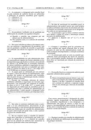 N.o
63 — 29 de Março de 2006 DIÁRIO DA REPÚBLICA — I SÉRIE-A 2328-(23)
4 — A cooptação e a designação pelo conselho fiscal
ou pela comissão de auditoria devem ser submetidas
a ratificação na primeira assembleia geral seguinte.
5 — (Anterior n.o
3.)
6 — (Anterior n.o
4.)
7 — (Anterior n.o
5.)
Artigo 395.o
[. . .]
1 — . . . . . . . . . . . . . . . . . . . . . . . . . . . . . . . . . . . . . . . . . .
2 — . . . . . . . . . . . . . . . . . . . . . . . . . . . . . . . . . . . . . . . . . .
3 — Ao presidente é atribuído voto de qualidade nas
deliberações do conselho nas seguintes situações:
a) Quando o conselho seja composto por um
número par de administradores;
b) Nos restantes casos, se o contrato de sociedade
o estabelecer.
4 — Nos casos referidos na alínea a) do número ante-
rior, nas ausências e impedimentos do presidente, tem
voto de qualidade o membro de conselho ao qual tenha
sido atribuído esse direito no respectivo acto de desig-
nação.
Artigo 396.o
[. . .]
1 — A responsabilidade de cada administrador deve
ser caucionada por alguma das formas admitidas na lei,
na importância que seja fixada no contrato, não podendo
ser inferior a E 250 000 para as sociedades emitentes
de valores mobiliários admitidos à negociação em mer-
cado regulamentado nem para as sociedades que cum-
pram os critérios da alínea a) do n.o
2 do artigo 413.o
e a E 50 000 para as restantes sociedades.
2 — A caução pode ser substituída por um contrato
de seguro, a favor dos titulares de indemnizações, cujos
encargos não podem ser suportados pela sociedade,
salvo na parte em que a indemnização exceda o mínimo
fixado no número anterior.
3 — Excepto nas sociedades emitentes de valores
mobiliários admitidos à negociação em mercado regu-
lamentado e nas sociedades que cumpram os critérios
da alínea a) do n.o
2 do artigo 413.o
, a caução pode
ser dispensada por deliberação da assembleia geral ou
constitutiva que eleja o conselho de administração ou
um administrador e ainda quando a designação tenha
sido feita no contrato de sociedade, por disposição deste.
4 — . . . . . . . . . . . . . . . . . . . . . . . . . . . . . . . . . . . . . . . . . .
Artigo 397.o
[. . .]
1 — . . . . . . . . . . . . . . . . . . . . . . . . . . . . . . . . . . . . . . . . . .
2 — São nulos os contratos celebrados entre a socie-
dade e os seus administradores, directamente ou por
pessoa interposta, se não tiverem sido previamente auto-
rizados por deliberação do conselho de administração,
na qual o interessado não pode votar, e com o parecer
favorável do conselho fiscal.
3 — . . . . . . . . . . . . . . . . . . . . . . . . . . . . . . . . . . . . . . . . . .
4 — No seu relatório anual, o conselho de adminis-
tração deve especificar as autorizações que tenha con-
cedido ao abrigo do n.o
2 e o relatório do conselho
fiscal ou da comissão de auditoria deve mencionar os
pareceres proferidos sobre essas autorizações.
5 — . . . . . . . . . . . . . . . . . . . . . . . . . . . . . . . . . . . . . . . . . .
Artigo 398.o
[. . .]
1 — . . . . . . . . . . . . . . . . . . . . . . . . . . . . . . . . . . . . . . . . . .
2 — . . . . . . . . . . . . . . . . . . . . . . . . . . . . . . . . . . . . . . . . . .
3 — Na falta de autorização da assembleia geral, os
administradores não podem exercer por conta própria
ou alheia actividade concorrente da sociedade nem exer-
cer funções em sociedade concorrente ou ser designados
por conta ou em representação desta.
4 — A autorização a que se refere o número anterior
deve definir o regime de acesso a informação sensível
por parte do administrador.
5 — Aplica-se o disposto nos n.os
2, 5 e 6 do
artigo 254.o
Artigo 399.o
[. . .]
1 — Compete à assembleia geral de accionistas ou
a uma comissão por aquela nomeada fixar as remu-
nerações de cada um dos administradores, tendo em
conta as funções desempenhadas e a situação económica
da sociedade.
2 — A remuneração pode ser certa ou consistir par-
cialmente numa percentagem dos lucros de exercício,
mas a percentagem máxima destinada aos administra-
dores deve ser autorizada por cláusula do contrato de
sociedade.
3 — . . . . . . . . . . . . . . . . . . . . . . . . . . . . . . . . . . . . . . . . . .
Artigo 400.o
[. . .]
1 — O conselho fiscal ou a comissão de auditoria pode
suspender administradores quando:
a) . . . . . . . . . . . . . . . . . . . . . . . . . . . . . . . . . . . . . . . . .
b) Outras circunstâncias pessoais obstem a que exer-
çam as suas funções por tempo presumivelmente
superior a 60 dias e solicitem ao conselho fiscal
ou à comissão de auditoria a suspensão tempo-
rária ou este entenda que o interesse da sociedade
a exige.
2 — . . . . . . . . . . . . . . . . . . . . . . . . . . . . . . . . . . . . . . . . . .
Artigo 401.o
[. . .]
Caso ocorra, posteriormente à designação do admi-
nistrador, alguma incapacidade ou incompatibilidade
que constituísse impedimento a essa designação e o
administrador não deixe de exercer o cargo ou não
remova a incompatibilidade superveniente no prazo de
30 dias, deve o conselho fiscal ou a comissão de auditoria
declarar o termo das funções.
Artigo 403.o
[. . .]
1 — Qualquer membro do conselho de administração
pode ser destituído por deliberação da assembleia geral,
em qualquer momento.
2 — . . . . . . . . . . . . . . . . . . . . . . . . . . . . . . . . . . . . . . . . . .
 