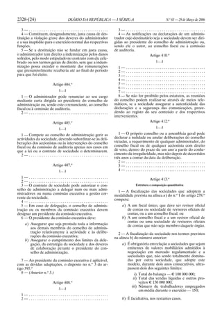 2328-(24) DIÁRIO DA REPÚBLICA — I SÉRIE-A N.o
63 — 29 de Março de 2006
3 — . . . . . . . . . . . . . . . . . . . . . . . . . . . . . . . . . . . . . . . . . .
4 — Constituem, designadamente, justa causa de des-
tituição a violação grave dos deveres do administrador
e a sua inaptidão para o exercício normal das respectivas
funções.
5 — Se a destituição não se fundar em justa causa,
o administrador tem direito a indemnização pelos danos
sofridos, pelo modo estipulado no contrato com ele cele-
brado ou nos termos gerais de direito, sem que a indem-
nização possa exceder o montante das remunerações
que presumivelmente receberia até ao final do período
para que foi eleito.
Artigo 404.o
[. . .]
1 — O administrador pode renunciar ao seu cargo
mediante carta dirigida ao presidente do conselho de
administração ou, sendo este o renunciante, ao conselho
fiscal ou à comissão de auditoria.
2 — . . . . . . . . . . . . . . . . . . . . . . . . . . . . . . . . . . . . . . . . . .
Artigo 405.o
[. . .]
1 — Compete ao conselho de administração gerir as
actividades da sociedade, devendo subordinar-se às deli-
berações dos accionistas ou às intervenções do conselho
fiscal ou da comissão de auditoria apenas nos casos em
que a lei ou o contrato de sociedade o determinarem.
2 — . . . . . . . . . . . . . . . . . . . . . . . . . . . . . . . . . . . . . . . . . .
Artigo 407.o
[. . .]
1 — . . . . . . . . . . . . . . . . . . . . . . . . . . . . . . . . . . . . . . . . . .
2 — . . . . . . . . . . . . . . . . . . . . . . . . . . . . . . . . . . . . . . . . . .
3 — O contrato de sociedade pode autorizar o con-
selho de administração a delegar num ou mais admi-
nistradores ou numa comissão executiva a gestão cor-
rente da sociedade.
4 — . . . . . . . . . . . . . . . . . . . . . . . . . . . . . . . . . . . . . . . . . .
5 — Em caso de delegação, o conselho de adminis-
tração ou os membros da comissão executiva devem
designar um presidente da comissão executiva.
6 — O presidente da comissão executiva deve:
a) Assegurar que seja prestada toda a informação
aos demais membros do conselho de adminis-
tração relativamente à actividade e às delibe-
rações da comissão executiva;
b) Assegurar o cumprimento dos limites da dele-
gação, da estratégia da sociedade e dos deveres
de colaboração perante o presidente do con-
selho de administração.
7 — Ao presidente da comissão executiva é aplicável,
com as devidas adaptações, o disposto no n.o
3 do ar-
tigo 395.o
8 — (Anterior n.o
5.)
Artigo 408.o
[. . .]
1 — . . . . . . . . . . . . . . . . . . . . . . . . . . . . . . . . . . . . . . . . . .
2 — . . . . . . . . . . . . . . . . . . . . . . . . . . . . . . . . . . . . . . . . . .
3 — . . . . . . . . . . . . . . . . . . . . . . . . . . . . . . . . . . . . . . . . . .
4 — As notificações ou declarações de um adminis-
trador cujo destinatário seja a sociedade devem ser diri-
gidas ao presidente do conselho de administração ou,
sendo ele o autor, ao conselho fiscal ou à comissão
de auditoria.
Artigo 410.o
[. . .]
1 — . . . . . . . . . . . . . . . . . . . . . . . . . . . . . . . . . . . . . . . . . .
2 — . . . . . . . . . . . . . . . . . . . . . . . . . . . . . . . . . . . . . . . . . .
3 — . . . . . . . . . . . . . . . . . . . . . . . . . . . . . . . . . . . . . . . . . .
4 — . . . . . . . . . . . . . . . . . . . . . . . . . . . . . . . . . . . . . . . . . .
5 — . . . . . . . . . . . . . . . . . . . . . . . . . . . . . . . . . . . . . . . . . .
6 — . . . . . . . . . . . . . . . . . . . . . . . . . . . . . . . . . . . . . . . . . .
7 — . . . . . . . . . . . . . . . . . . . . . . . . . . . . . . . . . . . . . . . . . .
8 — Se não for proibido pelos estatutos, as reuniões
do conselho podem realizar-se através de meios tele-
máticos, se a sociedade assegurar a autenticidade das
declarações e a segurança das comunicações, proce-
dendo ao registo do seu conteúdo e dos respectivos
intervenientes.
Artigo 412.o
[. . .]
1 — O próprio conselho ou a assembleia geral pode
declarar a nulidade ou anular deliberações do conselho
viciadas, a requerimento de qualquer administrador, do
conselho fiscal ou de qualquer accionista com direito
de voto, dentro do prazo de um ano a partir do conhe-
cimento da irregularidade, mas não depois de decorridos
três anos a contar da data da deliberação.
2 — . . . . . . . . . . . . . . . . . . . . . . . . . . . . . . . . . . . . . . . . . .
3 — . . . . . . . . . . . . . . . . . . . . . . . . . . . . . . . . . . . . . . . . . .
4 — . . . . . . . . . . . . . . . . . . . . . . . . . . . . . . . . . . . . . . . . . .
Artigo 413.o
Estrutura e composição quantitativa
1 — A fiscalização das sociedades que adoptem a
modalidade prevista na alínea a) do n.o
1 do artigo 278.o
compete:
a) A um fiscal único, que deve ser revisor oficial
de contas ou sociedade de revisores oficiais de
contas, ou a um conselho fiscal; ou
b) A um conselho fiscal e a um revisor oficial de
contas ou uma sociedade de revisores oficiais
de contas que não seja membro daquele órgão.
2 — A fiscalização da sociedade nos termos previstos
na alínea b) do número anterior:
a) É obrigatória em relação a sociedades que sejam
emitentes de valores mobiliários admitidos à
negociação em mercado regulamentado e a
sociedades que, não sendo totalmente domina-
das por outra sociedade, que adopte este
modelo, durante dois anos consecutivos, ultra-
passem dois dos seguintes limites:
i) Total do balanço — E 100 000 000;
ii) Total das vendas líquidas e outros pro-
veitos E 150 000 000;
iii) Número de trabalhadores empregados
em média durante o exercício — 150;
b) É facultativa, nos restantes casos.
 