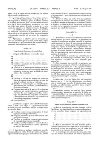 2328-(26) DIÁRIO DA REPÚBLICA — I SÉRIE-A N.o
63 — 29 de Março de 2006
revisor oficial de contas ou o fiscal único que não tenham
sido nomeados judicialmente.
2 — . . . . . . . . . . . . . . . . . . . . . . . . . . . . . . . . . . . . . . . . . .
3 — A pedido da administração ou daqueles que tive-
rem requerido a nomeação, pode o tribunal destituir
os membros do conselho fiscal, o revisor oficial de contas
ou o fiscal único judicialmente nomeados, caso para
isso haja justa causa, devendo proceder-se a nova
nomeação judicial, se o tribunal ordenar a destituição.
4 — Os membros do conselho fiscal e os revisores
são obrigados a apresentar ao presidente da mesa da
assembleia geral, no prazo de 30 dias, um relatório sobre
a fiscalização exercida até ao termo das respectivas
funções.
5 — Apresentado o relatório, deve o presidente da
mesa da assembleia geral facultar, desde logo, cópias
à administração e ao conselho fiscal e submetê-lo opor-
tunamente à apreciação da assembleia.
Artigo 420.o
Competências do fiscal único e do conselho fiscal
1 — Compete ao fiscal único ou conselho fiscal:
a) . . . . . . . . . . . . . . . . . . . . . . . . . . . . . . . . . . . . . . . . .
b) . . . . . . . . . . . . . . . . . . . . . . . . . . . . . . . . . . . . . . . . .
c) . . . . . . . . . . . . . . . . . . . . . . . . . . . . . . . . . . . . . . . . .
d) . . . . . . . . . . . . . . . . . . . . . . . . . . . . . . . . . . . . . . . . .
e) Verificar a exactidão dos documentos de pres-
tação de contas;
f) Verificar se as políticas contabilísticas e os cri-
térios valorimétricos adoptados pela sociedade
conduzem a uma correcta avaliação do patri-
mónio e dos resultados;
g) . . . . . . . . . . . . . . . . . . . . . . . . . . . . . . . . . . . . . . . . .
h) . . . . . . . . . . . . . . . . . . . . . . . . . . . . . . . . . . . . . . . . .
i) Fiscalizar a eficácia do sistema de gestão de
riscos, do sistema de controlo interno e do sis-
tema de auditoria interna, se existentes;
j) Receber as comunicações de irregularidades
apresentadas por accionistas, colaboradores da
sociedade ou outros;
l) Contratar a prestação de serviços de peritos que
coadjuvem um ou vários dos seus membros no
exercício das suas funções, devendo a contra-
tação e a remuneração dos peritos ter em conta
a importância dos assuntos a eles cometidos e
a situação económica da sociedade;
m) [Anterior alínea i).]
2 — Quando seja adoptada a modalidade referida na
alínea b) do n.o
1 do artigo 413.o
, para além das com-
petências referidas no número anterior, compete ainda
ao conselho fiscal:
a) Fiscalizar o processo de preparação e de divul-
gação de informação financeira;
b) Propor à assembleia geral a nomeação do revi-
sor oficial de contas;
c) Fiscalizar a revisão de contas aos documentos
de prestação de contas da sociedade;
d) Fiscalizar a independência do revisor oficial de
contas, designadamente no tocante à prestação
de serviços adicionais.
3 — O fiscal único ou qualquer membro do conselho
fiscal, quando este exista, devem proceder, conjunta ou
separadamente e em qualquer momento do ano, a todos
os actos de verificação e inspecção que considerem con-
venientes para o cumprimento das suas obrigações de
fiscalização.
4 — O revisor oficial de contas tem, especialmente
e sem prejuízo da actuação dos outros membros, o dever
de proceder a todos os exames e verificações necessários
à revisão e certificação legais das contas, nos termos
previstos em lei especial, e bem assim os outros deveres
especiais que esta lei lhe imponha.
Artigo 420.o
-A
[. . .]
1 — Compete ao revisor oficial de contas comunicar,
imediatamente, por carta registada, ao presidente do
conselho de administração ou do conselho de adminis-
tração executivo os factos de que tenha conhecimento
e que considere revelarem graves dificuldades na pros-
secução do objecto da sociedade, designadamente rei-
teradas faltas de pagamento a fornecedores, protestos
de título de crédito, emissão de cheques sem provisão,
falta de pagamento de quotizações para a segurança
social ou de impostos.
2 — O presidente do conselho de administração ou
do conselho de administração executivo deve, nos 30
dias seguintes à recepção da carta, responder pela
mesma via.
3 — Se o presidente não responder ou a resposta não
for considerada satisfatória pelo revisor oficial de contas,
este requer ao presidente, nos 15 dias seguintes ao termo
do prazo previsto no número anterior, que convoque
o conselho de administração ou o conselho de admi-
nistração executivo para reunir, com a sua presença,
nos 15 dias seguintes, com vista a apreciar os factos
e a tomar as deliberações adequadas.
4 — . . . . . . . . . . . . . . . . . . . . . . . . . . . . . . . . . . . . . . . . . .
5 — O revisor oficial de contas que não cumpra o
disposto nos n.os
1, 3 e 4 é solidariamente responsável
com os membros do conselho de administração ou do
conselho de administração executivo pelos prejuízos
decorrentes para a sociedade.
6 — . . . . . . . . . . . . . . . . . . . . . . . . . . . . . . . . . . . . . . . . . .
7 — Qualquer membro do conselho fiscal, quando
este exista, deve, sempre que se aperceba de factos que
revelem dificuldades na prossecução normal do objecto
social, comunicá-los imediatamente ao revisor oficial de
contas, por carta registada.
Artigo 421.o
Poderes do fiscal único e dos membros do conselho fiscal
1 — Para o desempenho das suas funções, pode o
fiscal único, o revisor oficial de contas ou qualquer mem-
bro do conselho fiscal, conjunta ou separadamente:
a) . . . . . . . . . . . . . . . . . . . . . . . . . . . . . . . . . . . . . . . . .
b) . . . . . . . . . . . . . . . . . . . . . . . . . . . . . . . . . . . . . . . . .
c) . . . . . . . . . . . . . . . . . . . . . . . . . . . . . . . . . . . . . . . . .
d) . . . . . . . . . . . . . . . . . . . . . . . . . . . . . . . . . . . . . . . . .
2 — . . . . . . . . . . . . . . . . . . . . . . . . . . . . . . . . . . . . . . . . . .
3 — Para o desempenho das suas funções, pode o
conselho fiscal deliberar a contratação da prestação de
serviços de peritos que coadjuvem um ou vários dos
seus membros no exercício das suas funções.
4 — A contratação e a remuneração dos peritos refe-
ridos no número anterior têm em conta a importância
 