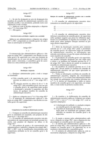 2328-(28) DIÁRIO DA REPÚBLICA — I SÉRIE-A N.o
63 — 29 de Março de 2006
Artigo 427.o
Presidente
1 — Se não for designado no acto de designação dos
membros do conselho de administração executivo, este
conselho escolhe o seu presidente, podendo neste caso
substituí-lo a todo o tempo.
2 — Aplica-se, com as devidas adaptações, o disposto
nos n.os
3 e 4 do artigo 395.o
3 — (Revogado.)
Artigo 428.o
Exercício de outras actividades e negócios com a sociedade
Aplica-se aos administradores o disposto nos artigos
397.o
e 398.o
, competindo ao conselho geral e de super-
visão as autorizações aí referidas.
Artigo 429.o
[. . .]
À remuneração dos administradores aplica-se o dis-
posto no artigo 399.o
, competindo a sua fixação ao con-
selho geral e de supervisão ou a uma sua comissão de
remuneração ou, no caso em que o contrato de socie-
dade assim o determine, à assembleia geral de accio-
nistas ou a uma comissão por esta nomeada.
Artigo 430.o
Destituição e suspensão
1 — Qualquer administrador pode a todo o tempo
ser destituído:
a) Pelo conselho geral e de supervisão, no caso
previsto na alínea a) do n.o
1 do artigo 425.o
;
ou
b) Na situação prevista na alínea b) do n.o
1 do
artigo 425.o
, pela assembleia geral, caso em que
o conselho geral e de supervisão pode propor
a destituição e proceder à suspensão, até dois
meses, de qualquer membro do conselho de
administração executivo.
2 — Aplica-se o disposto nos n.os
4 e 5 do artigo 403.o
3 — À suspensão de administrador aplica-se o dis-
posto no artigo 400.o
, competindo a sua decisão ao con-
selho geral e de supervisão.
Artigo 431.o
Competências do conselho de administração executivo
1 — Compete ao conselho de administração executivo
gerir as actividades da sociedade, sem prejuízo do dis-
posto no n.o
1 do artigo 442.o
2 — O conselho de administração executivo tem ple-
nos poderes de representação da sociedade perante ter-
ceiros, sem prejuízo do disposto na alínea c) do
artigo 441.o
3 — Aos poderes de gestão e de representação dos
administradores é aplicável o disposto nos artigos 406.o
,
408.o
e 409.o
, com as modificações determinadas pela
competência atribuída na lei ao conselho geral e de
supervisão.
Artigo 432.o
Relações do conselho de administração executivo com o conselho
geral e de supervisão
1 — O conselho de administração executivo deve
comunicar ao conselho geral e de supervisão:
a) . . . . . . . . . . . . . . . . . . . . . . . . . . . . . . . . . . . . . . . . .
b) . . . . . . . . . . . . . . . . . . . . . . . . . . . . . . . . . . . . . . . . .
c) . . . . . . . . . . . . . . . . . . . . . . . . . . . . . . . . . . . . . . . . .
2 — O conselho de administração executivo deve
informar o presidente do conselho geral e de supervisão
sobre qualquer negócio que possa ter influência signi-
ficativa na rentabilidade ou liquidez da sociedade e, de
modo geral, sobre qualquer situação anormal ou por
outro motivo importante.
3 — . . . . . . . . . . . . . . . . . . . . . . . . . . . . . . . . . . . . . . . . . .
4 — Além da fiscalização exercida pela comissão
referida no n.o
2 do artigo 444.o
pode o presidente
do conselho geral e de supervisão exigir do conselho
de administração executivo as informações que
entenda convenientes ou que lhe sejam solicitadas por
outro membro do conselho.
5 — O presidente do conselho geral e de supervisão,
um membro delegado designado por este órgão para
o efeito e os membros da comissão prevista no n.o
2
do artigo 444.o
têm o direito de assistir às reuniões do
conselho de administração executivo.
6 — Os membros da comissão prevista no n.o
2 do
artigo 444.o
devem assistir às reuniões do conselho de
administração executivo em que sejam apreciadas as
contas do exercício.
7 — Todas as informações recebidas do conselho de
administração executivo, nalguma das circunstâncias
previstas nos n.os
2, 3 e 4, bem como informações obtidas
em virtude da participação nas reuniões previstas nos
n.os
5 e 6, devem ser transmitidas a todos os outros
membros do conselho geral e de supervisão, em tempo
útil, e o mais tardar na primeira reunião deste.
Artigo 433.o
[. . .]
1 — Às reuniões e às deliberações do conselho de
administração executivo aplica-se o disposto nos artigos
410.o
e 411.o
e nos n.os
1 e 4 do artigo 412.o
, com as
seguintes adaptações:
a) A declaração de nulidade e a anulação compete
ao conselho geral e de supervisão;
b) O pedido de declaração de nulidade ou de anu-
lação pode ser formulado por qualquer admi-
nistrador ou membro do conselho geral e de
supervisão.
2 — À caução a prestar pelos administradores apli-
ca-se o disposto no artigo 396.o
, mas a dispensa de cau-
ção compete ao conselho geral e de supervisão.
3 — À reforma dos administradores aplica-se o dis-
posto no artigo 402.o
, mas a aprovação do regulamento
compete ao conselho geral e de supervisão ou, se os
estatutos o determinarem, à assembleia geral.
4 — À renúncia do administrador aplica-se, com as
necessárias adaptações, o disposto no artigo 404.o
 