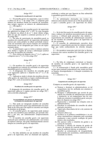 N.o
63 — 29 de Março de 2006 DIÁRIO DA REPÚBLICA — I SÉRIE-A 2328-(29)
Artigo 434.o
Composição do conselho geral e de supervisão
1 — O conselho geral e de supervisão, a que se refere
a alínea b) do n.o
1 do artigo 278.o
, é composto pelo
número de membros fixado no contrato de sociedade,
mas sempre superior ao número de administradores.
2 — (Revogado.)
3 — . . . . . . . . . . . . . . . . . . . . . . . . . . . . . . . . . . . . . . . . . .
4 — À composição do conselho geral e de supervisão
são aplicáveis os artigos 414.o
e 414.o
-A, com excepção
do disposto na alínea f) do n.o
1 deste último artigo,
salvo no que diz respeito à comissão prevista no n.o
2
do artigo 444.o
5 — Na falta de autorização da assembleia geral, os
membros do conselho geral e de supervisão não podem
exercer por conta própria ou alheia actividade concor-
rente da sociedade nem exercer funções em sociedade
concorrente ou ser designados por conta ou em repre-
sentação desta.
6 — A autorização a que se refere o número anterior
deve definir o regime de acesso a informação sensível
por parte do membro do conselho.
7 — Para efeitos do disposto nos n.os
4 e 5, aplica-se
o disposto nos n.os
2, 5 e 6 do artigo 254.o
Artigo 435.o
[. . .]
1 — Os membros do conselho geral e de supervisão
são designados no contrato de sociedade ou eleitos pela
assembleia geral ou constitutiva.
2 — À designação dos membros do conselho geral
e de supervisão aplica-se o disposto nos n.os
2 a 5 do
artigo 391.o
3 — Aplicam-se ainda à eleição dos membros do con-
selho geral e de supervisão as regras estabelecidas pelo
artigo 392.o
, com as necessárias adaptações.
Artigo 436.o
Presidência do conselho geral e de supervisão
À designação do presidente do conselho geral e de
supervisão aplica-se o regime previsto no artigo 395.o
,
com as devidas adaptações.
Artigo 437.o
Incompatibilidade entre funções de administrador
e de membro do conselho geral e de supervisão
1 — Não pode ser designado membro do conselho
geral e de supervisão quem seja administrador da socie-
dade ou de outra que com aquela se encontre em relação
de domínio ou de grupo.
2 — O conselho geral e de supervisão pode nomear
um dos seus membros para substituir, por período infe-
rior a um ano, um administrador temporariamente
impedido.
3 — O membro do conselho geral e de supervisão
nomeado para substituir um administrador, nos termos
do número anterior, não pode simultaneamente exercer
funções no conselho geral e de supervisão.
Artigo 438.o
[. . .]
1 — Na falta definitiva de um membro do conselho
geral e de supervisão, deve ser chamado um suplente,
conforme a ordem por que figurem na lista submetida
à assembleia geral dos accionistas.
2 — . . . . . . . . . . . . . . . . . . . . . . . . . . . . . . . . . . . . . . . . . .
3 — As substituições efectuadas nos termos dos
números antecedentes duram até ao fim do período para
o qual o conselho geral e de supervisão foi eleito.
Artigo 439.o
[. . .]
1 — Se já não fizer parte do conselho geral e de super-
visão o número de membros necessários para ele poder
reunir-se, o tribunal pode preencher esse número, a
requerimento do conselho de administração executivo,
de um membro do conselho geral e de supervisão ou
de um accionista.
2 — O conselho de administração executivo deve
apresentar o requerimento previsto no número anterior
logo que tenha conhecimento da referida situação.
3 — . . . . . . . . . . . . . . . . . . . . . . . . . . . . . . . . . . . . . . . . . .
4 — Os membros nomeados pelo juiz têm os direitos
e deveres dos outros membros do conselho geral e de
supervisão.
Artigo 440.o
[. . .]
1 — Na falta de estipulação contratual, as funções
de membro do conselho geral e de supervisão são
remuneradas.
2 — A remuneração é fixada pela assembleia geral
ou por uma comissão nomeada por esta, tendo em conta
as funções desempenhadas e a situação económica da
sociedade.
3 — (Anterior n.o
2.)
Artigo 441.o
Competência do conselho geral e de supervisão
Compete ao conselho geral e de supervisão:
a) Nomear e destituir os administradores, se tal
competência não for atribuída nos estatutos à
assembleia geral;
b) Designar o administrador que servirá de pre-
sidente do conselho de administração executivo
e destituí-lo, se tal competência não for atri-
buída nos estatutos à assembleia geral, sem pre-
juízo do disposto no artigo 436.o
;
c) Representar a sociedade nas relações com os
administradores;
d) Fiscalizar as actividades do conselho de admi-
nistração executivo;
e) Vigiar pela observância da lei e do contrato de
sociedade;
f) [Anterior alínea e).]
g) Verificar se as políticas contabilísticas e os cri-
térios valorimétricos adoptados pela sociedade
conduzem a uma correcta avaliação do patri-
mónio e dos resultados;
h) Dar parecer sobre o relatório de gestão e as
contas do exercício;
i) Fiscalizar a eficácia do sistema de gestão de
riscos, do sistema de controlo interno e do sis-
tema de auditoria interna, se existentes;
j) Receber as comunicações de irregularidades
apresentadas por accionistas, colaboradores da
sociedade ou outros;
 