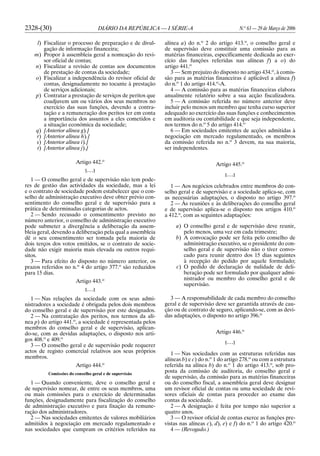 2328-(30) DIÁRIO DA REPÚBLICA — I SÉRIE-A N.o
63 — 29 de Março de 2006
l) Fiscalizar o processo de preparação e de divul-
gação de informação financeira;
m) Propor à assembleia geral a nomeação do revi-
sor oficial de contas;
n) Fiscalizar a revisão de contas aos documentos
de prestação de contas da sociedade;
o) Fiscalizar a independência do revisor oficial de
contas, designadamente no tocante à prestação
de serviços adicionais;
p) Contratar a prestação de serviços de peritos que
coadjuvem um ou vários dos seus membros no
exercício das suas funções, devendo a contra-
tação e a remuneração dos peritos ter em conta
a importância dos assuntos a eles cometidos e
a situação económica da sociedade;
q) [Anterior alínea g).]
r) [Anterior alínea h).]
s) [Anterior alínea i).]
t) [Anterior alínea j).]
Artigo 442.o
[. . .]
1 — O conselho geral e de supervisão não tem pode-
res de gestão das actividades da sociedade, mas a lei
e o contrato de sociedade podem estabelecer que o con-
selho de administração executivo deve obter prévio con-
sentimento do conselho geral e de supervisão para a
prática de determinadas categorias de actos.
2 — Sendo recusado o consentimento previsto no
número anterior, o conselho de administração executivo
pode submeter a divergência a deliberação da assem-
bleia geral, devendo a deliberação pela qual a assembleia
dê o seu consentimento ser tomada pela maioria de
dois terços dos votos emitidos, se o contrato de socie-
dade não exigir maioria mais elevada ou outros requi-
sitos.
3 — Para efeito do disposto no número anterior, os
prazos referidos no n.o
4 do artigo 377.o
são reduzidos
para 15 dias.
Artigo 443.o
[. . .]
1 — Nas relações da sociedade com os seus admi-
nistradores a sociedade é obrigada pelos dois membros
do conselho geral e de supervisão por este designados.
2 — Na contratação dos peritos, nos termos da alí-
nea p) do artigo 441.o
, a sociedade é representada pelos
membros do conselho geral e de supervisão, aplican-
do-se, com as devidas adaptações, o disposto nos arti-
gos 408.o
e 409.o
3 — O conselho geral e de supervisão pode requerer
actos de registo comercial relativos aos seus próprios
membros.
Artigo 444.o
Comissões do conselho geral e de supervisão
1 — Quando conveniente, deve o conselho geral e
de supervisão nomear, de entre os seus membros, uma
ou mais comissões para o exercício de determinadas
funções, designadamente para fiscalização do conselho
de administração executivo e para fixação da remune-
ração dos administradores.
2 — Nas sociedades emitentes de valores mobiliários
admitidos à negociação em mercado regulamentado e
nas sociedades que cumpram os critérios referidos na
alínea a) do n.o
2 do artigo 413.o
, o conselho geral e
de supervisão deve constituir uma comissão para as
matérias financeiras, especificamente dedicada ao exer-
cício das funções referidas nas alíneas f) a o) do
artigo 441.o
3 — Sem prejuízo do disposto no artigo 434.o
, à comis-
são para as matérias financeiras é aplicável a alínea f)
do n.o
1 do artigo 414.o
-A.
4 — A comissão para as matérias financeiras elabora
anualmente relatório sobre a sua acção fiscalizadora.
5 — A comissão referida no número anterior deve
incluir pelo menos um membro que tenha curso superior
adequado ao exercício das suas funções e conhecimentos
em auditoria ou contabilidade e que seja independente,
nos termos do n.o
5 do artigo 414.o
6 — Em sociedades emitentes de acções admitidas à
negociação em mercado regulamentado, os membros
da comissão referida no n.o
3 devem, na sua maioria,
ser independentes.
Artigo 445.o
[. . .]
1 — Aos negócios celebrados entre membros do con-
selho geral e de supervisão e a sociedade aplica-se, com
as necessárias adaptações, o disposto no artigo 397.o
2 — Às reuniões e às deliberações do conselho geral
e de supervisão aplica-se o disposto nos artigos 410.o
a 412.o
, com as seguintes adaptações:
a) O conselho geral e de supervisão deve reunir,
pelo menos, uma vez em cada trimestre;
b) A convocação pode ser feita pelo conselho de
administração executivo, se o presidente do con-
selho geral e de supervisão não o tiver convo-
cado para reunir dentro dos 15 dias seguintes
à recepção do pedido por aquele formulado;
c) O pedido de declaração de nulidade de deli-
beração pode ser formulado por qualquer admi-
nistrador ou membro do conselho geral e de
supervisão.
3 — A responsabilidade de cada membro do conselho
geral e de supervisão deve ser garantida através de cau-
ção ou de contrato de seguro, aplicando-se, com as devi-
das adaptações, o disposto no artigo 396.o
Artigo 446.o
[. . .]
1 — Nas sociedades com as estruturas referidas nas
alíneas b) e c) do n.o
1 do artigo 278.o
ou com a estrutura
referida na alínea b) do n.o
1 do artigo 413.o
, sob pro-
posta da comissão de auditoria, do conselho geral e
de supervisão, da comissão para as matérias financeiras
ou do conselho fiscal, a assembleia geral deve designar
um revisor oficial de contas ou uma sociedade de revi-
sores oficiais de contas para proceder ao exame das
contas da sociedade.
2 — A designação é feita por tempo não superior a
quatro anos.
3 — O revisor oficial de contas exerce as funções pre-
vistas nas alíneas c), d), e) e f) do n.o
1 do artigo 420.o
4 — (Revogado.)
 