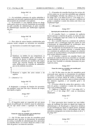 N.o
63 — 29 de Março de 2006 DIÁRIO DA REPÚBLICA — I SÉRIE-A 2328-(31)
Artigo 446.o
-A
[. . .]
1 — As sociedades emitentes de acções admitidas à
negociação em mercado regulamentado devem designar
um secretário da sociedade e um suplente.
2 — O secretário e o seu suplente devem ser desig-
nados pelos sócios no acto de constituição da sociedade
ou pelo conselho de administração ou pelo conselho
de administração executivo por deliberação registada
em acta.
3 — . . . . . . . . . . . . . . . . . . . . . . . . . . . . . . . . . . . . . . . . . .
4 — . . . . . . . . . . . . . . . . . . . . . . . . . . . . . . . . . . . . . . . . . .
Artigo 446.o
-B
[. . .]
1 — Para além de outras funções estabelecidas pelo
contrato social, compete ao secretário da sociedade:
a) Secretariar as reuniões dos órgãos sociais;
b) . . . . . . . . . . . . . . . . . . . . . . . . . . . . . . . . . . . . . . . . .
c) . . . . . . . . . . . . . . . . . . . . . . . . . . . . . . . . . . . . . . . . .
d) . . . . . . . . . . . . . . . . . . . . . . . . . . . . . . . . . . . . . . . . .
e) . . . . . . . . . . . . . . . . . . . . . . . . . . . . . . . . . . . . . . . . .
f) . . . . . . . . . . . . . . . . . . . . . . . . . . . . . . . . . . . . . . . . .
g) Satisfazer, no âmbito da sua competência, as
solicitações formuladas pelos accionistas no
exercício do direito à informação e prestar a
informação solicitada aos membros dos órgãos
sociais que exercem funções de fiscalização
sobre deliberações do conselho de administra-
ção ou da comissão executiva;
h) . . . . . . . . . . . . . . . . . . . . . . . . . . . . . . . . . . . . . . . . .
i) . . . . . . . . . . . . . . . . . . . . . . . . . . . . . . . . . . . . . . . . .
j) . . . . . . . . . . . . . . . . . . . . . . . . . . . . . . . . . . . . . . . . .
l) Promover o registo dos actos sociais a ele
sujeitos.
2 — (Anterior n.o
3.)
Artigo 446.o
-E
[. . .]
A designação e cessação de funções do secretário,
por qualquer causa que não seja o decurso do tempo,
está sujeita a registo.
Artigo 450.o
[. . .]
1 — . . . . . . . . . . . . . . . . . . . . . . . . . . . . . . . . . . . . . . . . . .
2 — . . . . . . . . . . . . . . . . . . . . . . . . . . . . . . . . . . . . . . . . . .
3 — O inquérito pode ser requerido até seis meses
depois da publicação do relatório anual da administra-
ção de cujo anexo conste a aquisição ou alienação.
4 — . . . . . . . . . . . . . . . . . . . . . . . . . . . . . . . . . . . . . . . . . .
Artigo 451.o
Exame das contas nas sociedades com conselho fiscal
e com comissão de auditoria
1 — Até 30 dias antes da data da assembleia geral
convocada para apreciar os documentos de prestação
de contas, o conselho de administração deve apresentar
ao conselho fiscal e ao revisor oficial de contas o rela-
tório da gestão e as contas do exercício.
2 — O membro do conselho fiscal que for revisor ofi-
cial de contas ou, no caso das sociedades que adoptem
as modalidades referidas nas alíneas a) e b) do n.o
1
do artigo 278.o
e na alínea b) do n.o
1 do artigo 413.o
,
o revisor oficial de contas deve apreciar o relatório de
gestão e completar o exame das contas com vista à sua
certificação legal.
3 — . . . . . . . . . . . . . . . . . . . . . . . . . . . . . . . . . . . . . . . . . .
4 — (Revogado.)
Artigo 452.o
Apreciação pelo conselho fiscal e comissão de auditoria
1 — O conselho fiscal e a comissão de auditoria
devem apreciar o relatório de gestão, as contas do exer-
cício, a certificação legal das contas ou de impossibi-
lidade de certificação.
2 — Se o conselho fiscal ou a comissão de auditoria
concordar com a certificação legal das contas ou com
a declaração de impossibilidade de certificação, deve
declará-lo expressamente no seu parecer.
3 — Se discordar do documento do revisor oficial de
contas referido no número anterior, o conselho fiscal
ou a comissão de auditoria deve consignar no relatório
as razões da sua discordância, sem prejuízo do declarado
pelo revisor oficial de contas.
4 — O relatório e parecer do conselho fiscal e da
comissão de auditoria devem ser remetidos ao conselho
de administração no prazo de 15 dias a contar da data
em que tiver recebido os referidos elementos de pres-
tação de contas.
Artigo 453.o
Exame das contas nas sociedades com conselho geral
e de supervisão
1 — Até 30 dias antes da data da assembleia geral
convocada para apreciar os documentos de prestação
de contas, o conselho de administração executivo deve
apresentar ao revisor oficial de contas o relatório de
gestão e as contas do exercício, para os efeitos referidos
nos números seguintes, e ao conselho geral e de
supervisão.
2 — O revisor oficial de contas deve apreciar o rela-
tório de gestão e completar o exame das contas com
vista à sua certificação legal.
3 — Aplica-se o disposto no n.o
3 do artigo 451.o
e
nos n.os
2 a 4 do artigo 452.o
, com as necessárias
adaptações.
Artigo 455.o
[. . .]
1 — . . . . . . . . . . . . . . . . . . . . . . . . . . . . . . . . . . . . . . . . . .
2 — Essa apreciação deve concluir por uma delibe-
ração de confiança em todos ou alguns dos órgãos de
administração e de fiscalização e respectivos membros
ou por destituição de algum ou alguns destes, podendo
também a assembleia votar a desconfiança em admi-
nistradores designados nos termos da alínea a) do n.o
1
do artigo 425.o
3 — . . . . . . . . . . . . . . . . . . . . . . . . . . . . . . . . . . . . . . . . . .
Artigo 456.o
[. . .]
1 — . . . . . . . . . . . . . . . . . . . . . . . . . . . . . . . . . . . . . . . . . .
 