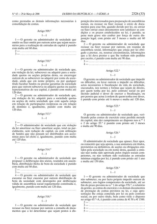 N.o
63 — 29 de Março de 2006 DIÁRIO DA REPÚBLICA — I SÉRIE-A 2328-(33)
como prestadas as demais informações necessárias à
consolidação de contas.
Artigo 509.o
[. . .]
1 — O gerente ou administrador de sociedade que
omitir ou fizer omitir por outrem actos que sejam neces-
sários para a realização de entradas de capital é punido
com multa até 60 dias.
2 — . . . . . . . . . . . . . . . . . . . . . . . . . . . . . . . . . . . . . . . . . .
3 — . . . . . . . . . . . . . . . . . . . . . . . . . . . . . . . . . . . . . . . . . .
Artigo 510.o
[. . .]
1 — O gerente ou administrador de sociedade que,
em violação da lei, subscrever ou adquirir para a socie-
dade quotas ou acções próprias desta, ou encarregar
outrem de as subscrever ou adquirir por conta da socie-
dade, ainda que em nome próprio, ou por qualquer
título facultar fundos ou prestar garantias da sociedade
para que outrem subscreva ou adquira quotas ou acções
representativas do seu capital, é punido com multa até
120 dias.
2 — O gerente ou administrador de sociedade que,
em violação da lei, adquirir para a sociedade quotas
ou acções de outra sociedade que com aquela esteja
em relação de participações recíprocas ou em relação
de domínio é, igualmente, punido com multa até
120 dias.
Artigo 513.o
[. . .]
1 — . . . . . . . . . . . . . . . . . . . . . . . . . . . . . . . . . . . . . . . . . .
2 — O administrador de sociedade que em violação
da lei amortizar ou fizer amortizar acção, total ou par-
cialmente, sem redução de capital, ou com utilização
de fundos que não possam ser distribuídos aos accio-
nistas para tal efeito é, igualmente, punido com multa
até 120 dias.
3 — . . . . . . . . . . . . . . . . . . . . . . . . . . . . . . . . . . . . . . . . . .
Artigo 514.o
[. . .]
1 — O gerente ou administrador de sociedade que
propuser à deliberação dos sócios, reunidos em assem-
bleia, distribuição ilícita de bens da sociedade é punido
com multa até 60 dias.
2 — . . . . . . . . . . . . . . . . . . . . . . . . . . . . . . . . . . . . . . . . . .
3 — . . . . . . . . . . . . . . . . . . . . . . . . . . . . . . . . . . . . . . . . . .
4 — O gerente ou administrador de sociedade que
executar ou fizer executar por outrem distribuição de
bens da sociedade com desrespeito por deliberação
válida de assembleia social regularmente constituída é,
igualmente, punido com multa até 120 dias.
5 — . . . . . . . . . . . . . . . . . . . . . . . . . . . . . . . . . . . . . . . . . .
Artigo 518.o
[. . .]
1 — O gerente ou administrador de sociedade que
recusar ou fizer recusar por outrem a consulta de docu-
mentos que a lei determinar que sejam postos à dis-
posição dos interessados para preparação de assembleias
sociais, ou recusar ou fizer recusar o envio de docu-
mentos para esse fim, quando devido por lei, ou enviar
ou fizer enviar esses documentos sem satisfazer as con-
dições e os prazos estabelecidos na lei, é punido, se
pena mais grave não couber por força de outra dis-
posição legal, com prisão até 3 meses e multa até 60
dias.
2 — O gerente ou administrador de sociedade que
recusar ou fizer recusar por outrem, em reunião de
assembleia social, informações que esteja por lei obri-
gado a prestar, ou, noutras circunstâncias, informações
que a lei deva prestar e que lhe tenham sido pedidas
por escrito, é punido com multa até 90 dias.
3 — . . . . . . . . . . . . . . . . . . . . . . . . . . . . . . . . . . . . . . . . . .
4 — . . . . . . . . . . . . . . . . . . . . . . . . . . . . . . . . . . . . . . . . . .
Artigo 522.o
[. . .]
O gerente ou administrador de sociedade que impedir
ou dificultar, ou levar outrem a impedir ou dificultar,
actos necessários à fiscalização da vida da sociedade,
executados, nos termos e formas que sejam de direito,
por quem tenha por lei, pelo contrato social ou por
decisão judicial o dever de exercer a fiscalização, ou
por pessoa que actue à ordem de quem tenha esse dever,
é punido com prisão até 6 meses e multa até 120 dias.
Artigo 523.o
[. . .]
O gerente ou administrador de sociedade que, veri-
ficando pelas contas de exercício estar perdida metade
do capital, não der cumprimento ao disposto nos n.os
1
e 2 do artigo 35.o
é punido com prisão até 3 meses
e multa até 90 dias.
Artigo 526.o
[. . .]
O administrador de sociedade que apuser, fizer apor,
ou consentir que seja aposta, a sua assinatura em títulos,
provisórios ou definitivos, de acções ou obrigações emi-
tidos pela sociedade ou em nome desta, quando a emis-
são não tenha sido aprovada pelos órgãos sociais com-
petentes, ou não tenham sido realizadas as entradas
mínimas exigidas por lei, é punido com prisão até 1 ano
e multa até 150 dias.
Artigo 528.o
[. . .]
1 — O gerente ou administrador de sociedade que
não submeter, ou por facto próprio impedir outrem de
submeter, aos órgãos competentes da sociedade, até ao
fim do prazo previsto no n.o
1 do artigo 376.o
, o relatório
da gestão, as contas do exercício e os demais documentos
de prestação de contas previstos na lei, e cuja apre-
sentação lhe esteja cometida por lei ou pelo contrato
social, ou por outro título, bem como viole o disposto
no artigo 65.o
-A, é punido com coima de E 50 a E 1500.
2 — . . . . . . . . . . . . . . . . . . . . . . . . . . . . . . . . . . . . . . . . . .
3 — . . . . . . . . . . . . . . . . . . . . . . . . . . . . . . . . . . . . . . . . . .
4 — . . . . . . . . . . . . . . . . . . . . . . . . . . . . . . . . . . . . . . . . . .
5 — . . . . . . . . . . . . . . . . . . . . . . . . . . . . . . . . . . . . . . . . . .
 