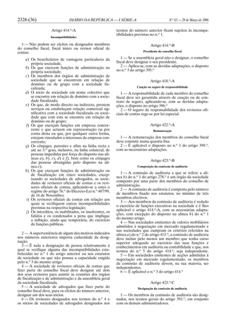 2328-(36) DIÁRIO DA REPÚBLICA — I SÉRIE-A N.o
63 — 29 de Março de 2006
Artigo 414.o
-A
Incompatibilidades
1 — Não podem ser eleitos ou designados membros
do conselho fiscal, fiscal único ou revisor oficial de
contas:
a) Os beneficiários de vantagens particulares da
própria sociedade;
b) Os que exercem funções de administração na
própria sociedade;
c) Os membros dos órgãos de administração de
sociedade que se encontrem em relação de
domínio ou de grupo com a sociedade fis-
calizada;
d) O sócio de sociedade em nome colectivo que
se encontre em relação de domínio com a socie-
dade fiscalizada;
e) Os que, de modo directo ou indirecto, prestem
serviços ou estabeleçam relação comercial sig-
nificativa com a sociedade fiscalizada ou socie-
dade que com esta se encontre em relação de
domínio ou de grupo;
f) Os que exerçam funções em empresa concor-
rente e que actuem em representação ou por
conta desta ou que, por qualquer outra forma,
estejam vinculados a interesses da empresa con-
corrente;
g) Os cônjuges, parentes e afins na linha recta e
até ao 3.o
grau, inclusive, na linha colateral, de
pessoas impedidas por força do disposto nas alí-
neas a), b), c), d) e f), bem como os cônjuges
das pessoas abrangidas pelo disposto na alí-
nea e);
h) Os que exerçam funções de administração ou
de fiscalização em cinco sociedades, excep-
tuando as sociedades de advogados, as socie-
dades de revisores oficiais de contas e os revi-
sores oficiais de contas, aplicando-se a estes o
regime do artigo 76.o
do Decreto-Lei n.o
487/99,
de 16 de Novembro;
i) Os revisores oficiais de contas em relação aos
quais se verifiquem outras incompatibilidades
previstas na respectiva legislação;
j) Os interditos, os inabilitados, os insolventes, os
falidos e os condenados a pena que implique
a inibição, ainda que temporária, do exercício
de funções públicas.
2 — A superveniência de algum dos motivos indicados
nos números anteriores importa caducidade da desig-
nação.
3 — É nula a designação de pessoa relativamente à
qual se verifique alguma das incompatibilidades esta-
belecidas no n.o
1 do artigo anterior ou nos estatutos
da sociedade ou que não possua a capacidade exigida
pelo n.o
3 do mesmo artigo.
4 — A sociedade de revisores oficiais de contas que
fizer parte do conselho fiscal deve designar até dois
dos seus revisores para assistir às reuniões dos órgãos
de fiscalização e de administração e da assembleia geral
da sociedade fiscalizada.
5 — A sociedade de advogados que fizer parte do
conselho fiscal deve, para os efeitos do número anterior,
designar um dos seus sócios.
6 — Os revisores designados nos termos do n.o
4 e
os sócios de sociedades de advogados designados nos
termos do número anterior ficam sujeitos às incompa-
tibilidades previstas no n.o
1.
Artigo 414.o
-B
Presidente do conselho fiscal
1 — Se a assembleia geral não o designar, o conselho
fiscal deve designar o seu presidente.
2 — Aplica-se, com as devidas adaptações, o disposto
no n.o
3 do artigo 395.o
Artigo 418.o
-A
Caução ou seguro de responsabilidade
1 — A responsabilidade de cada membro do conselho
fiscal deve ser garantida através de caução ou de con-
trato de seguro, aplicando-se, com as devidas adapta-
ções, o disposto no artigo 396.o
2 — O seguro de responsabilidade dos revisores ofi-
ciais de contas rege-se por lei especial.
Artigo 422.o
-A
Remuneração
1 — A remuneração dos membros do conselho fiscal
deve consistir numa quantia fixa.
2 — É aplicável o disposto no n.o
1 do artigo 399.o
,
com as necessárias adaptações.
Artigo 423.o
-B
Composição da comissão de auditoria
1 — A comissão de auditoria a que se refere a alí-
nea b) do n.o
1 do artigo 278.o
é um órgão da sociedade
composto por uma parte dos membros do conselho de
administração.
2 — A comissão de auditoria é composta pelo número
de membros fixado nos estatutos, no mínimo de três
membros efectivos.
3 — Aos membros da comissão de auditoria é vedado
o exercício de funções executivas na sociedade e é lhes
aplicável o artigo 414.o
-A, com as necessárias adapta-
ções, com excepção do disposto na alínea b) do n.o
1
do mesmo artigo.
4 — Nas sociedades emitentes de valores mobiliários
admitidos à negociação em mercado regulamentado e
nas sociedades que cumpram os critérios referidos na
alínea a) do n.o
2 do artigo 413.o
, a comissão de auditoria
deve incluir pelo menos um membro que tenha curso
superior adequado ao exercício das suas funções e
conhecimentos em auditoria ou contabilidade e que, nos
termos do n.o
5 do artigo 414.o
, seja independente.
5 — Em sociedades emitentes de acções admitidas à
negociação em mercado regulamentado, os membros
da comissão de auditoria devem, na sua maioria, ser
independentes.
6 — É aplicável o n.o
3 do artigo 414.o
Artigo 423.o
-C
Designação da comissão de auditoria
1 — Os membros da comissão de auditoria são desig-
nados, nos termos gerais do artigo 391.o
, em conjunto
com os demais administradores.
 