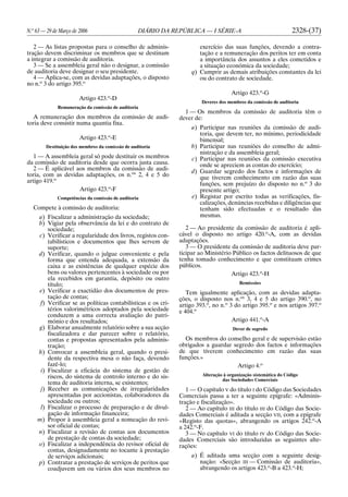 N.o
63 — 29 de Março de 2006 DIÁRIO DA REPÚBLICA — I SÉRIE-A 2328-(37)
2 — As listas propostas para o conselho de adminis-
tração devem discriminar os membros que se destinam
a integrar a comissão de auditoria.
3 — Se a assembleia geral não o designar, a comissão
de auditoria deve designar o seu presidente.
4 — Aplica-se, com as devidas adaptações, o disposto
no n.o
3 do artigo 395.o
Artigo 423.o
-D
Remuneração da comissão de auditoria
A remuneração dos membros da comissão de audi-
toria deve consistir numa quantia fixa.
Artigo 423.o
-E
Destituição dos membros da comissão de auditoria
1 — A assembleia geral só pode destituir os membros
da comissão de auditoria desde que ocorra justa causa.
2 — É aplicável aos membros da comissão de audi-
toria, com as devidas adaptações, os n.os
2, 4 e 5 do
artigo 419.o
Artigo 423.o
-F
Competências da comissão de auditoria
Compete à comissão de auditoria:
a) Fiscalizar a administração da sociedade;
b) Vigiar pela observância da lei e do contrato de
sociedade;
c) Verificar a regularidade dos livros, registos con-
tabilísticos e documentos que lhes servem de
suporte;
d) Verificar, quando o julgue conveniente e pela
forma que entenda adequada, a extensão da
caixa e as existências de qualquer espécie dos
bens ou valores pertencentes à sociedade ou por
ela recebidos em garantia, depósito ou outro
título;
e) Verificar a exactidão dos documentos de pres-
tação de contas;
f) Verificar se as políticas contabilísticas e os cri-
térios valorimétricos adoptados pela sociedade
conduzem a uma correcta avaliação do patri-
mónio e dos resultados;
g) Elaborar anualmente relatório sobre a sua acção
fiscalizadora e dar parecer sobre o relatório,
contas e propostas apresentados pela adminis-
tração;
h) Convocar a assembleia geral, quando o presi-
dente da respectiva mesa o não faça, devendo
fazê-lo;
i) Fiscalizar a eficácia do sistema de gestão de
riscos, do sistema de controlo interno e do sis-
tema de auditoria interna, se existentes;
j) Receber as comunicações de irregularidades
apresentadas por accionistas, colaboradores da
sociedade ou outros;
l) Fiscalizar o processo de preparação e de divul-
gação de informação financeira;
m) Propor à assembleia geral a nomeação do revi-
sor oficial de contas;
n) Fiscalizar a revisão de contas aos documentos
de prestação de contas da sociedade;
o) Fiscalizar a independência do revisor oficial de
contas, designadamente no tocante à prestação
de serviços adicionais;
p) Contratar a prestação de serviços de peritos que
coadjuvem um ou vários dos seus membros no
exercício das suas funções, devendo a contra-
tação e a remuneração dos peritos ter em conta
a importância dos assuntos a eles cometidos e
a situação económica da sociedade;
q) Cumprir as demais atribuições constantes da lei
ou do contrato de sociedade.
Artigo 423.o
-G
Deveres dos membros da comissão de auditoria
1 — Os membros da comissão de auditoria têm o
dever de:
a) Participar nas reuniões da comissão de audi-
toria, que devem ter, no mínimo, periodicidade
bimensal;
b) Participar nas reuniões do conselho de admi-
nistração e da assembleia geral;
c) Participar nas reuniões da comissão executiva
onde se apreciem as contas do exercício;
d) Guardar segredo dos factos e informações de
que tiverem conhecimento em razão das suas
funções, sem prejuízo do disposto no n.o
3 do
presente artigo;
e) Registar por escrito todas as verificações, fis-
calizações, denúncias recebidas e diligências que
tenham sido efectuadas e o resultado das
mesmas.
2 — Ao presidente da comissão de auditoria é apli-
cável o disposto no artigo 420.o
-A, com as devidas
adaptações.
3 — O presidente da comissão de auditoria deve par-
ticipar ao Ministério Público os factos delituosos de que
tenha tomado conhecimento e que constituam crimes
públicos.
Artigo 423.o
-H
Remissões
Tem igualmente aplicação, com as devidas adapta-
ções, o disposto nos n.os
3, 4 e 5 do artigo 390.o
, no
artigo 393.o
, no n.o
3 do artigo 395.o
e nos artigos 397.o
e 404.o
Artigo 441.o
-A
Dever de segredo
Os membros do conselho geral e de supervisão estão
obrigados a guardar segredo dos factos e informações
de que tiverem conhecimento em razão das suas
funções.»
Artigo 4.o
Alteração à organização sistemática do Código
das Sociedades Comerciais
1 — O capítulo V do título I do Código das Sociedades
Comerciais passa a ter a seguinte epígrafe: «Adminis-
tração e fiscalização».
2 — Ao capítulo III do título III do Código das Socie-
dades Comerciais é aditada a secção VII, com a epígrafe
«Registo das quotas», abrangendo os artigos 242.o
-A
a 242.o
-F.
3 — No capítulo VI do título IV do Código das Socie-
dades Comerciais são introduzidas as seguintes alte-
rações:
a) É aditada uma secção com a seguinte desig-
nação: «Secção III — Comissão de auditoria»,
abrangendo os artigos 423.o
-B a 423.o
-H;
 