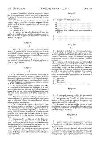 N.o
63 — 29 de Março de 2006 DIÁRIO DA REPÚBLICA — I SÉRIE-A 2328-(39)
2 — Salvo o disposto nos números seguintes, o registo
dos factos referidos no número anterior deve ser pedido
no prazo de dois meses a contar da data em que tiverem
sido titulados.
3 — O registo dos factos referidos nas alíneas a), d)
e e) do artigo 5.o
deve ser requerido no prazo de dois
meses a contar da data da publicação do decreto que
os determinou.
4 — (Anterior n.o
3.)
5 — (Anterior n.o
4.)
6 — O registo das decisões finais proferidas nas
acções e procedimentos referidos no número anterior
deve ser pedido no prazo de dois meses a contar do
trânsito em julgado.
Artigo 16.o
[. . .]
1 — Até ao dia 15 de cada mês, os notários devem
remeter à conservatória situada no concelho da sede
da entidade sujeita a registo a relação dos documentos
lavrados no mês anterior, para prova dos factos sujeitos
a registo comercial obrigatório.
2 — De igual modo devem proceder as secretarias
dos tribunais, com referência às decisões previstas no
n.o
6 do artigo anterior.
Artigo 17.o
[. . .]
1 — Os titulares de estabelecimentos individuais de
responsabilidade limitada, as cooperativas e as socie-
dades com capital não superior a E 5000 que não requei-
ram, dentro do prazo legal, o registo dos factos sujeitos
a registo obrigatório são punidos com coima no mínimo
de E 100 e no máximo de E 500.
2 — As sociedades com capital superior a E 5000,
os agrupamentos complementares de empresas, os agru-
pamentos europeus de interesse económico e as empre-
sas públicas que não cumpram igual obrigação são puni-
dos com coima no mínimo de E 150 e no máximo de
E 750.
3 — As partes nos actos de unificação, divisão, trans-
missão e usufruto de quotas que não requeiram no prazo
legal o respectivo registo são solidariamente punidas
com coima com iguais limites.
4 — Para conhecer das contra-ordenações previstas
nos números anteriores e aplicar as respectivas coimas
são competentes o conservador do registo comercial da
área da sede da sociedade, cooperativa ou agrupamento
ou do estabelecimento individual de responsabilidade
limitada, bem como a Direcção-Geral dos Registos e
do Notariado e o Registo Nacional de Pessoas Colec-
tivas.
5 — Se as entidades referidas nos n.os
1 e 2 não pro-
cederem à promoção do registo no prazo de 15 dias
após a notificação da instauração do procedimento con-
tra-ordenacional, os valores mínimos e máximos das coi-
mas previstas são elevados para o seu dobro.
6 — O produto das coimas reverte em partes iguais
para o Cofre dos Conservadores, Notários e Funcio-
nários de Justiça e para a Direcção-Geral dos Registos
e do Notariado.
Artigo 22.o
[. . .]
1 — O registo por transcrição é nulo:
a) . . . . . . . . . . . . . . . . . . . . . . . . . . . . . . . . . . . . . . . . .
b) . . . . . . . . . . . . . . . . . . . . . . . . . . . . . . . . . . . . . . . . .
c) . . . . . . . . . . . . . . . . . . . . . . . . . . . . . . . . . . . . . . . . .
d) . . . . . . . . . . . . . . . . . . . . . . . . . . . . . . . . . . . . . . . . .
e) Quando tiver sido lavrado sem apresentação
prévia.
2 — . . . . . . . . . . . . . . . . . . . . . . . . . . . . . . . . . . . . . . . . . .
3 — . . . . . . . . . . . . . . . . . . . . . . . . . . . . . . . . . . . . . . . . . .
4 — . . . . . . . . . . . . . . . . . . . . . . . . . . . . . . . . . . . . . . . . . .
Artigo 27.o
[. . .]
1 — Quando a sociedade ou outra entidade sujeita
a registo solicitar o registo de alteração de sede para
localidade pertencente a outro concelho, a conservatória
remete oficiosamente a respectiva pasta à conservatória
situada nesse concelho e de tal facto notifica a entidade
em causa.
2 — Tratando-se de transferência da sede de sociedade
anónima europeia para outro Estado membro da União
Europeia, a comunicação, pelo serviço de registo com-
petente deste último, da nova matrícula da sociedade,
em consequência do registo definitivo da transferência
de sede e da correspondente alteração dos estatutos,
determina o imediato registo oficioso da transferência de
sede e o correspondente cancelamento da matrícula na
conservatória nacional.
3 — (Revogado.)
4 — (Revogado.)
5 — (Revogado.)
6 — . . . . . . . . . . . . . . . . . . . . . . . . . . . . . . . . . . . . . . . . . .
Artigo 28.o
[. . .]
1 — O registo efectua-se a pedido dos interessados,
salvo nos casos de oficiosidade previstos na lei.
2 — Por portaria do Ministro da Justiça são iden-
tificadas as situações em que o pedido de registo é efec-
tuado de forma verbal ou escrita.
3 — Nos casos em que os pedidos devam ser apre-
sentados de forma escrita, os modelos de requerimento
de registo são aprovados por despacho do director-geral
dos Registos e do Notariado.
Artigo 28.o
-A
[. . .]
1 — . . . . . . . . . . . . . . . . . . . . . . . . . . . . . . . . . . . . . . . . . .
2 — Após a anotação da apresentação, é devolvido
ao notário um documento comprovativo da apresen-
tação efectuada.
3 — No prazo de cinco dias após a feitura do registo,
os documentos que não devam ficar depositados são
devolvidos aos interessados juntamente com certidão
dos registos em vigor e o excesso de preparo, se o houver.
 