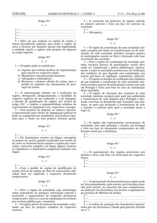 2328-(40) DIÁRIO DA REPÚBLICA — I SÉRIE-A N.o
63 — 29 de Março de 2006
Artigo 29.o
[. . .]
1 — . . . . . . . . . . . . . . . . . . . . . . . . . . . . . . . . . . . . . . . . . .
2 — . . . . . . . . . . . . . . . . . . . . . . . . . . . . . . . . . . . . . . . . . .
3 — . . . . . . . . . . . . . . . . . . . . . . . . . . . . . . . . . . . . . . . . . .
4 — . . . . . . . . . . . . . . . . . . . . . . . . . . . . . . . . . . . . . . . . . .
5 — Salvo no que respeita ao registo de acções e
outras providências judiciais, para pedir o registo de
actos a efectuar por depósito apenas tem legitimidade
a entidade sujeita a registo, sem prejuízo do disposto
no artigo seguinte.
Artigo 30.o
[. . .]
1 — O registo pode ser pedido por:
a) Aqueles que tenham poderes de representação
para intervir no respectivo título;
b) Mandatário com procuração bastante;
c) Advogados e solicitadores;
d) Revisores e técnicos oficiais de contas, para o
pedido de depósito dos documentos de pres-
tação de contas.
2 — A representação subsiste até à realização do
registo, abrangendo, designadamente, a faculdade de
requerer urgência na sua realização e a de impugnar
a decisão de qualificação do registo, nos termos do
artigo 101.o
, e implica a responsabilidade solidária do
representante no pagamento dos respectivos encargos.
3 — Sem prejuízo do disposto no número anterior,
a representação para efeitos de impugnação judicial só
pode ser assegurada por mandatário com poderes espe-
ciais para o efeito ou com poderes forenses gerais.
Artigo 32.o
[. . .]
1 — . . . . . . . . . . . . . . . . . . . . . . . . . . . . . . . . . . . . . . . . . .
2 — Os documentos escritos em língua estrangeira
só podem ser aceites quando traduzidos nos termos da
lei, salvo se titularem factos sujeitos a registo por trans-
crição, estiverem redigidos em língua inglesa, francesa
ou espanhola e o funcionário competente dominar essa
língua.
Artigo 34.o
[. . .]
1 — . . . . . . . . . . . . . . . . . . . . . . . . . . . . . . . . . . . . . . . . . .
2 — Com o pedido de registo de modificação do
estado civil ou do regime de bens do comerciante indi-
vidual deve ser arquivado o respectivo documento
comprovativo.
Artigo 35.o
[. . .]
1 — Para o registo de sociedades cuja constituição
esteja dependente de qualquer autorização especial é
necessário o arquivamento do respectivo documento
comprovativo, salvo se o acto de constituição for titulado
por escritura pública que o mencione.
2 — O registo prévio do contrato de sociedade é efec-
tuado em face do projecto completo do respectivo
contrato.
3 — A conversão em definitivo do registo referido
no número anterior é feita em face do contrato de
sociedade.
4 — . . . . . . . . . . . . . . . . . . . . . . . . . . . . . . . . . . . . . . . . . .
5 — (Revogado.)
Artigo 36.o
[. . .]
1 — O registo de constituição de uma sociedade anó-
nima europeia por fusão ou transformação ou de cons-
tituição de uma sociedade anónima europeia gestora
de participações sociais ou filial é efectuado com base
no contrato de sociedade.
2 — Para o registo de constituição de sociedade anó-
nima europeia gestora de participações sociais deve
ainda ser comprovada a prévia publicitação, relativa-
mente a todas as sociedades promotoras, da verificação
das condições de que depende essa constituição, nos
termos previstos na legislação comunitária aplicável.
3 — O registo ou menção da verificação das condições
de que depende a constituição de uma sociedade anó-
nima europeia gestora de participações sociais com sede
em Portugal é feito com base no acto de constituição
dessa sociedade.
4 — O registo de alteração dos estatutos de uma
sociedade anónima europeia pelo qual seja publicitada
a transferência de sede daquela para Portugal é efec-
tuado com base no documento que formalize essa alte-
ração, no qual seja declarada a transferência da sede
e exarado o contrato pelo qual a sociedade passa a
reger-se.
Artigo 40.o
[. . .]
1 — O registo das representações permanentes de
sociedades com sede principal e efectiva em Portugal
é feito em face de documento comprovativo da deli-
beração social que a estabeleça.
2 — . . . . . . . . . . . . . . . . . . . . . . . . . . . . . . . . . . . . . . . . . .
3 — . . . . . . . . . . . . . . . . . . . . . . . . . . . . . . . . . . . . . . . . . .
Artigo 44.o
[. . .]
1 — O cancelamento dos registos provisórios por
dúvidas é feito com base em declaração do respectivo
titular.
2 — . . . . . . . . . . . . . . . . . . . . . . . . . . . . . . . . . . . . . . . . . .
3 — . . . . . . . . . . . . . . . . . . . . . . . . . . . . . . . . . . . . . . . . . .
4 — . . . . . . . . . . . . . . . . . . . . . . . . . . . . . . . . . . . . . . . . . .
Artigo 45.o
[. . .]
1 — A apresentação de documentos para registo pode
ser feita pessoalmente, pelo correio, por telecópia reme-
tida pelo notário, no exercício das suas competências,
ou ainda por via electrónica, nos termos a regulamentar
por portaria do Ministro da Justiça.
2 — . . . . . . . . . . . . . . . . . . . . . . . . . . . . . . . . . . . . . . . . . .
3 — . . . . . . . . . . . . . . . . . . . . . . . . . . . . . . . . . . . . . . . . . .
4 — . . . . . . . . . . . . . . . . . . . . . . . . . . . . . . . . . . . . . . . . . .
5 — A ordem de anotação dos documentos apresen-
tados por via electrónica é fixada pela portaria referida
no n.o
1.
 