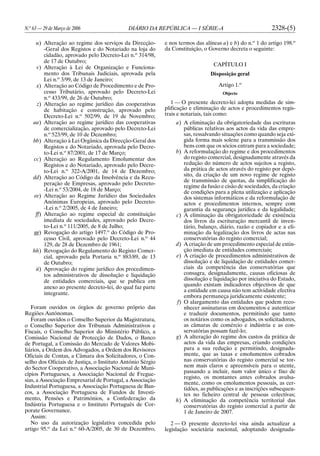N.o
63 — 29 de Março de 2006 DIÁRIO DA REPÚBLICA — I SÉRIE-A 2328-(5)
u) Alteração ao regime dos serviços da Direcção-
-Geral dos Registos e do Notariado na loja do
cidadão, aprovado pelo Decreto-Lei n.o
314/98,
de 17 de Outubro;
v) Alteração à Lei de Organização e Funciona-
mento dos Tribunais Judiciais, aprovada pela
Lei n.o
3/99, de 13 de Janeiro;
x) Alteração ao Código de Procedimento e de Pro-
cesso Tributário, aprovado pelo Decreto-Lei
n.o
433/99, de 26 de Outubro;
z) Alteração ao regime jurídico das cooperativas
de habitação e construção, aprovado pelo
Decreto-Lei n.o
502/99, de 19 de Novembro;
aa) Alteração ao regime jurídico das cooperativas
de comercialização, aprovado pelo Decreto-Lei
n.o
523/99, de 10 de Dezembro;
bb) Alteração à Lei Orgânica da Direcção-Geral dos
Registos e do Notariado, aprovada pelo Decre-
to-Lei n.o
87/2001, de 17 de Março;
cc) Alteração ao Regulamento Emolumentar dos
Registos e do Notariado, aprovado pelo Decre-
to-Lei n.o
322-A/2001, de 14 de Dezembro;
dd) Alteração ao Código da Insolvência e da Recu-
peração de Empresas, aprovado pelo Decreto-
-Lei n.o
53/2004, de 18 de Março;
ee) Alteração ao Regime Jurídico das Sociedades
Anónimas Europeias, aprovado pelo Decreto-
-Lei n.o
2/2005, de 4 de Janeiro;
ff) Alteração ao regime especial de constituição
imediata de sociedades, aprovado pelo Decre-
to-Lei n.o
111/2005, de 8 de Julho;
gg) Revogação do artigo 1497.o
do Código de Pro-
cesso Civil, aprovado pelo Decreto-Lei n.o
44
129, de 28 de Dezembro de 1961;
hh) Revogação do Regulamento do Registo Comer-
cial, aprovado pela Portaria n.o
883/89, de 13
de Outubro;
ii) Aprovação do regime jurídico dos procedimen-
tos administrativos de dissolução e liquidação
de entidades comerciais, que se publica em
anexo ao presente decreto-lei, do qual faz parte
integrante.
Foram ouvidos os órgãos de governo próprio das
Regiões Autónomas.
Foram ouvidos o Conselho Superior da Magistratura,
o Conselho Superior dos Tribunais Administrativos e
Fiscais, o Conselho Superior do Ministério Público, a
Comissão Nacional de Protecção de Dados, o Banco
de Portugal, a Comissão do Mercado de Valores Mobi-
liários, a Ordem dos Advogados, a Ordem dos Revisores
Oficiais de Contas, a Câmara dos Solicitadores, o Con-
selho dos Oficiais de Justiça, o Instituto António Sérgio
do Sector Cooperativo, a Associação Nacional de Muni-
cípios Portugueses, a Associação Nacional de Fregue-
sias, a Associação Empresarial de Portugal, a Associação
Industrial Portuguesa, a Associação Portuguesa de Ban-
cos, a Associação Portuguesa de Fundos de Investi-
mento, Pensões e Patrimónios, a Confederação da
Indústria Portuguesa e o Instituto Português de Cor-
porate Governance.
Assim:
No uso da autorização legislativa concedida pelo
artigo 95.o
da Lei n.o
60-A/2005, de 30 de Dezembro,
e nos termos das alíneas a) e b) do n.o
1 do artigo 198.o
da Constituição, o Governo decreta o seguinte:
CAPÍTULO I
Disposição geral
Artigo 1.o
Objecto
1 — O presente decreto-lei adopta medidas de sim-
plificação e eliminação de actos e procedimentos regis-
trais e notariais, tais como:
a) A eliminação da obrigatoriedade das escrituras
públicas relativas aos actos da vida das empre-
sas, ressalvando situações como quando seja exi-
gida forma mais solene para a transmissão dos
bens com que os sócios entram para a sociedade;
b) A reformulação do regime e dos procedimentos
do registo comercial, designadamente através da
redução do número de actos sujeitos a registo,
da prática de actos através do registo por depó-
sito, da criação de um novo regime de registo
de transmissão de quotas, da simplificação do
regime da fusão e cisão de sociedades, da criação
de condições para a plena utilização e aplicação
dos sistemas informáticos e da reformulação de
actos e procedimentos internos, sempre com
garantia da segurança jurídica e da legalidade;
c) A eliminação da obrigatoriedade de existência
dos livros da escrituração mercantil de inven-
tário, balanço, diário, razão e copiador e a eli-
minação da legalização dos livros de actas nas
conservatórias do registo comercial;
d) A criação de um procedimento especial de extin-
ção imediata de entidades comerciais;
e) A criação de procedimentos administrativos de
dissolução e de liquidação de entidades comer-
ciais da competência das conservatórias que
consagra, designadamente, causas oficiosas de
dissolução e liquidação por iniciativa do Estado,
quando existam indicadores objectivos de que
a entidade em causa não tem actividade efectiva
embora permaneça juridicamente existente;
f) O alargamento das entidades que podem reco-
nhecer assinaturas em documentos e autenticar
e traduzir documentos, permitindo que tanto
os notários como os advogados, os solicitadores,
as câmaras de comércio e indústria e as con-
servatórias possam fazê-lo;
g) A alteração do regime dos custos da prática de
actos da vida das empresas, criando condições
para a sua redução e permitindo, designada-
mente, que as taxas e emolumentos cobrados
nas conservatórias do registo comercial se tor-
nem mais claros e apreensíveis para o utente,
passando a incluir, num valor único e fixo de
registo, os montantes antes cobrados avulsa-
mente, como os emolumentos pessoais, as cer-
tidões, as publicações e as inscrições subsequen-
tes no ficheiro central de pessoas colectivas;
h) A eliminação da competência territorial das
conservatórias do registo comercial a partir de
1 de Janeiro de 2007.
2 — O presente decreto-lei visa ainda actualizar a
legislação societária nacional, adoptando designada-
 
