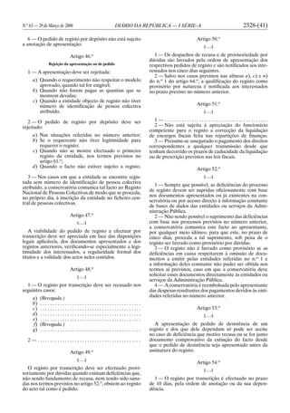 N.o
63 — 29 de Março de 2006 DIÁRIO DA REPÚBLICA — I SÉRIE-A 2328-(41)
6 — O pedido de registo por depósito não está sujeito
a anotação de apresentação.
Artigo 46.o
Rejeição da apresentação ou do pedido
1 — A apresentação deve ser rejeitada:
a) Quando o requerimento não respeitar o modelo
aprovado, quando tal for exigível;
b) Quando não forem pagas as quantias que se
mostrem devidas;
c) Quando a entidade objecto de registo não tiver
número de identificação de pessoa colectiva
atribuído.
2 — O pedido de registo por depósito deve ser
rejeitado:
a) Nas situações referidas no número anterior;
b) Se o requerente não tiver legitimidade para
requerer o registo;
c) Quando não se mostre efectuado o primeiro
registo da entidade, nos termos previstos no
artigo 61.o
;
d) Quando o facto não estiver sujeito a registo.
3 — Nos casos em que a entidade se encontre regis-
tada sem número de identificação de pessoa colectiva
atribuído, a conservatória comunica tal facto ao Registo
Nacional de Pessoas Colectivas de modo que se proceda,
no próprio dia, à inscrição da entidade no ficheiro cen-
tral de pessoas colectivas.
Artigo 47.o
[. . .]
A viabilidade do pedido de registo a efectuar por
transcrição deve ser apreciada em face das disposições
legais aplicáveis, dos documentos apresentados e dos
registos anteriores, verificando-se especialmente a legi-
timidade dos interessados, a regularidade formal dos
títulos e a validade dos actos neles contidos.
Artigo 48.o
[. . .]
1 — O registo por transcrição deve ser recusado nos
seguintes casos:
a) (Revogada.)
b) . . . . . . . . . . . . . . . . . . . . . . . . . . . . . . . . . . . . . . . . .
c) . . . . . . . . . . . . . . . . . . . . . . . . . . . . . . . . . . . . . . . . .
d) . . . . . . . . . . . . . . . . . . . . . . . . . . . . . . . . . . . . . . . . .
e) . . . . . . . . . . . . . . . . . . . . . . . . . . . . . . . . . . . . . . . . .
f) (Revogada.)
g) . . . . . . . . . . . . . . . . . . . . . . . . . . . . . . . . . . . . . . . . .
2 — . . . . . . . . . . . . . . . . . . . . . . . . . . . . . . . . . . . . . . . . . .
Artigo 49.o
[. . .]
O registo por transcrição deve ser efectuado provi-
soriamente por dúvidas quando existam deficiências que,
não sendo fundamento de recusa, nem tendo sido sana-
das nos termos previstos no artigo 52.o
, obstem ao registo
do acto tal como é pedido.
Artigo 50.o
[. . .]
1 — Os despachos de recusa e de provisoriedade por
dúvidas são lavrados pela ordem de apresentação dos
respectivos pedidos de registo e são notificados aos inte-
ressados nos cinco dias seguintes.
2 — Salvo nos casos previstos nas alíneas a), c) e n)
do n.o
1 do artigo 64.o
, a qualificação do registo como
provisório por natureza é notificada aos interessados
no prazo previsto no número anterior.
Artigo 51.o
[. . .]
1 — . . . . . . . . . . . . . . . . . . . . . . . . . . . . . . . . . . . . . . . . . .
2 — Não está sujeita à apreciação do funcionário
competente para o registo a correcção da liquidação
de encargos fiscais feita nas repartições de finanças.
3 — Presume-se assegurado o pagamento dos direitos
correspondentes a qualquer transmissão desde que
tenham decorrido os prazos de caducidade da liquidação
ou de prescrição previstos nas leis fiscais.
Artigo 52.o
[. . .]
1 — Sempre que possível, as deficiências do processo
de registo devem ser supridas oficiosamente com base
nos documentos apresentados ou já existentes na con-
servatória ou por acesso directo à informação constante
de bases de dados das entidades ou serviços da Admi-
nistração Pública.
2 — Não sendo possível o suprimento das deficiências
com base nos processos previstos no número anterior,
a conservatória comunica este facto ao apresentante,
por qualquer meio idóneo, para que este, no prazo de
cinco dias, proceda a tal suprimento, sob pena de o
registo ser lavrado como provisório por dúvidas.
3 — O registo não é lavrado como provisório se as
deficiências em causa respeitarem à omissão de docu-
mentos a emitir pelas entidades referidas no n.o
1 e
a informação deles constante não puder ser obtida nos
termos aí previstos, caso em que a conservatória deve
solicitar esses documentos directamente às entidades ou
serviços da Administração Pública.
4 — A conservatória é reembolsada pelo apresentante
das despesas resultantes dos pagamentos devidos às enti-
dades referidas no número anterior.
Artigo 53.o
[. . .]
A apresentação de pedido de desistência de um
registo e dos que dele dependam só pode ser aceite
no caso de deficiência que motive recusa ou se for junto
documento comprovativo da extinção do facto desde
que o pedido de desistência seja apresentado antes da
assinatura do registo.
Artigo 54.o
[. . .]
1 — O registo por transcrição é efectuado no prazo
de 10 dias, pela ordem de anotação ou da sua depen-
dência.
 