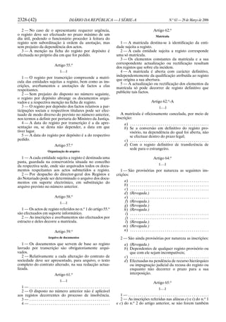 2328-(42) DIÁRIO DA REPÚBLICA — I SÉRIE-A N.o
63 — 29 de Março de 2006
2 — No caso de o apresentante requerer urgência,
o registo deve ser efectuado no prazo máximo de um
dia útil, podendo o funcionário proceder à feitura do
registo sem subordinação à ordem da anotação, mas
sem prejuízo da dependência dos actos.
3 — A menção na ficha do registo por depósito é
efectuada no próprio dia em que for pedido.
Artigo 55.o
[. . .]
1 — O registo por transcrição compreende a matrí-
cula das entidades sujeitas a registo, bem como as ins-
crições, averbamentos e anotações de factos a elas
respeitantes.
2 — Sem prejuízo do disposto no número seguinte,
o registo por depósito abrange os documentos arqui-
vados e a respectiva menção na ficha de registo.
3 — O registo por depósito dos factos relativos a par-
ticipações sociais e respectivos titulares pode ser efec-
tuado de modo diverso do previsto no número anterior,
nos termos a definir por portaria do Ministro da Justiça.
4 — A data do registo por transcrição é a da apre-
sentação ou, se desta não depender, a data em que
tiver lugar.
5 — A data do registo por depósito é a do respectivo
pedido.
Artigo 57.o
Organização do arquivo
1 — A cada entidade sujeita a registo é destinada uma
pasta, guardada na conservatória situada no concelho
da respectiva sede, onde são arquivados todos os docu-
mentos respeitantes aos actos submetidos a registo.
2 — Por despacho do director-geral dos Registos e
do Notariado pode ser determinado o arquivo dos docu-
mentos em suporte electrónico, em substituição do
arquivo previsto no número anterior.
Artigo 58.o
[. . .]
1 — Os actos de registo referidos no n.o
1 do artigo 55.o
são efectuados em suporte informático.
2 — As inscrições e averbamentos são efectuados por
extracto e deles decorre a matrícula.
Artigo 59.o
Arquivo de documentos
1 — Os documentos que servem de base ao registo
lavrado por transcrição são obrigatoriamente arqui-
vados.
2 — Relativamente a cada alteração do contrato de
sociedade deve ser apresentado, para arquivo, o texto
completo do contrato alterado, na sua redacção actua-
lizada.
Artigo 61.o
[. . .]
1 — . . . . . . . . . . . . . . . . . . . . . . . . . . . . . . . . . . . . . . . . . .
2 — O disposto no número anterior não é aplicável
aos registos decorrentes do processo de insolvência.
3 — . . . . . . . . . . . . . . . . . . . . . . . . . . . . . . . . . . . . . . . . . .
4 — . . . . . . . . . . . . . . . . . . . . . . . . . . . . . . . . . . . . . . . . . .
Artigo 62.o
Matrícula
1 — A matrícula destina-se à identificação da enti-
dade sujeita a registo.
2 — A cada entidade sujeita a registo corresponde
uma só matrícula.
3 — Os elementos constantes da matrícula e a sua
correspondente actualização ou rectificação resultam
dos registos que sobre ela incidem.
4 — A matrícula é aberta com carácter definitivo,
independentemente da qualificação atribuída ao registo
que origina a sua abertura.
5 — A actualização ou rectificação dos elementos da
matrícula só pode decorrer de registo definitivo que
publicite tais factos.
Artigo 62.o
-A
[. . .]
A matrícula é oficiosamente cancelada, por meio de
inscrição:
a) . . . . . . . . . . . . . . . . . . . . . . . . . . . . . . . . . . . . . . . . .
b) Se a conversão em definitivo do registo pro-
visório, na dependência do qual foi aberta, não
se efectuar dentro do prazo legal;
c) . . . . . . . . . . . . . . . . . . . . . . . . . . . . . . . . . . . . . . . . .
d) Com o registo definitivo de transferência de
sede para o estrangeiro.
Artigo 64.o
[. . .]
1 — São provisórias por natureza as seguintes ins-
crições:
a) . . . . . . . . . . . . . . . . . . . . . . . . . . . . . . . . . . . . . . . . .
b) . . . . . . . . . . . . . . . . . . . . . . . . . . . . . . . . . . . . . . . . .
c) . . . . . . . . . . . . . . . . . . . . . . . . . . . . . . . . . . . . . . . . .
d) (Revogada.)
e) . . . . . . . . . . . . . . . . . . . . . . . . . . . . . . . . . . . . . . . . .
f) (Revogada.)
g) (Revogada.)
h) (Revogada.)
i) . . . . . . . . . . . . . . . . . . . . . . . . . . . . . . . . . . . . . . . . .
j) . . . . . . . . . . . . . . . . . . . . . . . . . . . . . . . . . . . . . . . . .
l) (Revogada.)
m) (Revogada.)
n) . . . . . . . . . . . . . . . . . . . . . . . . . . . . . . . . . . . . . . . . .
2 — São ainda provisórias por natureza as inscrições:
a) (Revogada.)
b) Dependentes de qualquer registo provisório ou
que com ele sejam incompatíveis;
c) . . . . . . . . . . . . . . . . . . . . . . . . . . . . . . . . . . . . . . . . .
d) Efectuadas na pendência de recurso hierárquico
ou impugnação judicial da recusa do registo ou
enquanto não decorrer o prazo para a sua
interposição.
Artigo 65.o
[. . .]
1 — . . . . . . . . . . . . . . . . . . . . . . . . . . . . . . . . . . . . . . . . . .
2 — As inscrições referidas nas alíneas e) e i) do n.o
1
e c) do n.o
2 do artigo anterior, se não forem também
 