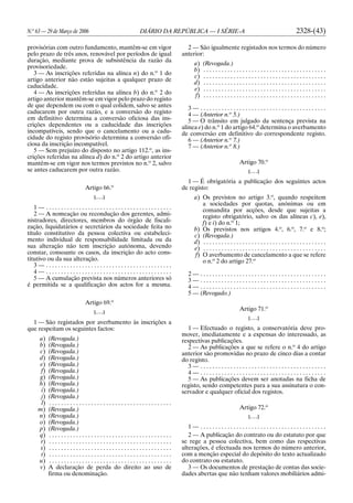 N.o
63 — 29 de Março de 2006 DIÁRIO DA REPÚBLICA — I SÉRIE-A 2328-(43)
provisórias com outro fundamento, mantêm-se em vigor
pelo prazo de três anos, renovável por períodos de igual
duração, mediante prova de subsistência da razão da
provisoriedade.
3 — As inscrições referidas na alínea n) do n.o
1 do
artigo anterior não estão sujeitas a qualquer prazo de
caducidade.
4 — As inscrições referidas na alínea b) do n.o
2 do
artigo anterior mantêm-se em vigor pelo prazo do registo
de que dependem ou com o qual colidem, salvo se antes
caducarem por outra razão, e a conversão do registo
em definitivo determina a conversão oficiosa das ins-
crições dependentes ou a caducidade das inscrições
incompatíveis, sendo que o cancelamento ou a cadu-
cidade do registo provisório determina a conversão ofi-
ciosa da inscrição incompatível.
5 — Sem prejuízo do disposto no artigo 112.o
, as ins-
crições referidas na alínea d) do n.o
2 do artigo anterior
mantêm-se em vigor nos termos previstos no n.o
2, salvo
se antes caducarem por outra razão.
Artigo 66.o
[. . .]
1 — . . . . . . . . . . . . . . . . . . . . . . . . . . . . . . . . . . . . . . . . . .
2 — A nomeação ou recondução dos gerentes, admi-
nistradores, directores, membros do órgão de fiscali-
zação, liquidatários e secretários da sociedade feita no
título constitutivo da pessoa colectiva ou estabeleci-
mento individual de responsabilidade limitada ou da
sua alteração não tem inscrição autónoma, devendo
constar, consoante os casos, da inscrição do acto cons-
titutivo ou da sua alteração.
3 — . . . . . . . . . . . . . . . . . . . . . . . . . . . . . . . . . . . . . . . . . .
4 — . . . . . . . . . . . . . . . . . . . . . . . . . . . . . . . . . . . . . . . . . .
5 — A cumulação prevista nos números anteriores só
é permitida se a qualificação dos actos for a mesma.
Artigo 69.o
[. . .]
1 — São registados por averbamento às inscrições a
que respeitam os seguintes factos:
a) (Revogada.)
b) (Revogada.)
c) (Revogada.)
d) (Revogada.)
e) (Revogada.)
f) (Revogada.)
g) (Revogada.)
h) (Revogada.)
i) (Revogada.)
j) (Revogada.)
l) . . . . . . . . . . . . . . . . . . . . . . . . . . . . . . . . . . . . . . . . .
m) (Revogada.)
n) (Revogada.)
o) (Revogada.)
p) (Revogada.)
q) . . . . . . . . . . . . . . . . . . . . . . . . . . . . . . . . . . . . . . . . .
r) . . . . . . . . . . . . . . . . . . . . . . . . . . . . . . . . . . . . . . . . .
s) . . . . . . . . . . . . . . . . . . . . . . . . . . . . . . . . . . . . . . . . .
t) . . . . . . . . . . . . . . . . . . . . . . . . . . . . . . . . . . . . . . . . .
u) . . . . . . . . . . . . . . . . . . . . . . . . . . . . . . . . . . . . . . . . .
v) A declaração de perda do direito ao uso de
firma ou denominação.
2 — São igualmente registados nos termos do número
anterior:
a) (Revogada.)
b) . . . . . . . . . . . . . . . . . . . . . . . . . . . . . . . . . . . . . . . . .
c) . . . . . . . . . . . . . . . . . . . . . . . . . . . . . . . . . . . . . . . . .
d) . . . . . . . . . . . . . . . . . . . . . . . . . . . . . . . . . . . . . . . . .
e) . . . . . . . . . . . . . . . . . . . . . . . . . . . . . . . . . . . . . . . . .
f) . . . . . . . . . . . . . . . . . . . . . . . . . . . . . . . . . . . . . . . . .
3 — . . . . . . . . . . . . . . . . . . . . . . . . . . . . . . . . . . . . . . . . . .
4 — (Anterior n.o
5.)
5 — O trânsito em julgado da sentença prevista na
alínea e) do n.o
1 do artigo 64.o
determina o averbamento
de conversão em definitivo do correspondente registo.
6 — (Anterior n.o
7.)
7 — (Anterior n.o
8.)
Artigo 70.o
[. . .]
1 — É obrigatória a publicação dos seguintes actos
de registo:
a) Os previstos no artigo 3.o
, quando respeitem
a sociedades por quotas, anónimas ou em
comandita por acções, desde que sujeitas a
registo obrigatório, salvo os das alíneas c), e),
f) e i) do n.o
1;
b) Os previstos nos artigos 4.o
, 6.o
, 7.o
e 8.o
;
c) (Revogada.)
d) . . . . . . . . . . . . . . . . . . . . . . . . . . . . . . . . . . . . . . . . .
e) . . . . . . . . . . . . . . . . . . . . . . . . . . . . . . . . . . . . . . . . .
f) O averbamento de cancelamento a que se refere
o n.o
2 do artigo 27.o
2 — . . . . . . . . . . . . . . . . . . . . . . . . . . . . . . . . . . . . . . . . . .
3 — . . . . . . . . . . . . . . . . . . . . . . . . . . . . . . . . . . . . . . . . . .
4 — . . . . . . . . . . . . . . . . . . . . . . . . . . . . . . . . . . . . . . . . . .
5 — (Revogado.)
Artigo 71.o
[. . .]
1 — Efectuado o registo, a conservatória deve pro-
mover, imediatamente e a expensas do interessado, as
respectivas publicações.
2 — As publicações a que se refere o n.o
4 do artigo
anterior são promovidas no prazo de cinco dias a contar
do registo.
3 — . . . . . . . . . . . . . . . . . . . . . . . . . . . . . . . . . . . . . . . . . .
4 — . . . . . . . . . . . . . . . . . . . . . . . . . . . . . . . . . . . . . . . . . .
5 — As publicações devem ser anotadas na ficha de
registo, sendo competentes para a sua assinatura o con-
servador e qualquer oficial dos registos.
Artigo 72.o
[. . .]
1 — . . . . . . . . . . . . . . . . . . . . . . . . . . . . . . . . . . . . . . . . . .
2 — A publicação do contrato ou do estatuto por que
se rege a pessoa colectiva, bem como das respectivas
alterações, é efectuada nos termos do número anterior,
com a menção especial do depósito do texto actualizado
do contrato ou estatuto.
3 — Os documentos de prestação de contas das socie-
dades abertas que não tenham valores mobiliários admi-
 