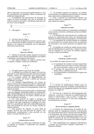 2328-(44) DIÁRIO DA REPÚBLICA — I SÉRIE-A N.o
63 — 29 de Março de 2006
tidos à negociação em mercado regulamentado e a acta
de encerramento da liquidação destas sociedades são
publicados integralmente.
4 — A publicação dos documentos de prestação de
contas de outras sociedades que não as referidas no
número anterior não inclui a certificação legal das con-
tas, mas é nela divulgado:
a) . . . . . . . . . . . . . . . . . . . . . . . . . . . . . . . . . . . . . . . . .
b) . . . . . . . . . . . . . . . . . . . . . . . . . . . . . . . . . . . . . . . . .
5 — (Revogado.)
Artigo 73.o
[. . .]
1 — [Actual corpo do artigo.]
2 — Para efeitos do disposto no número anterior, ape-
nas os funcionários podem consultar os suportes docu-
mentais e de registo, de harmonia com as indicações
dadas pelos interessados.
Artigo 74.o
Cópias não certificadas
1 — Podem ser passadas cópias integrais ou parciais
não certificadas, com o valor de informação, dos registos
e despachos e de quaisquer documentos.
2 — Nas cópias referidas no número anterior deve
ser aposta a menção «cópia não certificada».
Artigo 75.o
[. . .]
1 — O registo prova-se por meio de certidão.
2 — A validade das certidões de registo é de um ano,
podendo ser prorrogada por períodos sucessivos de igual
duração, através de confirmação pela conservatória.
3 — As certidões podem ser disponibilizadas em
suporte electrónico, em termos a definir por portaria
do Ministro da Justiça.
4 — As certidões disponibilizadas nos termos do
número anterior fazem prova para todos os efeitos legais
e perante qualquer autoridade pública ou entidade pri-
vada nos mesmos termos da correspondente versão em
suporte de papel.
5 — Faz igualmente prova para todos os efeitos legais
e perante qualquer autoridade pública ou entidade pri-
vada a disponibilização da informação constante da cer-
tidão em sítio da Internet, em temos a definir por por-
taria do Ministro da Justiça.
6 — Por cada processo de registo é entregue ou
enviada ao apresentante uma certidão gratuita de todos
os registos em vigor respeitantes à entidade em causa,
salvo se o apresentante optar pela disponibilização gra-
tuita, pelo período de um ano, do serviço referido no
número anterior.
7 — Sem prejuízo do disposto na parte final do
número anterior, por cada processo de registo é dis-
ponibilizado, gratuitamente e pelo período de três
meses, o serviço referido no n.o
5.
Artigo 76.o
Competência para a emissão
1 — As certidões e as cópias não certificadas de regis-
tos podem ser emitidas e confirmadas por qualquer
conservatória.
2 — As certidões negativas de registos e as certidões
de documentos ou despachos apenas podem ser emitidas
pela conservatória competente para o registo.
3 — Para a emissão dos documentos referidos nos
números anteriores é competente o conservador e qual-
quer oficial dos registos.
Artigo 77.o
Requisição de certidões
1 — As certidões podem ser requisitadas verbalmente
ou por escrito, em termos a definir por portaria do Minis-
tro da Justiça.
2 — Os modelos dos requerimentos de certidões que
possam ser requisitadas por escrito são aprovados por
despacho do director-geral dos Registos e do Notariado.
3 — As requisições de certidões podem ser entregues
na conservatória ou enviadas pelo correio ou ainda por
via electrónica, nos termos previstos em diploma pró-
prio.
4 — Os pedidos de certidão de registo devem conter,
além da identificação do requerente, o número de matrí-
cula da entidade ou, nos casos de certidão negativa,
o nome ou firma da entidade.
Artigo 78.o
Conteúdo das certidões de registo
As certidões de registo devem conter:
a) A reprodução dos registos em vigor respeitantes
à entidade em causa, salvo se tiverem sido pedi-
das com referência a todos os actos de registo;
b) A menção das apresentações de registo pen-
dentes sobre a entidade em causa;
c) As irregularidades ou deficiências de registo não
rectificadas.
Artigo 88.o
[. . .]
1 — . . . . . . . . . . . . . . . . . . . . . . . . . . . . . . . . . . . . . . . . . .
2 — A decisão de indeferimento liminar pode ser
impugnada pelo requerente mediante a interposição de
recurso hierárquico ou impugnação judicial, nos termos
previstos no artigo 92.o
3 — . . . . . . . . . . . . . . . . . . . . . . . . . . . . . . . . . . . . . . . . . .
4 — No caso de a decisão ter sido impugnada judi-
cialmente, o processo é remetido ao tribunal depois de
citados os interessados a que se refere o artigo 90.o
,
correndo então o prazo de 10 dias para impugnação
dos fundamentos da acção.
Artigo 92.o
Recurso hierárquico e impugnação judicial
1 — A decisão de indeferimento do pedido de rec-
tificação pode ser impugnada mediante a interposição
de recurso hierárquico para o director-geral dos Registos
e do Notariado, nos termos previstos nos artigos 101.o
e seguintes ou mediante impugnação judicial para o tri-
bunal da comarca da área da circunscrição a que per-
tence a conservatória, nos termos dos números seguin-
tes.
2 — Têm legitimidade para impugnar judicialmente
a decisão do conservador qualquer interessado e o
Ministério Público.
 