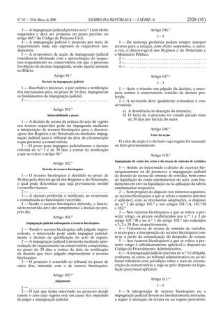 N.o
63 — 29 de Março de 2006 DIÁRIO DA REPÚBLICA — I SÉRIE-A 2328-(45)
3 — A impugnação judicial prevista no n.o
1 tem efeito
suspensivo e deve ser proposta no prazo previsto no
artigo 685.o
do Código de Processo Civil.
4 — A impugnação judicial é proposta por meio de
requerimento onde são expostos os respectivos fun-
damentos.
5 — A propositura de acção de impugnação judicial
considera-se efectuada com a apresentação do respec-
tivo requerimento na conservatória em que o processo
foi objecto da decisão impugnada, sendo aquela anotada
no Diário.
Artigo 93.o
Decisão da impugnação judicial
1 — Recebido o processo, o juiz ordena a notificação
dos interessados para, no prazo de 10 dias, impugnarem
os fundamentos da impugnação judicial.
2 — . . . . . . . . . . . . . . . . . . . . . . . . . . . . . . . . . . . . . . . . . .
Artigo 101.o
Admissibilidade e prazo
1 — A decisão de recusa da prática do acto de registo
nos termos requeridos pode ser impugnada mediante
a interposição de recurso hierárquico para o director-
-geral dos Registos e do Notariado ou mediante impug-
nação judicial para o tribunal da área da circunscrição
a que pertence a conservatória.
2 — O prazo para impugnar judicialmente a decisão
referida no n.o
1 é de 30 dias a contar da notificação
a que se refere o artigo 50.o
Artigo 102.o
Decisão do recurso hierárquico
1 — O recurso hierárquico é decidido no prazo de
90 dias pelo director-geral dos Registos e do Notariado,
o qual pode determinar que seja previamente ouvido
o conselho técnico.
2 — . . . . . . . . . . . . . . . . . . . . . . . . . . . . . . . . . . . . . . . . . .
3 — A decisão proferida é notificada ao recorrente
e comunicada ao funcionário recorrido.
4 — Sendo o recurso hierárquico deferido, o funcio-
nário recorrido deve dar cumprimento à decisão no pró-
prio dia.
Artigo 104.o
Impugnação judicial subsequente a recurso hierárquico
1 — Tendo o recurso hierárquico sido julgado impro-
cedente, o interessado pode ainda impugnar judicial-
mente a decisão de qualificação do acto de registo.
2 — A impugnação judicial é proposta mediante apre-
sentação do requerimento na conservatória competente,
no prazo de 20 dias a contar da data da notificação
da decisão que tiver julgado improcedente o recurso
hierárquico.
3 — O processo é remetido ao tribunal no prazo de
cinco dias, instruído com o de recurso hierárquico.
Artigo 105.o
Julgamento
1 — . . . . . . . . . . . . . . . . . . . . . . . . . . . . . . . . . . . . . . . . . .
2 — O juiz que tenha intervindo no processo donde
conste o acto cujo registo está em causa fica impedido
de julgar a impugnação judicial.
Artigo 106.o
[. . .]
1 — Da sentença proferida podem sempre interpor
recurso para a relação, com efeito suspensivo, o autor,
o réu, o director-geral dos Registos e do Notariado e
o Ministério Público.
2 — . . . . . . . . . . . . . . . . . . . . . . . . . . . . . . . . . . . . . . . . . .
3 — . . . . . . . . . . . . . . . . . . . . . . . . . . . . . . . . . . . . . . . . . .
4 — . . . . . . . . . . . . . . . . . . . . . . . . . . . . . . . . . . . . . . . . . .
Artigo 107.o
[. . .]
1 — Após o trânsito em julgado da decisão, a secre-
taria remete à conservatória certidão da decisão pro-
ferida.
2 — A secretaria deve igualmente comunicar à con-
servatória:
a) A desistência ou deserção da instância;
b) O facto de o processo ter estado parado mais
de 30 dias por inércia do autor.
Artigo 108.o
Valor da acção
O valor da acção é o do facto cujo registo foi recusado
ou feito provisoriamente.
Artigo 110.o
Impugnação da conta dos actos e da recusa de emissão de certidões
1 — Assiste ao interessado o direito de recorrer hie-
rarquicamente ou de promover a impugnação judicial
da decisão de recusa de emissão de certidão, bem como
da liquidação da conta emolumentar do acto, com fun-
damento em erro na liquidação ou na aplicação da tabela
emolumentar respectiva.
2 — Sem prejuízo do disposto nos números seguintes,
ao recurso hierárquico a que se refere o número anterior
é aplicável, com as necessárias adaptações, o disposto
no n.o
2 do artigo 101.o
e nos artigos 101.o
-A, 101.o
-B
e 102.o
3 — Nos recursos hierárquicos a que se refere o pre-
sente artigo, os prazos estabelecidos nos n.os
1 e 3 do
artigo 101.o
-B e no n.o
1 do artigo 102.o
são reduzidos
a 5, 2 e 30 dias, respectivamente.
4 — Tratando-se de recusa de emissão de certidão,
o prazo para a interposição do recurso hierárquico con-
ta-se a partir da comunicação do despacho de recusa.
5 — Aos recursos hierárquicos a que se refere o pre-
sente artigo é subsidiariamente aplicável o disposto no
Código do Procedimento Administrativo.
6 — A impugnação judicial prevista no n.o
1 é dirigida,
conforme os casos, ao tribunal administrativo ou ao tri-
bunal tributário com jurisdição sobre a área da circuns-
crição da conservatória e rege-se pelo disposto na legis-
lação processual aplicável.
Artigo 111.o
[. . .]
1 — A interposição de recurso hierárquico ou a
impugnação judicial devem ser imediatamente anotadas,
a seguir à anotação da recusa ou ao registo provisório.
 