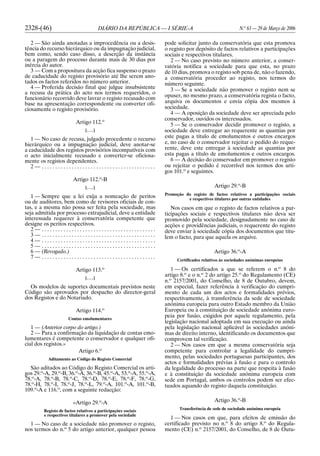 2328-(46) DIÁRIO DA REPÚBLICA — I SÉRIE-A N.o
63 — 29 de Março de 2006
2 — São ainda anotadas a improcedência ou a desis-
tência do recurso hierárquico ou da impugnação judicial,
bem como, sendo caso disso, a deserção da instância
ou a paragem do processo durante mais de 30 dias por
inércia do autor.
3 — Com a propositura da acção fica suspenso o prazo
de caducidade do registo provisório até lhe serem ano-
tados os factos referidos no número anterior.
4 — Proferida decisão final que julgue insubsistente
a recusa da prática do acto nos termos requeridos, o
funcionário recorrido deve lavrar o registo recusado com
base na apresentação correspondente ou converter ofi-
ciosamente o registo provisório.
Artigo 112.o
[. . .]
1 — No caso de recusa, julgado procedente o recurso
hierárquico ou a impugnação judicial, deve anotar-se
a caducidade dos registos provisórios incompatíveis com
o acto inicialmente recusado e converter-se oficiosa-
mente os registos dependentes.
2 — . . . . . . . . . . . . . . . . . . . . . . . . . . . . . . . . . . . . . . . . . .
Artigo 112.o
-B
[. . .]
1 — Sempre que a lei exija a nomeação de peritos
ou de auditores, bem como de revisores oficiais de con-
tas, e a mesma não possa ser feita pela sociedade, mas
seja admitida por processo extrajudicial, deve a entidade
interessada requerer à conservatória competente que
designe os peritos respectivos.
2 — . . . . . . . . . . . . . . . . . . . . . . . . . . . . . . . . . . . . . . . . . .
3 — . . . . . . . . . . . . . . . . . . . . . . . . . . . . . . . . . . . . . . . . . .
4 — . . . . . . . . . . . . . . . . . . . . . . . . . . . . . . . . . . . . . . . . . .
5 — . . . . . . . . . . . . . . . . . . . . . . . . . . . . . . . . . . . . . . . . . .
6 — (Revogado.)
7 — . . . . . . . . . . . . . . . . . . . . . . . . . . . . . . . . . . . . . . . . . .
Artigo 113.o
[. . .]
Os modelos de suportes documentais previstos neste
Código são aprovados por despacho do director-geral
dos Registos e do Notariado.
Artigo 114.o
Contas emolumentares
1 — (Anterior corpo do artigo.)
2 — Para a confirmação da liquidação de contas emo-
lumentares é competente o conservador e qualquer ofi-
cial dos registos.»
Artigo 6.o
Aditamento ao Código do Registo Comercial
São aditados ao Código do Registo Comercial os arti-
gos 29.o
-A, 29.o
-B, 36.o
-A, 36.o
-B, 45.o
-A, 53.o
-A, 55.o
-A,
78.o
-A, 78.o
-B, 78.o
-C, 78.o
-D, 78.o
-E, 78.o
-F, 78.o
-G,
78.o
-H, 78.o
-I, 78.o
-J, 78.o
-L, 79.o
-A, 101.o
-A, 101.o
-B,
109.o
-A e 116.o
, com a seguinte redacção:
«Artigo 29.o
-A
Registo de factos relativos a participações sociais
e respectivos titulares a promover pela sociedade
1 — No caso de a sociedade não promover o registo,
nos termos do n.o
5 do artigo anterior, qualquer pessoa
pode solicitar junto da conservatória que esta promova
o registo por depósito de factos relativos a participações
sociais e respectivos titulares.
2 — No caso previsto no número anterior, a conser-
vatória notifica a sociedade para que esta, no prazo
de 10 dias, promova o registo sob pena de, não o fazendo,
a conservatória proceder ao registo, nos termos do
número seguinte.
3 — Se a sociedade não promover o registo nem se
opuser, no mesmo prazo, a conservatória regista o facto,
arquiva os documentos e envia cópia dos mesmos à
sociedade.
4 — A oposição da sociedade deve ser apreciada pelo
conservador, ouvidos os interessados.
5 — Se o conservador decidir promover o registo, a
sociedade deve entregar ao requerente as quantias por
este pagas a título de emolumentos e outros encargos
e, no caso de o conservador rejeitar o pedido do reque-
rente, deve este entregar à sociedade as quantias por
esta pagas a título de emolumentos e outros encargos.
6 — A decisão do conservador em promover o registo
ou rejeitar o pedido é recorrível nos termos dos arti-
gos 101.o
e seguintes.
Artigo 29.o
-B
Promoção do registo de factos relativos a participações sociais
e respectivos titulares por outras entidades
Nos casos em que o registo de factos relativos a par-
ticipações sociais e respectivos titulares não deva ser
promovido pela sociedade, designadamente no caso de
acções e providências judiciais, o requerente do registo
deve enviar à sociedade cópia dos documentos que titu-
lem o facto, para que aquela os arquive.
Artigo 36.o
-A
Certificados relativos às sociedades anónimas europeias
1 — Os certificados a que se referem o n.o
8 do
artigo 8.o
e o n.o
2 do artigo 25.o
do Regulamento (CE)
n.o
2157/2001, do Conselho, de 8 de Outubro, devem,
em especial, fazer referência à verificação do cumpri-
mento de cada um dos actos e formalidades prévios,
respectivamente, à transferência da sede de sociedade
anónima europeia para outro Estado membro da União
Europeia ou à constituição de sociedade anónima euro-
peia por fusão, exigidos por aquele regulamento, pela
legislação nacional adoptada em sua execução ou ainda
pela legislação nacional aplicável às sociedades anóni-
mas de direito interno, identificando os documentos que
comprovem tal verificação.
2 — Nos casos em que a mesma conservatória seja
competente para controlar a legalidade do cumpri-
mento, pelas sociedades portuguesas participantes, dos
actos e formalidades prévias à fusão e para o controlo
da legalidade do processo na parte que respeita à fusão
e à constituição da sociedade anónima europeia com
sede em Portugal, ambos os controlos podem ser efec-
tuados aquando do registo daquela constituição.
Artigo 36.o
-B
Transferência de sede de sociedade anónima europeia
1 — Nos casos em que, para efeitos de emissão do
certificado previsto no n.o
8 do artigo 8.o
do Regula-
mento (CE) n.o
2157/2001, do Conselho, de 8 de Outu-
 