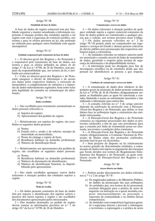 2328-(48) DIÁRIO DA REPÚBLICA — I SÉRIE-A N.o
63 — 29 de Março de 2006
Artigo 78.o
-B
Finalidade da base de dados
A base de dados do registo comercial tem por fina-
lidade organizar e manter actualizada a informação res-
peitante à situação jurídica das entidades sujeitas a tal
registo com vista à segurança do comércio jurídico, nos
termos e para os efeitos previstos na lei, não podendo
ser utilizada para qualquer outra finalidade com aquela
incompatível.
Artigo 78.o
-C
Entidade responsável pelo tratamento da base de dados
1 — O director-geral dos Registos e do Notariado é
o responsável pelo tratamento da base de dados, nos
termos e para os efeitos definidos na alínea d) do
artigo 3.o
da Lei n.o
67/98, de 26 de Outubro, sem pre-
juízo da responsabilidade que, nos termos da lei, é atri-
buída aos conservadores.
2 — Cabe ao director-geral dos Registos e do Nota-
riado assegurar o direito de informação e de acesso
aos dados pelos respectivos titulares, a correcção de
inexactidões, o completamento de omissões e a supres-
são de dados indevidamente registados, bem como velar
pela legalidade da consulta ou comunicação da infor-
mação.
Artigo 78.o
-D
Dados recolhidos
1 — São recolhidos para tratamento automatizado os
dados pessoais referentes a:
a) Sujeitos do registo;
b) Apresentantes dos pedidos de registo.
2 — Relativamente aos sujeitos do registo, são reco-
lhidos os seguintes dados pessoais:
a) Nome;
b) Estado civil e, sendo o de solteiro, menção de
maioridade ou menoridade;
c) Nome do cônjuge e regime de bens;
d) Residência habitual ou domicílio profissional;
e) Número de identificação fiscal.
3 — Relativamente aos apresentantes dos pedidos de
registo, são recolhidos os seguintes dados pessoais:
a) Nome;
b) Residência habitual ou domicílio profissional;
c) Número do documento de identificação;
d) Número de identificação bancária, se disponi-
bilizado pelo apresentante.
4 — São ainda recolhidos quaisquer outros dados
referentes à situação jurídica das entidades sujeitas a
registo.
Artigo 78.o
-E
Modo de recolha
1 — Os dados pessoais constantes da base de dados
têm por suporte a identificação dos sujeitos activos e
passivos dos factos sujeitos a registo e são recolhidos
dos documentos apresentados pelos interessados.
2 — Dos modelos destinados ao pedido de registo
devem constar as informações previstas no n.o
1 do
artigo 10.o
da Lei n.o
67/98, de 26 de Outubro.
Artigo 78.o
-F
Comunicação e acesso aos dados
1 — Os dados referentes à situação jurídica de qual-
quer entidade sujeita a registo comercial constantes da
base de dados podem ser comunicados a qualquer pes-
soa que o solicite, nos termos previstos neste Código.
2 — Os dados pessoais referidos no n.o
2 do
artigo 78.o
-D podem ainda ser comunicados aos orga-
nismos e serviços do Estado e demais pessoas colectivas
de direito público para prossecução das respectivas atri-
buições legais e estatutárias.
3 — Às entidades referidas no número anterior pode
ser autorizada a consulta através de linha de transmissão
de dados, garantido o respeito pelas normas de segu-
rança da informação e da disponibilidade técnica.
4 — A informação pode ser divulgada para fins de
investigação científica ou de estatística desde que não
possam ser identificáveis as pessoas a que respeita.
Artigo 78.o
-G
Condições de comunicação e acesso aos dados
1 — A comunicação de dados deve obedecer às dis-
posições gerais de protecção de dados pessoais constantes
da Lei n.o
67/98, de 26 de Outubro, designadamente res-
peitar as finalidades para as quais foi autorizada a con-
sulta, limitando o acesso ao estritamente necessário e não
utilizando a informação para outros fins.
2 — A consulta referida no n.o
3 do artigo anterior
depende da celebração de protocolo com a Direcção-
-Geral dos Registos e do Notariado, que define os seus
limites face às atribuições legais e estatutárias das enti-
dades interessadas.
3 — A Direcção-Geral dos Registos e do Notariado
comunica ao organismo processador dos dados os pro-
tocolos celebrados a fim de que este providencie para
que a consulta por linha de transmissão possa ser efec-
tuada, nos termos e condições deles constantes.
4 — A Direcção-Geral dos Registos e do Notariado
remete obrigatoriamente à Comissão Nacional de Pro-
tecção de Dados cópia dos protocolos celebrados,
devendo fazê-lo por via electrónica.
5 — Sem prejuízo do disposto na lei relativamente
ao acesso gratuito de determinadas entidades, a comu-
nicação de dados está sujeita ao pagamento dos encargos
que foram devidos nos termos do Regulamento Emo-
lumentar dos Registos e do Notariado, os quais cons-
tituem receita da Direcção-Geral dos Registos e do
Notariado.
Artigo 78.o
-H
Acesso directo aos dados
1 — Podem aceder directamente aos dados referidos
nos n.os
1 e 2 do artigo 78.o
-F:
a) Os magistrados judiciais e do Ministério Público,
no âmbito da prossecução das suas atribuições;
b) As entidades que, nos termos da lei processual,
recebam delegação para a prática de actos de
inquérito ou instrução ou a quem incumba coo-
perar internacionalmente na prevenção e
repressão da criminalidade e no âmbito dessas
competências;
c) As entidades com competência legal para garan-
tir a segurança interna e prevenir a sabotagem,
o terrorismo, a espionagem e a prática de actos
 