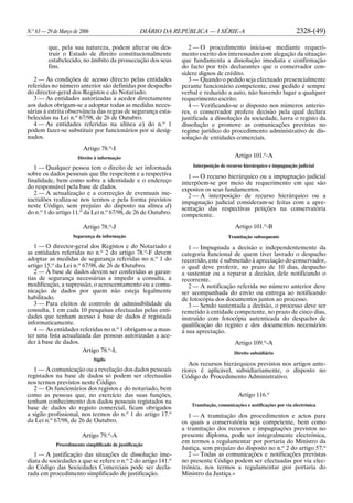 N.o
63 — 29 de Março de 2006 DIÁRIO DA REPÚBLICA — I SÉRIE-A 2328-(49)
que, pela sua natureza, podem alterar ou des-
truir o Estado de direito constitucionalmente
estabelecido, no âmbito da prossecução dos seus
fins.
2 — As condições de acesso directo pelas entidades
referidas no número anterior são definidas por despacho
do director-geral dos Registos e do Notariado.
3 — As entidades autorizadas a aceder directamente
aos dados obrigam-se a adoptar todas as medidas neces-
sárias à estrita observância das regras de segurança esta-
belecidas na Lei n.o
67/98, de 26 de Outubro.
4 — As entidades referidas na alínea a) do n.o
1
podem fazer-se substituir por funcionários por si desig-
nados.
Artigo 78.o
-I
Direito à informação
1 — Qualquer pessoa tem o direito de ser informada
sobre os dados pessoais que lhe respeitem e a respectiva
finalidade, bem como sobre a identidade e o endereço
do responsável pela base de dados.
2 — A actualização e a correcção de eventuais ine-
xactidões realiza-se nos termos e pela forma previstos
neste Código, sem prejuízo do disposto na alínea d)
do n.o
1 do artigo 11.o
da Lei n.o
67/98, de 26 de Outubro.
Artigo 78.o
-J
Segurança da informação
1 — O director-geral dos Registos e do Notariado e
as entidades referidas no n.o
2 do artigo 78.o
-F devem
adoptar as medidas de segurança referidas no n.o
1 do
artigo 15.o
da Lei n.o
67/98, de 26 de Outubro.
2 — À base de dados devem ser conferidas as garan-
tias de segurança necessárias a impedir a consulta, a
modificação, a supressão, o acrescentamento ou a comu-
nicação de dados por quem não esteja legalmente
habilitado.
3 — Para efeitos de controlo de admissibilidade da
consulta, 1 em cada 10 pesquisas efectuadas pelas enti-
dades que tenham acesso à base de dados é registada
informaticamente.
4 — As entidades referidas no n.o
1 obrigam-se a man-
ter uma lista actualizada das pessoas autorizadas a ace-
der à base de dados.
Artigo 78.o
-L
Sigilo
1 — A comunicação ou a revelação dos dados pessoais
registados na base de dados só podem ser efectuadas
nos termos previstos neste Código.
2 — Os funcionários dos registos e do notariado, bem
como as pessoas que, no exercício das suas funções,
tenham conhecimento dos dados pessoais registados na
base de dados do registo comercial, ficam obrigados
a sigilo profissional, nos termos do n.o
1 do artigo 17.o
da Lei n.o
67/98, de 26 de Outubro.
Artigo 79.o
-A
Procedimento simplificado de justificação
1 — A justificação das situações de dissolução ime-
diata de sociedades a que se refere o n.o
2 do artigo 141.o
do Código das Sociedades Comerciais pode ser decla-
rada em procedimento simplificado de justificação.
2 — O procedimento inicia-se mediante requeri-
mento escrito dos interessados com alegação da situação
que fundamenta a dissolução imediata e confirmação
do facto por três declarantes que o conservador con-
sidere dignos de crédito.
3 — Quando o pedido seja efectuado presencialmente
perante funcionário competente, esse pedido é sempre
verbal e reduzido a auto, não havendo lugar a qualquer
requerimento escrito.
4 — Verificando-se o disposto nos números anterio-
res, o conservador profere decisão pela qual declara
justificada a dissolução da sociedade, lavra o registo da
dissolução e promove as comunicações previstas no
regime jurídico do procedimento administrativo de dis-
solução de entidades comerciais.
Artigo 101.o
-A
Interposição de recurso hierárquico e impugnação judicial
1 — O recurso hierárquico ou a impugnação judicial
interpõem-se por meio de requerimento em que são
expostos os seus fundamentos.
2 — A interposição de recurso hierárquico ou a
impugnação judicial consideram-se feitas com a apre-
sentação das respectivas petições na conservatória
competente.
Artigo 101.o
-B
Tramitação subsequente
1 — Impugnada a decisão e independentemente da
categoria funcional de quem tiver lavrado o despacho
recorrido, este é submetido à apreciação do conservador,
o qual deve proferir, no prazo de 10 dias, despacho
a sustentar ou a reparar a decisão, dele notificando o
recorrente.
2 — A notificação referida no número anterior deve
ser acompanhada do envio ou entrega ao notificando
de fotocópia dos documentos juntos ao processo.
3 — Sendo sustentada a decisão, o processo deve ser
remetido à entidade competente, no prazo de cinco dias,
instruído com fotocópia autenticada do despacho de
qualificação do registo e dos documentos necessários
à sua apreciação.
Artigo 109.o
-A
Direito subsidiário
Aos recursos hierárquicos previstos nos artigos ante-
riores é aplicável, subsidiariamente, o disposto no
Código do Procedimento Administrativo.
Artigo 116.o
Tramitação, comunicações e notificações por via electrónica
1 — A tramitação dos procedimentos e actos para
os quais a conservatória seja competente, bem como
a tramitação dos recursos e impugnações previstos no
presente diploma, pode ser integralmente electrónica,
em termos a regulamentar por portaria do Ministro da
Justiça, sem prejuízo do disposto no n.o
2 do artigo 57.o
2 — Todas as comunicações e notificações previstas
no presente Código podem ser efectuadas por via elec-
trónica, nos termos a regulamentar por portaria do
Ministro da Justiça.»
 
