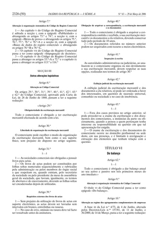2328-(50) DIÁRIO DA REPÚBLICA — I SÉRIE-A N.o
63 — 29 de Março de 2006
Artigo 7.o
Alteração à organização sistemática do Código do Registo Comercial
1 — Ao capítulo V do Código do Registo Comercial
é aditada a secção I, com a epígrafe «Publicidade» e
abrangendo os artigos 73.o
e 74.o
, a secção II, com a
epígrafe «Meios de prova» e abrangendo os artigos 75.o
,
76.o
, 77.o
, 78.o
e 78.o
-A e a secção III, com a epígrafe
«Bases de dados do registo comercial» e abrangendo
os artigos 78.o
-B a 78.o
-L.
2 — O capítulo VII do Código do Registo Comercial
passa a ter como epígrafe «Impugnação de decisões».
3 — O capítulo IV do Código do Registo Comercial
passa a abranger os artigos 53.o
-A a 72.o
e o capítulo IX
passa a abranger os artigos 113.o
a 116.o
SECÇÃO III
Outras alterações legislativas
Artigo 8.o
Alteração ao Código Comercial
Os artigos 29.o
, 30.o
, 31.o
, 39.o
, 40.o
, 41.o
, 42.o
, 43.o
e 62.o
do Código Comercial, aprovado pela Carta de
Lei, de 28 de Junho de 1888, passam a ter a seguinte
redacção:
«Artigo 29.o
Obrigatoriedade da escrituração mercantil
Todo o comerciante é obrigado a ter escrituração
mercantil efectuada de acordo com a lei.
Artigo 30.o
Liberdade de organização da escrituração mercantil
O comerciante pode escolher o modo de organização
da escrituração mercantil, bem como o seu suporte
físico, sem prejuízo do disposto no artigo seguinte.
Artigo 31.o
[. . .]
1 — As sociedades comerciais são obrigadas a possuir
livros para actas.
2 — Os livros de actas podem ser constituídos por
folhas soltas numeradas sequencialmente e rubricadas
pela administração ou pelos membros do órgão social
a que respeitam ou, quando existam, pelo secretário
da sociedade ou pelo presidente da mesa da assembleia
geral da sociedade, que lavram, igualmente, os termos
de abertura e de encerramento, devendo as folhas soltas
ser encadernadas depois de utilizadas.
Artigo 39.o
Requisitos externos dos livros de actas
1 — Sem prejuízo da utilização de livros de actas em
suporte electrónico, as actas devem ser lavradas sem
intervalos em branco, entrelinhas ou rasuras.
2 — No caso de erro, omissão ou rasura deve tal facto
ser ressalvado antes da assinatura.
Artigo 40.o
Obrigação de arquivar a correspondência, a escrituração mercantil
e os documentos
1 — Todo o comerciante é obrigado a arquivar a cor-
respondência emitida e recebida, a sua escrituração mer-
cantil e os documentos a ela relativos, devendo conservar
tudo pelo período de 10 anos.
2 — Os documentos referidos no número anterior
podem ser arquivados com recurso a meios electrónicos.
Artigo 41.o
Inspecções à escrita
As autoridades administrativas ou judiciárias, ao ana-
lisarem se o comerciante organiza ou não devidamente
a sua escrituração mercantil, devem respeitar as suas
opções, realizadas nos termos do artigo 30.o
Artigo 42.o
Exibição judicial da escrituração mercantil
A exibição judicial da escrituração mercantil e dos
documentos a ela relativos, só pode ser ordenada a favor
dos interessados, em questões de sucessão universal,
comunhão ou sociedade e no caso de insolvência.
Artigo 43.o
[. . .]
1 — Fora dos casos previstos no artigo anterior, só
pode proceder-se a exame da escrituração e dos docu-
mentos dos comerciantes, a instâncias da parte ou ofi-
ciosamente, quando a pessoa a quem pertençam tenha
interesse ou responsabilidade na questão em que tal
apresentação for exigida.
2 — O exame da escrituração e dos documentos do
comerciante ocorre no domicílio profissional ou sede
deste, em sua presença, e é limitado à averiguação e
extracção dos elementos que tenham relação com a
questão.
TÍTULO VI
Do balanço
Artigo 62.o
[. . .]
Todo o comerciante é obrigado a dar balanço anual
ao seu activo e passivo nos três primeiros meses do
ano imediato.»
Artigo 9.o
Alteração à organização sistemática do Código Comercial
O título VI do Código Comercial passa a ter como
epígrafe «Do balanço».
Artigo 10.o
Alteração ao regime dos agrupamentos complementares de empresas
A base III da Lei n.o
4/73, de 4 de Junho, alterada
pelos Decretos-Leis n.os
157/81, de 11 de Junho, e
36/2000, de 14 de Março, passa a ter a seguinte redacção:
 