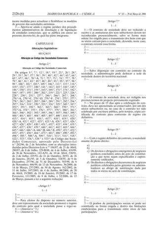 2328-(6) DIÁRIO DA REPÚBLICA — I SÉRIE-A N.o
63 — 29 de Março de 2006
mente medidas para actualizar e flexibilizar os modelos
de governo das sociedades anónimas.
3 — Aprova-se ainda o regime jurídico dos procedi-
mentos administrativos de dissolução e de liquidação
de entidades comerciais, que se publica em anexo ao
presente decreto-lei, do qual faz parte integrante.
CAPÍTULO II
Alterações legislativas
SECÇÃO I
Alteração ao Código das Sociedades Comerciais
Artigo 2.o
Alteração ao Código das Sociedades Comerciais
Os artigos 3.o
, 7.o
, 12.o
, 18.o
, 19.o
, 23.o
, 26.o
, 28.o
,
29.o
, 35.o
, 36.o
, 37.o
, 38.o
, 39.o
, 40.o
, 42.o
, 44.o
, 63.o
, 64.o
,
65.o
, 67.o
, 68.o
, 70.o
-A, 71.o
, 72.o
, 73.o
, 74.o
, 77.o
, 78.o
,
79.o
, 80.o
, 81.o
, 83.o
, 85.o
, 88.o
, 89.o
, 93.o
, 95.o
, 97.o
, 98.o
,
99.o
, 100.o
, 101.o
, 103.o
, 105.o
, 106.o
, 111.o
, 115.o
, 116.o
,
119.o
, 132.o
, 137.o
, 140.o
, 141.o
, 142.o
, 143.o
, 144.o
, 145.o
,
146.o
, 150.o
, 151.o
, 159.o
, 163.o
, 169.o
, 171.o
, 174.o
, 182.o
,
184.o
, 187.o
, 195.o
, 200.o
, 202.o
, 219.o
, 221.o
, 225.o
, 226.o
,
228.o
, 230.o
, 231.o
, 237.o
, 240.o
, 266.o
, 267.o
, 268.o
,
270.o
-A, 270.o
-C, 270.o
-D, 270.o
-F, 274.o
, 275.o
, 277.o
,
278.o
, 281.o
, 283.o
, 285.o
, 288.o
, 289.o
, 291.o
, 292.o
, 294.o
,
297.o
, 316.o
, 319.o
, 320.o
, 323.o
, 324.o
, 325.o
, 345.o
, 347.o
,
352.o
, 355.o
, 358.o
, 362.o
, 365.o
, 368.o
, 370.o
, 371.o
,
372.o
-A, 374.o
, 375.o
, 376.o
, 377.o
, 379.o
, 380.o
, 381.o
,
384.o
, 390.o
, 392.o
, 393.o
, 395.o
, 396.o
, 397.o
, 398.o
, 399.o
,
400.o
, 401.o
, 403.o
, 404.o
, 405.o
, 407.o
, 408.o
, 410.o
, 412.o
,
413.o
, 414.o
, 415.o
, 416.o
, 417.o
, 418.o
, 419.o
, 420.o
,
420.o
-A, 421.o
, 422.o
, 423.o
, 423.o
-A, 424.o
, 425.o
, 426.o
,
427.o
, 428.o
, 429.o
, 430.o
, 431.o
, 432.o
, 433.o
, 434.o
, 435.o
,
436.o
, 437.o
, 438.o
, 439.o
, 440.o
, 441.o
, 442.o
, 443.o
, 444.o
,
445.o
, 446.o
, 446.o
-A, 446.o
-B, 446.o
-E, 450.o
, 451.o
, 452.o
,
453.o
, 455.o
, 456.o
, 464.o
, 473.o
, 481.o
, 488.o
, 490.o
, 492.o
,
498.o
, 505.o
, 508.o
-A, 509.o
, 510.o
, 513.o
, 514.o
, 518.o
,
522.o
, 523.o
, 526.o
, 528.o
e 533.o
do Código das Socie-
dades Comerciais, aprovado pelo Decreto-Lei
n.o
262/86, de 2 de Setembro, com as alterações intro-
duzidas pelos Decretos-Leis n.os
184/87, de 21 de Abril,
280/87, de 8 de Julho, 229-B/88, de 4 de Julho, 418/89,
de 30 de Novembro, 142-A/91, de 10 de Abril, 238/91,
de 2 de Julho, 225/92, de 21 de Outubro, 20/93, de 26
de Janeiro, 261/95, de 3 de Outubro, 328/95, de 9 de
Dezembro, 257/96, de 31 de Dezembro, 343/98, de 6
de Novembro, 486/99, de 13 de Novembro, 36/2000, de
14 de Março, 237/2001, de 30 de Agosto, 162/2002, de
11 de Julho, 107/2003, de 4 de Junho, 88/2004, de 20
de Abril, 19/2005, de 18 de Janeiro, 35/2005, de 17 de
Fevereiro, 111/2005, de 8 de Julho, e 52/2006, de 15
de Março, passam a ter a seguinte redacção:
«Artigo 3.o
[. . .]
1 — . . . . . . . . . . . . . . . . . . . . . . . . . . . . . . . . . . . . . . . . . .
2 — . . . . . . . . . . . . . . . . . . . . . . . . . . . . . . . . . . . . . . . . . .
3 — Para efeitos do disposto no número anterior,
deve um representante da sociedade promover o registo
do contrato pelo qual a sociedade passa a reger-se.
4 — (Anterior n.o
5.)
5 — (Anterior n.o
6.)
Artigo 7.o
[. . .]
1 — O contrato de sociedade deve ser reduzido a
escrito e as assinaturas dos seus subscritores devem ser
reconhecidas presencialmente, salvo se forma mais
solene for exigida para a transmissão dos bens com que
os sócios entram para a sociedade, devendo, neste caso,
o contrato revestir essa forma.
2 — . . . . . . . . . . . . . . . . . . . . . . . . . . . . . . . . . . . . . . . . . .
3 — . . . . . . . . . . . . . . . . . . . . . . . . . . . . . . . . . . . . . . . . . .
4 — . . . . . . . . . . . . . . . . . . . . . . . . . . . . . . . . . . . . . . . . . .
Artigo 12.o
[. . .]
1 — . . . . . . . . . . . . . . . . . . . . . . . . . . . . . . . . . . . . . . . . . .
2 — Salvo disposição em contrário no contrato da
sociedade, a administração pode deslocar a sede da
sociedade dentro do território nacional.
3 — . . . . . . . . . . . . . . . . . . . . . . . . . . . . . . . . . . . . . . . . . .
Artigo 18.o
[. . .]
1 — . . . . . . . . . . . . . . . . . . . . . . . . . . . . . . . . . . . . . . . . . .
2 — O contrato de sociedade deve ser redigido nos
precisos termos do projecto previamente registado.
3 — No prazo de 15 dias após a celebração do con-
trato, deve ser apresentada ao conservador, por um dos
sócios subscritores ou, no caso de o contrato ter sido
celebrado por escritura pública, pelo notário, cópia cer-
tificada do contrato para conversão do registo em
definitivo.
4 — . . . . . . . . . . . . . . . . . . . . . . . . . . . . . . . . . . . . . . . . . .
5 — . . . . . . . . . . . . . . . . . . . . . . . . . . . . . . . . . . . . . . . . . .
Artigo 19.o
[. . .]
1 — Com o registo definitivo do contrato, a sociedade
assume de pleno direito:
a) . . . . . . . . . . . . . . . . . . . . . . . . . . . . . . . . . . . . . . . . .
b) . . . . . . . . . . . . . . . . . . . . . . . . . . . . . . . . . . . . . . . . .
c) Os direitos e obrigações emergentes de negócios
jurídicos concluídos antes do acto de constitui-
ção e que neste sejam especificados e expres-
samente ratificados;
d) Os direitos e obrigações decorrentes de negócios
jurídicos celebrados pelos gerentes ou adminis-
tradores ao abrigo de autorização dada por
todos os sócios no acto de constituição.
2 — . . . . . . . . . . . . . . . . . . . . . . . . . . . . . . . . . . . . . . . . . .
3 — . . . . . . . . . . . . . . . . . . . . . . . . . . . . . . . . . . . . . . . . . .
4 — . . . . . . . . . . . . . . . . . . . . . . . . . . . . . . . . . . . . . . . . . .
Artigo 23.o
[. . .]
1 — . . . . . . . . . . . . . . . . . . . . . . . . . . . . . . . . . . . . . . . . . .
2 — . . . . . . . . . . . . . . . . . . . . . . . . . . . . . . . . . . . . . . . . . .
3 — O penhor de participações sociais só pode ser
constituído na forma exigida e dentro das limitações
estabelecidas para a transmissão entre vivos de tais
participações.
 
