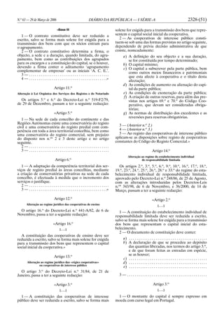 N.o
63 — 29 de Março de 2006 DIÁRIO DA REPÚBLICA — I SÉRIE-A 2328-(51)
«Base III
1 — O contrato constitutivo deve ser reduzido a
escrito, salvo se forma mais solene for exigida para a
transmissão dos bens com que os sócios entram para
o agrupamento.
2 — O contrato constitutivo determina a firma, o
objecto, a sede e a duração, quando limitada, do agru-
pamento, bem como as contribuições dos agrupados
para os encargos e a constituição do capital, se o houver,
devendo a firma conter o aditamento ‘agrupamento
complementar de empresas’ ou as iniciais ‘A. C. E.’.
3 — . . . . . . . . . . . . . . . . . . . . . . . . . . . . . . . . . . . . . . . . . .
4 — . . . . . . . . . . . . . . . . . . . . . . . . . . . . . . . . . . . . . . . . .»
Artigo 11.o
Alteração à Lei Orgânica dos Serviços dos Registos e do Notariado
Os artigos 5.o
e 6.o
do Decreto-Lei n.o
519-F2/79,
de 29 de Dezembro, passam a ter a seguinte redacção:
«Artigo 5.o
1 — Na sede de cada concelho do continente e das
Regiões Autónomas existe uma conservatória do registo
civil e uma conservatória do registo predial com com-
petência em toda a área territorial concelhia, bem como
uma conservatória do registo comercial, sem prejuízo
do disposto nos n.os
2 e 3 deste artigo e no artigo
seguinte.
2 — . . . . . . . . . . . . . . . . . . . . . . . . . . . . . . . . . . . . . . . . . .
3 — . . . . . . . . . . . . . . . . . . . . . . . . . . . . . . . . . . . . . . . . . .
Artigo 6.o
1 — A adaptação da competência territorial dos ser-
viços de registo predial às áreas concelhias, mediante
a criação de conservatórias privativas na sede de cada
concelho, é efectuada à medida que o incremento dos
serviços o justifique.
2 — . . . . . . . . . . . . . . . . . . . . . . . . . . . . . . . . . . . . . . . . . .
3 — . . . . . . . . . . . . . . . . . . . . . . . . . . . . . . . . . . . . . . . . .»
Artigo 12.o
Alteração ao regime jurídico das cooperativas de ensino
O artigo 16.o
do Decreto-Lei n.o
441-A/82, de 6 de
Novembro, passa a ter a seguinte redacção:
«Artigo 16.o
[. . .]
A constituição das cooperativas de ensino deve ser
reduzida a escrito, salvo se forma mais solene for exigida
para a transmissão dos bens que representem o capital
social inicial da cooperativa.»
Artigo 13.o
Alteração ao regime jurídico das «régies cooperativas»
ou cooperativas de interesse público
O artigo 3.o
do Decreto-Lei n.o
31/84, de 21 de
Janeiro, passa a ter a seguinte redacção:
«Artigo 3.o
[. . .]
1 — A constituição das cooperativas de interesse
público deve ser reduzida a escrito, salvo se forma mais
solene for exigida para a transmissão dos bens que repre-
sentem o capital social inicial da cooperativa.
2 — As cooperativas de interesse público consti-
tuem-se sob uma das formas previstas no artigo seguinte,
dependendo de prévia decisão administrativa de que
conste, nomeadamente:
a) A definição do seu objecto e a sua duração,
se for constituída por tempo determinado;
b) O capital mínimo;
c) O capital a subscrever pela parte pública, bem
como outros meios financeiros e patrimoniais
que esta afecte à cooperativa e o título desta
afectação;
d) As condições de aumento ou alienação do capi-
tal da parte pública;
e) As condições de exoneração da parte pública;
f) A criação de outras reservas, para além das pre-
vistas nos artigos 69.o
e 70.o
do Código Coo-
perativo, que devam ser consideradas obriga-
tórias;
g) As normas de distribuição dos excedentes e as
reversões para reservas obrigatórias.
3 — (Anterior n.o
2.)
4 — (Anterior n.o
3.)
5 — Ao registo das cooperativas de interesse público
aplicam-se as disposições sobre registo de cooperativas
constantes do Código do Registo Comercial.»
Artigo 14.o
Alteração ao regime do estabelecimento individual
de responsabilidade limitada
Os artigos 2.o
, 3.o
, 5.o
, 6.o
, 9.o
, 10.o
, 16.o
, 17.o
, 18.o
,
19.o
, 23.o
, 24.o
, 25.o
, 26.o
, 28.o
e 33.o
do regime do esta-
belecimento individual de responsabilidade limitada,
aprovado pelo Decreto-Lei n.o
248/86, de 25 de Agosto,
com as alterações introduzidas pelos Decretos-Leis
n.os
343/98, de 6 de Novembro, e 36/2000, de 14 de
Março, passam a ter a seguinte redacção:
«Artigo 2.o
[. . .]
1 — A constituição do estabelecimento individual de
responsabilidade limitada deve ser reduzida a escrito,
salvo se forma mais solene for exigida para a transmissão
dos bens que representam o capital inicial do esta-
belecimento.
2 — O documento de constituição deve conter:
a) . . . . . . . . . . . . . . . . . . . . . . . . . . . . . . . . . . . . . . . . .
b) A declaração de que se procedeu ao depósito
das quantias liberadas, nos termos do artigo 3.o
,
e de que foram feitas as entradas em espécie,
se as houver;
c) . . . . . . . . . . . . . . . . . . . . . . . . . . . . . . . . . . . . . . . . .
d) . . . . . . . . . . . . . . . . . . . . . . . . . . . . . . . . . . . . . . . . .
e) . . . . . . . . . . . . . . . . . . . . . . . . . . . . . . . . . . . . . . . . .
3 — . . . . . . . . . . . . . . . . . . . . . . . . . . . . . . . . . . . . . . . . . .
Artigo 3.o
[. . .]
1 — O montante do capital é sempre expresso em
moeda com curso legal em Portugal.
 