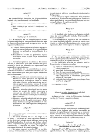 N.o
63 — 29 de Março de 2006 DIÁRIO DA REPÚBLICA — I SÉRIE-A 2328-(53)
Artigo 24.o
[. . .]
O estabelecimento individual de responsabilidade
limitada entra imediatamente em liquidação:
a) . . . . . . . . . . . . . . . . . . . . . . . . . . . . . . . . . . . . . . . . .
b) . . . . . . . . . . . . . . . . . . . . . . . . . . . . . . . . . . . . . . . . .
c) Pela sentença que declare a insolvência do
titular;
d) . . . . . . . . . . . . . . . . . . . . . . . . . . . . . . . . . . . . . . . . .
Artigo 25.o
Liquidação por via administrativa
1 — A liquidação por via administrativa do estabe-
lecimento individual de responsabilidade limitada pode
ter lugar se algum interessado a requerer com um dos
seguintes fundamentos:
a) Ter sido completamente realizado o objecto do
estabelecimento individual de responsabilidade
limitada ou verificada a impossibilidade de o
realizar;
b) Encontrar-se o valor do património líquido
reduzido a menos de dois terços do montante
do capital.
2 — Na hipótese prevista na alínea b) do número
anterior, o conservador pode fixar ao titular um prazo
razoável, a fim de que a situação seja regularizada, sus-
pendendo-se o procedimento.
3 — A liquidação por via administrativa do estabe-
lecimento individual de responsabilidade limitada é ini-
ciada oficiosamente pelo serviço do registo competente
nos seguintes casos:
a) Quando, durante dois anos consecutivos, o seu
titular não tenha procedido ao depósito dos
documentos de prestação de contas e a admi-
nistração tributária tenha comunicado ao ser-
viço de registo competente a omissão de entrega
da declaração fiscal de rendimentos pelo mesmo
período;
b) Quando a administração tributária tenha comu-
nicado ao serviço de registo competente a
ausência de actividade efectiva do estabeleci-
mento, verificada nos termos previstos na legis-
lação tributária;
c) Quando a administração tributária tenha comu-
nicado ao serviço de registo competente a decla-
ração oficiosa da cessação de actividade do esta-
belecimento, nos termos previstos na legislação
tributária.
Artigo 26.o
[. . .]
1 — . . . . . . . . . . . . . . . . . . . . . . . . . . . . . . . . . . . . . . . . . .
2 — (Anterior n.o
3.)
3 — Nos casos previstos no n.o
3 do artigo 23.o
e
na alínea c) do artigo 24.o
deve o tribunal notificar o
serviço de registo competente do início do processo de
liquidação judicial ou da sentença que declare a insol-
vência, respectivamente, para efeitos de promoção pela
conservatória, a expensas do titular, do registo de
entrada em liquidação do estabelecimento.
4 — Nos casos previstos no artigo 25.o
, a inscrição
é lavrada oficiosamente, com base no requerimento ou
no auto que dá início ao procedimento administrativo
de liquidação.
5 — O serviço de registo competente deve promover
a publicação da entrada em liquidação do estabeleci-
mento individual de responsabilidade limitada, nos ter-
mos da legislação do registo comercial.
6 — (Anterior n.o
5.)
Artigo 28.o
[. . .]
1 — O liquidatário é o titular do estabelecimento indi-
vidual de responsabilidade limitada, determinando o
modo da liquidação.
2 — Nas hipóteses de liquidação por via administra-
tiva ou de liquidação judicial, o serviço de registo com-
petente ou o tribunal podem designar outra pessoa como
liquidatário, bem como regular o modo da liquidação.
Artigo 33.o
[. . .]
1 — . . . . . . . . . . . . . . . . . . . . . . . . . . . . . . . . . . . . . . . . . .
2 — Ao serviço de registo competente compete pro-
mover a publicação do encerramento da liquidação, nos
termos da legislação do registo comercial.
3 — Da publicação referida no número anterior
devem constar as seguintes menções:
a) Firma do estabelecimento individual de respon-
sabilidade limitada;
b) Identidade do liquidatário;
c) Data do encerramento da liquidação;
d) Indicação do lugar onde os livros e documentos
estão depositados e conservados pelo prazo
mínimo de cinco anos;
e) Indicação da consignação das quantias previstas
no n.o
3 do artigo 31.o
4 — (Anterior n.o
3.)»
Artigo 15.o
Aditamento ao regime do estabelecimento individual
de responsabilidade limitada
Ao Decreto-Lei n.o
248/86, de 25 de Agosto, é aditado
o artigo 35.o
-A, com a seguinte redacção:
«Artigo 35.o
-A
Capital mínimo
Os estabelecimentos individuais de responsabilidade
limitada cujos titulares não tenham procedido ao
aumento do capital do estabelecimento até ao montante
mínimo previsto no n.o
2 do artigo 3.o
entram em liqui-
dação, através de procedimento administrativo iniciado
oficiosamente no serviço de registo competente.»
Artigo 16.o
Alteração ao regime jurídico do crédito agrícola mútuo
e das cooperativas de crédito agrícola
Os artigos 3.o
, 69.o
e 77.o
do regime jurídico do crédito
agrícola mútuo e das cooperativas de crédito agrícola,
 
