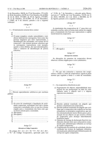 N.o
63 — 29 de Março de 2006 DIÁRIO DA REPÚBLICA — I SÉRIE-A 2328-(55)
31 de Dezembro, 380/98, de 27 de Novembro, 375-A/99,
de 20 de Setembro, 410/99, de 15 de Outubro, 64-A/2000,
de 22 de Abril, 237/2001, de 30 de Agosto, 273/2001,
de 13 de Outubro, 322-A/2001, de 14 de Dezembro,
e 2/2005, de 4 de Janeiro, passam a ter a seguinte
redacção:
«Artigo 46.o
[. . .]
1 — O instrumento notarial deve conter:
a) . . . . . . . . . . . . . . . . . . . . . . . . . . . . . . . . . . . . . . . . .
b) . . . . . . . . . . . . . . . . . . . . . . . . . . . . . . . . . . . . . . . . .
c) O nome completo, estado, naturalidade e resi-
dência habitual dos outorgantes, bem como das
pessoas singulares por estes representadas, a
identificação das sociedades, nos termos da lei
comercial, e das demais pessoas colectivas que
os outorgantes representem, com menção,
quanto a estas últimas, das suas denominações,
sedes e números de identificação de pessoa
colectiva;
d) . . . . . . . . . . . . . . . . . . . . . . . . . . . . . . . . . . . . . . . . .
e) . . . . . . . . . . . . . . . . . . . . . . . . . . . . . . . . . . . . . . . . .
f) . . . . . . . . . . . . . . . . . . . . . . . . . . . . . . . . . . . . . . . . .
g) . . . . . . . . . . . . . . . . . . . . . . . . . . . . . . . . . . . . . . . . .
h) . . . . . . . . . . . . . . . . . . . . . . . . . . . . . . . . . . . . . . . . .
i) . . . . . . . . . . . . . . . . . . . . . . . . . . . . . . . . . . . . . . . . .
j) . . . . . . . . . . . . . . . . . . . . . . . . . . . . . . . . . . . . . . . . .
l) . . . . . . . . . . . . . . . . . . . . . . . . . . . . . . . . . . . . . . . . .
m) . . . . . . . . . . . . . . . . . . . . . . . . . . . . . . . . . . . . . . . . .
n) . . . . . . . . . . . . . . . . . . . . . . . . . . . . . . . . . . . . . . . . .
2 — . . . . . . . . . . . . . . . . . . . . . . . . . . . . . . . . . . . . . . . . . .
3 — . . . . . . . . . . . . . . . . . . . . . . . . . . . . . . . . . . . . . . . . . .
4 — . . . . . . . . . . . . . . . . . . . . . . . . . . . . . . . . . . . . . . . . . .
5 — . . . . . . . . . . . . . . . . . . . . . . . . . . . . . . . . . . . . . . . . . .
6 — . . . . . . . . . . . . . . . . . . . . . . . . . . . . . . . . . . . . . . . . . .
7 — . . . . . . . . . . . . . . . . . . . . . . . . . . . . . . . . . . . . . . . . . .
Artigo 80.o
[. . .]
1 — . . . . . . . . . . . . . . . . . . . . . . . . . . . . . . . . . . . . . . . . . .
2 — Devem especialmente celebrar-se por escritura
pública:
a) . . . . . . . . . . . . . . . . . . . . . . . . . . . . . . . . . . . . . . . . .
b) . . . . . . . . . . . . . . . . . . . . . . . . . . . . . . . . . . . . . . . . .
c) . . . . . . . . . . . . . . . . . . . . . . . . . . . . . . . . . . . . . . . . .
d) . . . . . . . . . . . . . . . . . . . . . . . . . . . . . . . . . . . . . . . . .
e) Os actos de constituição e liquidação de socie-
dades comerciais, sociedades civis sob a forma
comercial e sociedades civis, se essa for a forma
exigida para a transmissão dos bens com que
os sócios entram para a sociedade;
f) (Revogada.)
g) (Revogada.)
h) . . . . . . . . . . . . . . . . . . . . . . . . . . . . . . . . . . . . . . . . .
i) . . . . . . . . . . . . . . . . . . . . . . . . . . . . . . . . . . . . . . . . .
j) . . . . . . . . . . . . . . . . . . . . . . . . . . . . . . . . . . . . . . . . .
l) . . . . . . . . . . . . . . . . . . . . . . . . . . . . . . . . . . . . . . . .»
Artigo 21.o
Alteração ao Código Cooperativo
Os artigos 10.o
, 12.o
, 13.o
, 76.o
77.o
, 78.o
, 81.o
, 89.o
,
e 91.o
do Código Cooperativo, aprovado pela Lei
n.o
51/96, de 7 de Setembro, e alterado pelos Decre-
tos-Leis n.os
343/98, de 6 de Novembro, 131/99, de 21
de Abril, 108/2001, de 6 de Abril, e 204/2004, de 19
de Agosto, passam a ter a seguinte redacção:
«Artigo 10.o
[. . .]
A constituição das cooperativas de 1.o
grau deve ser
reduzida a escrito, salvo se forma mais solene for exigida
para a transmissão dos bens que representem o capital
social inicial da cooperativa.
Artigo 12.o
[. . .]
1 — . . . . . . . . . . . . . . . . . . . . . . . . . . . . . . . . . . . . . . . . . .
2 — . . . . . . . . . . . . . . . . . . . . . . . . . . . . . . . . . . . . . . . . . .
3 — . . . . . . . . . . . . . . . . . . . . . . . . . . . . . . . . . . . . . . . . . .
4 — (Revogado.)
Artigo 13.o
Alteração dos estatutos
As alterações de estatutos da cooperativa devem
observar a forma exigida para o acto constitutivo.
Artigo 76.o
[. . .]
1 — . . . . . . . . . . . . . . . . . . . . . . . . . . . . . . . . . . . . . . . . . .
2 — No que não contrariar a natureza das coope-
rativas, a fusão e a cisão de cooperativas, regem-se pelas
normas que regulam a fusão e a cisão de sociedades.
Artigo 77.o
[. . .]
1 — As cooperativas dissolvem-se por:
a) Esgotamento do objecto, impossibilidade insu-
perável da sua prossecução ou falta de coin-
cidência entre o objecto real e o objecto
expresso nos estatutos;
b) . . . . . . . . . . . . . . . . . . . . . . . . . . . . . . . . . . . . . . . . .
c) . . . . . . . . . . . . . . . . . . . . . . . . . . . . . . . . . . . . . . . . .
d) . . . . . . . . . . . . . . . . . . . . . . . . . . . . . . . . . . . . . . . . .
e) . . . . . . . . . . . . . . . . . . . . . . . . . . . . . . . . . . . . . . . . .
f) . . . . . . . . . . . . . . . . . . . . . . . . . . . . . . . . . . . . . . . . .
g) Decisão judicial transitada em julgado que
declare a insolvência da cooperativa;
h) Decisão judicial transitada em julgado que veri-
fique que a cooperativa não respeita no seu fun-
cionamento os princípios cooperativos, que uti-
liza sistematicamente meios ilícitos para a pros-
secução do seu objecto ou que recorre à forma
de cooperativa para alcançar indevidamente
benefícios legais;
i) Omissão de entrega da declaração fiscal de ren-
dimentos durante dois anos consecutivos comu-
nicada pela administração tributária ao serviço
de registo competente;
j) Comunicação da ausência de actividade efectiva
verificada nos termos da legislação tributária,
efectuada pela administração tributária junto do
serviço de registo competente;
 