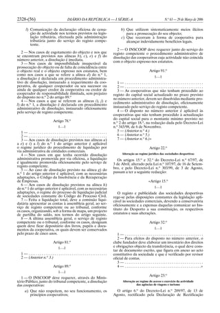 2328-(56) DIÁRIO DA REPÚBLICA — I SÉRIE-A N.o
63 — 29 de Março de 2006
l) Comunicação da declaração oficiosa de cessa-
ção de actividade nos termos previstos na legis-
lação tributária, efectuada pela administração
tributária junto do serviço do registo compe-
tente.
2 — Nos casos de esgotamento do objecto e nos que
se encontram previstos nas alíneas b), c), e) e f) do
número anterior, a dissolução é imediata.
3 — Nos casos de impossibilidade insuperável da
prossecução do objecto ou de falta de coincidência entre
o objecto real e o objecto expresso nos estatutos, bem
como nos casos a que se refere a alínea d) do n.o
1,
a dissolução é declarada em procedimento administra-
tivo de dissolução, instaurado a requerimento da coo-
perativa, de qualquer cooperador ou seu sucessor ou
ainda de qualquer credor da cooperativa ou credor de
cooperador de responsabilidade ilimitada, sem prejuízo
do disposto no n.o
2 do artigo 89.o
4 — Nos casos a que se referem as alíneas i), j) e
l) do n.o
1, a dissolução é declarada em procedimento
administrativo de dissolução, instaurado oficiosamente
pelo serviço de registo competente.
Artigo 78.o
[. . .]
1 — . . . . . . . . . . . . . . . . . . . . . . . . . . . . . . . . . . . . . . . . . .
2 — . . . . . . . . . . . . . . . . . . . . . . . . . . . . . . . . . . . . . . . . . .
3 — Aos casos de dissolução previstos nas alíneas a)
a e) e i) a l) do n.o
1 do artigo anterior é aplicável
o regime jurídico do procedimento de liquidação por
via administrativa de entidades comerciais.
4 — Nos casos em que tenha ocorrido dissolução
administrativa promovida por via oficiosa, a liquidação
é igualmente promovida oficiosamente pelo serviço de
registo competente.
5 — Ao caso de dissolução previsto na alínea g) do
n.o
1 do artigo anterior é aplicável, com as necessárias
adaptações, o Código da Insolvência e da Recuperação
de Empresas.
6 — Aos casos de dissolução previstos na alínea h)
do n.o
1 do artigo anterior é aplicável, com as necessárias
adaptações, o regime do processo de liquidação judicial
de sociedades constante do Código do Processo Civil.
7 — Feita a liquidação total, deve a comissão liqui-
datária apresentar as contas à assembleia geral, ao ser-
viço de registo competente ou ao tribunal, conforme
os casos, organizando, sob a forma de mapa, um projecto
de partilha do saldo, nos termos do artigo seguinte.
8 — A última assembleia geral, o serviço de registo
competente ou o tribunal, conforme os casos, designam
quem deve ficar depositário dos livros, papéis e docu-
mentos da cooperativa, os quais devem ser conservados
pelo prazo de cinco anos.
Artigo 81.o
[. . .]
1 — . . . . . . . . . . . . . . . . . . . . . . . . . . . . . . . . . . . . . . . . . .
2 — (Anterior n.o
3.)
Artigo 89.o
[. . .]
1 — O INSCOOP deve requerer, através do Minis-
tério Público, junto do tribunal competente, a dissolução
das cooperativas:
a) Que não respeitem, no seu funcionamento, os
princípios cooperativos;
b) Que utilizem sistematicamente meios ilícitos
para a prossecução do seu objecto;
c) Que recorram à forma de cooperativa para
alcançar indevidamente benefícios legais.
2 — O INSCOOP deve requerer junto do serviço do
registo competente o procedimento administrativo de
dissolução das cooperativas cuja actividade não coincida
com o objecto expresso nos estatutos.
Artigo 91.o
[. . .]
1 — . . . . . . . . . . . . . . . . . . . . . . . . . . . . . . . . . . . . . . . . . .
2 — . . . . . . . . . . . . . . . . . . . . . . . . . . . . . . . . . . . . . . . . . .
3 — As cooperativas que não tenham procedido ao
registo do capital social actualizado no prazo previsto
no número anterior, devem ser dissolvidas mediante pro-
cedimento administrativo de dissolução, oficiosamente
instaurado pelo serviço do registo competente.
4 — O disposto no número anterior é aplicável às
cooperativas que não tenham procedido à actualização
do capital social para o montante mínimo previsto no
n.o
2 do artigo 18.o
, na redacção dada pelo Decreto-Lei
n.o
343/98, de 6 de Novembro.
5 — (Anterior n.o
4.)
6 — (Anterior n.o
5.)
7 — (Anterior n.o
6.)»
Artigo 22.o
Alteração ao regime jurídico das sociedades desportivas
Os artigos 15.o
e 32.o
do Decreto-Lei n.o
67/97, de
3 de Abril, alterado pela Lei n.o
107/97, de 16 de Setem-
bro, e pelo Decreto-Lei n.o
303/99, de 3 de Agosto,
passam a ter a seguinte redacção:
«Artigo 15.o
[. . .]
O registo e publicidade das sociedades desportivas
rege-se pelas disposições constantes da legislação apli-
cável às sociedades comerciais, devendo a conservatória
oficiosamente e a expensas daquelas comunicar ao Ins-
tituto do Desporto a sua constituição, os respectivos
estatutos e suas alterações.
Artigo 32.o
[. . .]
1 — . . . . . . . . . . . . . . . . . . . . . . . . . . . . . . . . . . . . . . . . . .
2 — Para efeitos do disposto no número anterior, o
clube fundador deve elaborar um inventário dos direitos
e obrigações objecto da transferência, o qual deve cons-
tar de documento escrito, que figura em anexo ao acto
constitutivo da sociedade e que é verificado por revisor
oficial de contas.
3 — . . . . . . . . . . . . . . . . . . . . . . . . . . . . . . . . . . . . . . . . . .
4 — . . . . . . . . . . . . . . . . . . . . . . . . . . . . . . . . . . . . . . . . .»
Artigo 23.o
Alteração ao regime do acesso e exercício da actividade
das agências de viagens e turismo
O artigo 6.o
do Decreto-Lei n.o
209/97, de 13 de
Agosto, rectificado pela Declaração de Rectificação
 
