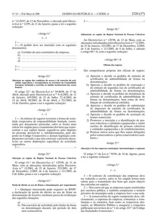 N.o
63 — 29 de Março de 2006 DIÁRIO DA REPÚBLICA — I SÉRIE-A 2328-(57)
n.o
21-D/97, de 13 de Novembro, e alterado pelo Decre-
to-Lei n.o
12/99, de 11 de Janeiro, passa a ter a seguinte
redacção:
«Artigo 6.o
[. . .]
1 — . . . . . . . . . . . . . . . . . . . . . . . . . . . . . . . . . . . . . . . . . .
2 — O pedido deve ser instruído com os seguintes
documentos:
a) Certidão do acto constitutivo da empresa;
b) . . . . . . . . . . . . . . . . . . . . . . . . . . . . . . . . . . . . . . . . .
c) . . . . . . . . . . . . . . . . . . . . . . . . . . . . . . . . . . . . . . . . .
d) . . . . . . . . . . . . . . . . . . . . . . . . . . . . . . . . . . . . . . . . .
3 — . . . . . . . . . . . . . . . . . . . . . . . . . . . . . . . . . . . . . . . . . .
4 — . . . . . . . . . . . . . . . . . . . . . . . . . . . . . . . . . . . . . . . . .»
Artigo 24.o
Alteração ao regime das condições de acesso e de exercício da acti-
vidade seguradora e resseguradora no território da Comunidade
Europeia, incluindo a exercida no âmbito institucional das zonas
francas.
O artigo 22.o
do Decreto-Lei n.o
94-B/98, de 17 de
Abril, alterado pelo Decretos-Leis n.os
8-A/2002, de 11
de Janeiro, 169/2002, de 25 de Julho, 72-A/2003, de
14 de Abril, 90/2003, de 30 de Abril, e 251/2003, de
14 de Outubro, passa a ter a seguinte redacção:
«Artigo 22.o
[. . .]
1 — As mútuas de seguros revestem a forma de socie-
dade cooperativa de responsabilidade limitada, consti-
tuída por documento particular, salvo se forma mais
solene for exigida para a transmissão dos bens que repre-
sentam o seu capital inicial, regendo-se pelo disposto
no presente decreto-lei e, subsidiariamente, pelo dis-
posto no Código Cooperativo e demais legislação com-
plementar em tudo o que não contrarie o presente decre-
to-lei ou outras disposições específicas da actividade
seguradora.
2 — . . . . . . . . . . . . . . . . . . . . . . . . . . . . . . . . . . . . . . . . .»
Artigo 25.o
Alteração ao regime do Registo Nacional de Pessoas Colectivas
O artigo 61.o
do Decreto-Lei n.o
129/98, de 13 de
Maio, com as alterações introduzidas pelos Decretos-
-Leis n.os
12/2001, de 25 de Janeiro, 323/2001, de 17
de Dezembro, 2/2005, de 4 de Janeiro, e 111/2005, de
8 de Julho, passa a ter a seguinte redacção:
«Artigo 61.o
Perda do direito ao uso de firmas e denominações por requerimento
1 — Qualquer interessado pode requerer ao RNPC
a declaração de perda do direito ao uso de firma ou
denominação de terceiro, mediante prova da verificação
das seguintes situações:
a) . . . . . . . . . . . . . . . . . . . . . . . . . . . . . . . . . . . . . . . . .
b) Não exercício de actividade pelo titular da firma
ou denominação durante um período de dois
anos consecutivos.
2 — . . . . . . . . . . . . . . . . . . . . . . . . . . . . . . . . . . . . . . . . .»
Artigo 26.o
Aditamento ao regime do Registo Nacional de Pessoas Colectivas
Ao Decreto-Lei n.o
129/98, de 13 de Maio, com as
alterações introduzidas pelos Decretos-Leis n.os
12/2001,
de 25 de Janeiro, 323/2001, de 17 de Dezembro, 2/2005,
de 4 de Janeiro, e 111/2005, de 8 de Julho, é aditado
o artigo 80.o
-A, com a seguinte redacção:
«Artigo 80.o
-A
Oficiais dos registos
São competências próprias dos oficiais de registo:
a) Apreciar e decidir os pedidos de emissão de
certificados de admissibilidade de firmas ou
denominações;
b) Apreciar e decidir os pedidos de renovação e
de emissão de segundas vias de certificados de
admissibilidade de firmas ou denominações;
c) Apreciar e decidir os pedidos de desistência de
emissão de certificados de admissibilidade de
firmas ou denominações, bem como de inva-
lidação de certificados já emitidos;
d) Apreciar e decidir os pedidos de substituição
de impressos de emissão de certificados de
admissibilidade de firmas ou denominações;
e) Apreciar e decidir os pedidos de aceitação de
nomes comerciais;
f) Promover a inscrição e a identificação de pes-
soas colectivas e entidades equiparadas e emitir
cartões de identificação de pessoas colectivas
e entidades equiparadas e de estabelecimentos;
g) Praticar outros actos que lhes sejam delegados
pelos conservadores e pelos conservadores auxi-
liares.»
Artigo 27.o
Alteração à lei das empresas municipais, intermunicipais e regionais
O artigo 5.o
da Lei n.o
58/98, de 18 de Agosto, passa
a ter a seguinte redacção:
«Artigo 5.o
[. . .]
1 — O contrato de constituição das empresas deve
ser reduzido a escrito, salvo se for exigida forma mais
solene para a transmissão dos bens que sejam objecto
das entradas em espécie.
2 — Nos casos em que as empresas sejam constituídas
por escritura pública, é também competente o notário
privativo do município onde a empresa tiver a sua sede.
3 — A conservatória do registo competente deve, ofi-
ciosamente, a expensas da empresa, comunicar a cons-
tituição e os estatutos, bem como as respectivas alte-
rações, ao Ministério Público e assegurar a respectiva
publicação nos termos do n.o
1 do artigo 167.o
do Código
das Sociedades Comerciais.»
 