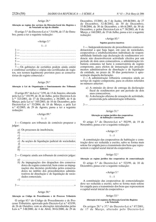 2328-(58) DIÁRIO DA REPÚBLICA — I SÉRIE-A N.o
63 — 29 de Março de 2006
Artigo 28.o
Alteração ao regime dos serviços da Direcção-Geral dos Registos e
do Notariado na loja do cidadão
O artigo 3.o
do Decreto-Lei n.o
314/98, de 17 de Outu-
bro, passa a ter a seguinte redacção:
«Artigo 3.o
[. . .]
1 — . . . . . . . . . . . . . . . . . . . . . . . . . . . . . . . . . . . . . . . . . .
2 — . . . . . . . . . . . . . . . . . . . . . . . . . . . . . . . . . . . . . . . . . .
3 — . . . . . . . . . . . . . . . . . . . . . . . . . . . . . . . . . . . . . . . . . .
4 — . . . . . . . . . . . . . . . . . . . . . . . . . . . . . . . . . . . . . . . . . .
5 — . . . . . . . . . . . . . . . . . . . . . . . . . . . . . . . . . . . . . . . . . .
6 — . . . . . . . . . . . . . . . . . . . . . . . . . . . . . . . . . . . . . . . . . .
7 — Os gabinetes de certidões podem ainda emitir
e confirmar certidões e cópias não certificadas de regis-
tos, nos termos legalmente previstos para as conserva-
tórias do registo comercial.»
Artigo 29.o
Alteração à Lei de Organização e Funcionamento dos Tribunais
Judiciais
O artigo 89.o
da Lei n.o
3/99, de 13 de Janeiro, alterada
pela Lei n.o
101/99, de 26 de Julho, pelos Decretos-Leis
n.os
323/2001, de 17 de Dezembro, e 38/2003, de 8 de
Março, pela Lei n.o
105/2003, de 10 de Dezembro, pelo
Decreto-Lei n.o
53/2004, de 18 de Março, e pela Lei
n.o
42/2005, de 29 de Agosto, passa a ter a seguinte
redacção:
«Artigo 89.o
[. . .]
1 — Compete aos tribunais de comércio preparar e
julgar:
a) Os processos de insolvência;
b) . . . . . . . . . . . . . . . . . . . . . . . . . . . . . . . . . . . . . . . . .
c) . . . . . . . . . . . . . . . . . . . . . . . . . . . . . . . . . . . . . . . . .
d) . . . . . . . . . . . . . . . . . . . . . . . . . . . . . . . . . . . . . . . . .
e) As acções de liquidação judicial de sociedades;
f) . . . . . . . . . . . . . . . . . . . . . . . . . . . . . . . . . . . . . . . . .
g) . . . . . . . . . . . . . . . . . . . . . . . . . . . . . . . . . . . . . . . . .
h) . . . . . . . . . . . . . . . . . . . . . . . . . . . . . . . . . . . . . . . . .
2 — Compete ainda aos tribunais de comércio julgar:
a) . . . . . . . . . . . . . . . . . . . . . . . . . . . . . . . . . . . . . . . . .
b) As impugnações dos despachos dos conserva-
dores do registo comercial, bem como as impug-
nações das decisões proferidas pelos conserva-
dores no âmbito dos procedimentos adminis-
trativos de dissolução e de liquidação de socie-
dades comerciais;
c) . . . . . . . . . . . . . . . . . . . . . . . . . . . . . . . . . . . . . . . . .
3 — . . . . . . . . . . . . . . . . . . . . . . . . . . . . . . . . . . . . . . . . .»
Artigo 30.o
Alteração ao Código de Procedimento e de Processo Tributário
O artigo 83.o
do Código de Procedimento e de Pro-
cesso Tributário, aprovado pelo Decreto-Lei n.o
433/99,
de 26 de Outubro, com as alterações introduzidas pelas
Leis n.os
3-B/2000, de 4 de Abril, 30-G/2000, de 29 de
Dezembro, 15/2001, de 5 de Junho, 109-B/2001, de 27
de Dezembro, 32-B/2002, de 30 de Dezembro,
55-B/2004, de 30 de Dezembro, e 60-A/2005, de 30 de
Dezembro, e pelos Decretos-Leis n.os
38/2003, de 8 de
Março, e 160/2003, de 19 de Julho, passa a ter a seguinte
redacção:
«Artigo 83.o
Sujeitos passivos inactivos
1 — Independentemente do procedimento contra-or-
denacional a que haja lugar, em caso de sociedades,
cooperativas e estabelecimentos individuais de respon-
sabilidade limitada cuja declaração de rendimentos evi-
dencie não desenvolverem actividade efectiva por um
período de dois anos consecutivos, a administração tri-
butária comunica tal facto à conservatória de registo
competente, para efeitos de instauração dos procedi-
mentos administrativos de dissolução e de liquidação
da entidade, no prazo de 30 dias posteriores à apre-
sentação daquela declaração.
2 — A administração tributária comunica ainda ao
serviço de registo competente, para os efeitos referidos
no número anterior:
a) A omissão do dever de entrega da declaração
fiscal de rendimentos por um período de dois
anos consecutivos;
b) A declaração oficiosa de cessação de actividade,
promovida pela administração tributária.
3 — . . . . . . . . . . . . . . . . . . . . . . . . . . . . . . . . . . . . . . . . .»
Artigo 31.o
Alteração ao regime jurídico das cooperativas
de habitação e construção
O artigo 3.o
do Decreto-Lei n.o
502/99, de 19 de
Novembro, passa a ter a seguinte redacção:
«Artigo 3.o
[. . .]
A constituição das cooperativas de habitação e cons-
trução deve ser reduzida a escrito, salvo se forma mais
solene for exigida para a transmissão dos bens que repre-
sentem o capital social inicial da cooperativa.»
Artigo 32.o
Alteração ao regime jurídico das cooperativas de comercialização
O artigo 5.o
do Decreto-Lei n.o
523/99, de 10 de
Dezembro, passa a ter a seguinte redacção:
«Artigo 5.o
[. . .]
A constituição das cooperativas de comercialização
deve ser reduzida a escrito, salvo se forma mais solene
for exigida para a transmissão dos bens que representem
o capital social inicial da cooperativa.»
Artigo 33.o
Alteração à lei orgânica da Direcção-Geral dos Registos
e do Notariado
Os artigos 28.o
e 37.o
do Decreto-Lei n.o
87/2001,
de 17 de Março, alterado pelo Decreto-Lei
 