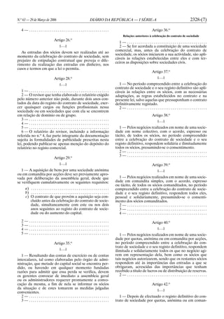N.o
63 — 29 de Março de 2006 DIÁRIO DA REPÚBLICA — I SÉRIE-A 2328-(7)
4 — . . . . . . . . . . . . . . . . . . . . . . . . . . . . . . . . . . . . . . . . . .
Artigo 26.o
[. . .]
As entradas dos sócios devem ser realizadas até ao
momento da celebração do contrato de sociedade, sem
prejuízo de estipulação contratual que preveja o dife-
rimento da realização das entradas em dinheiro, nos
casos e termos em que a lei o permita.
Artigo 28.o
[. . .]
1 — . . . . . . . . . . . . . . . . . . . . . . . . . . . . . . . . . . . . . . . . . .
2 — O revisor que tenha elaborado o relatório exigido
pelo número anterior não pode, durante dois anos con-
tados da data do registo do contrato de sociedade, exer-
cer quaisquer cargos ou funções profissionais nessa
sociedade ou em sociedades que com ela se encontrem
em relação de domínio ou de grupo.
3 — . . . . . . . . . . . . . . . . . . . . . . . . . . . . . . . . . . . . . . . . . .
4 — . . . . . . . . . . . . . . . . . . . . . . . . . . . . . . . . . . . . . . . . . .
5 — . . . . . . . . . . . . . . . . . . . . . . . . . . . . . . . . . . . . . . . . . .
6 — O relatório do revisor, incluindo a informação
referida no n.o
4, faz parte integrante da documentação
sujeita às formalidades de publicidade prescritas nesta
lei, podendo publicar-se apenas menção do depósito do
relatório no registo comercial.
Artigo 29.o
[. . .]
1 — A aquisição de bens por uma sociedade anónima
ou em comandita por acções deve ser previamente apro-
vada por deliberação da assembleia geral, desde que
se verifiquem cumulativamente os seguintes requisitos:
a) . . . . . . . . . . . . . . . . . . . . . . . . . . . . . . . . . . . . . . . . .
b) . . . . . . . . . . . . . . . . . . . . . . . . . . . . . . . . . . . . . . . . .
c) O contrato de que provém a aquisição seja con-
cluído antes da celebração do contrato de socie-
dade, simultaneamente com este ou nos dois
anos seguintes ao registo do contrato de socie-
dade ou do aumento do capital.
2 — . . . . . . . . . . . . . . . . . . . . . . . . . . . . . . . . . . . . . . . . . .
3 — . . . . . . . . . . . . . . . . . . . . . . . . . . . . . . . . . . . . . . . . . .
4 — . . . . . . . . . . . . . . . . . . . . . . . . . . . . . . . . . . . . . . . . . .
5 — . . . . . . . . . . . . . . . . . . . . . . . . . . . . . . . . . . . . . . . . . .
Artigo 35.o
[. . .]
1 — Resultando das contas de exercício ou de contas
intercalares, tal como elaboradas pelo órgão de admi-
nistração, que metade do capital social se encontra per-
dido, ou havendo em qualquer momento fundadas
razões para admitir que essa perda se verifica, devem
os gerentes convocar de imediato a assembleia geral
ou os administradores requerer prontamente a convo-
cação da mesma, a fim de nela se informar os sócios
da situação e de estes tomarem as medidas julgadas
convenientes.
2 — . . . . . . . . . . . . . . . . . . . . . . . . . . . . . . . . . . . . . . . . . .
3 — . . . . . . . . . . . . . . . . . . . . . . . . . . . . . . . . . . . . . . . . . .
Artigo 36.o
Relações anteriores à celebração do contrato de sociedade
1 — . . . . . . . . . . . . . . . . . . . . . . . . . . . . . . . . . . . . . . . . . .
2 — Se for acordada a constituição de uma sociedade
comercial, mas, antes da celebração do contrato de
sociedade, os sócios iniciarem a sua actividade, são apli-
cáveis às relações estabelecidas entre eles e com ter-
ceiros as disposições sobre sociedades civis.
Artigo 37.o
[. . .]
1 — No período compreendido entre a celebração do
contrato de sociedade e o seu registo definitivo são apli-
cáveis às relações entre os sócios, com as necessárias
adaptações, as regras estabelecidos no contrato e na
presente lei, salvo aquelas que pressuponham o contrato
definitivamente registado.
2 — . . . . . . . . . . . . . . . . . . . . . . . . . . . . . . . . . . . . . . . . . .
Artigo 38.o
[. . .]
1 — Pelos negócios realizados em nome de uma socie-
dade em nome colectivo, com o acordo, expresso ou
tácito, de todos os sócios, no período compreendido
entre a celebração do contrato de sociedade e o seu
registo definitivo, respondem solidária e ilimitadamente
todos os sócios, presumindo-se o consentimento.
2 — . . . . . . . . . . . . . . . . . . . . . . . . . . . . . . . . . . . . . . . . . .
3 — . . . . . . . . . . . . . . . . . . . . . . . . . . . . . . . . . . . . . . . . . .
Artigo 39.o
[. . .]
1 — Pelos negócios realizados em nome de uma socie-
dade em comandita simples, com o acordo, expresso
ou tácito, de todos os sócios comanditados, no período
compreendido entre a celebração do contrato de socie-
dade e o seu registo definitivo, respondem todos eles,
pessoal e solidariamente, presumindo-se o consenti-
mento dos sócios comanditados.
2 — . . . . . . . . . . . . . . . . . . . . . . . . . . . . . . . . . . . . . . . . . .
3 — . . . . . . . . . . . . . . . . . . . . . . . . . . . . . . . . . . . . . . . . . .
4 — . . . . . . . . . . . . . . . . . . . . . . . . . . . . . . . . . . . . . . . . . .
Artigo 40.o
[. . .]
1 — Pelos negócios realizados em nome de uma socie-
dade por quotas, anónima ou em comandita por acções,
no período compreendido entre a celebração do con-
trato de sociedade e o seu registo definitivo, respondem
ilimitada e solidariamente todos os que no negócio agi-
rem em representação dela, bem como os sócios que
tais negócios autorizarem, sendo que os restantes sócios
respondem até às importâncias das entradas a que se
obrigaram, acrescidas das importâncias que tenham
recebido a título de lucros ou de distribuição de reservas.
2 — . . . . . . . . . . . . . . . . . . . . . . . . . . . . . . . . . . . . . . . . . .
Artigo 42.o
[. . .]
1 — Depois de efectuado o registo definitivo do con-
trato de sociedade por quotas, anónima ou em coman-
 