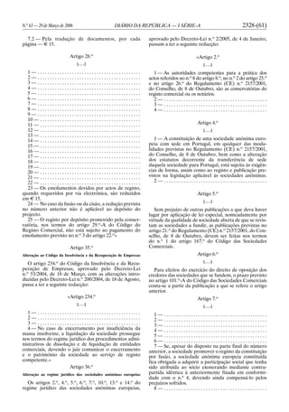 N.o
63 — 29 de Março de 2006 DIÁRIO DA REPÚBLICA — I SÉRIE-A 2328-(61)
7.2 — Pela tradução de documentos, por cada
página — E 15.
Artigo 28.o
[. . .]
1 — . . . . . . . . . . . . . . . . . . . . . . . . . . . . . . . . . . . . . . . . . .
2 — . . . . . . . . . . . . . . . . . . . . . . . . . . . . . . . . . . . . . . . . . .
3 — . . . . . . . . . . . . . . . . . . . . . . . . . . . . . . . . . . . . . . . . . .
4 — . . . . . . . . . . . . . . . . . . . . . . . . . . . . . . . . . . . . . . . . . .
5 — . . . . . . . . . . . . . . . . . . . . . . . . . . . . . . . . . . . . . . . . . .
6 — . . . . . . . . . . . . . . . . . . . . . . . . . . . . . . . . . . . . . . . . . .
7 — . . . . . . . . . . . . . . . . . . . . . . . . . . . . . . . . . . . . . . . . . .
8 — . . . . . . . . . . . . . . . . . . . . . . . . . . . . . . . . . . . . . . . . . .
9 — . . . . . . . . . . . . . . . . . . . . . . . . . . . . . . . . . . . . . . . . . .
10 — . . . . . . . . . . . . . . . . . . . . . . . . . . . . . . . . . . . . . . . . .
11 — . . . . . . . . . . . . . . . . . . . . . . . . . . . . . . . . . . . . . . . . .
12 — . . . . . . . . . . . . . . . . . . . . . . . . . . . . . . . . . . . . . . . . .
13 — . . . . . . . . . . . . . . . . . . . . . . . . . . . . . . . . . . . . . . . . .
14 — . . . . . . . . . . . . . . . . . . . . . . . . . . . . . . . . . . . . . . . . .
15 — . . . . . . . . . . . . . . . . . . . . . . . . . . . . . . . . . . . . . . . . .
16 — . . . . . . . . . . . . . . . . . . . . . . . . . . . . . . . . . . . . . . . . .
17 — . . . . . . . . . . . . . . . . . . . . . . . . . . . . . . . . . . . . . . . . .
18 — . . . . . . . . . . . . . . . . . . . . . . . . . . . . . . . . . . . . . . . . .
19 — . . . . . . . . . . . . . . . . . . . . . . . . . . . . . . . . . . . . . . . . .
20 — . . . . . . . . . . . . . . . . . . . . . . . . . . . . . . . . . . . . . . . . .
21 — . . . . . . . . . . . . . . . . . . . . . . . . . . . . . . . . . . . . . . . . .
22 — . . . . . . . . . . . . . . . . . . . . . . . . . . . . . . . . . . . . . . . . .
23 — Os emolumentos devidos por actos de registo,
quando requeridos por via electrónica, são reduzidos
em E 15.
24 — No caso da fusão ou da cisão, a redução prevista
no número anterior não é aplicável ao depósito do
projecto.
25 — O registo por depósito promovido pela conser-
vatória, nos termos do artigo 29.o
-A do Código do
Registo Comercial, não está sujeito ao pagamento do
emolumento previsto no n.o
3 do artigo 22.o
»
Artigo 35.o
Alteração ao Código da Insolvência e da Recuperação de Empresas
O artigo 234.o
do Código da Insolvência e da Recu-
peração de Empresas, aprovado pelo Decreto-Lei
n.o
53/2004, de 18 de Março, com as alterações intro-
duzidas pelo Decreto-Lei n.o
200/2004, de 18 de Agosto,
passa a ter a seguinte redacção:
«Artigo 234.o
[. . .]
1 — . . . . . . . . . . . . . . . . . . . . . . . . . . . . . . . . . . . . . . . . . .
2 — . . . . . . . . . . . . . . . . . . . . . . . . . . . . . . . . . . . . . . . . . .
3 — . . . . . . . . . . . . . . . . . . . . . . . . . . . . . . . . . . . . . . . . . .
4 — No caso de encerramento por insuficiência da
massa insolvente, a liquidação da sociedade prossegue
nos termos do regime jurídico dos procedimentos admi-
nistrativos de dissolução e de liquidação de entidades
comerciais, devendo o juiz comunicar o encerramento
e o património da sociedade ao serviço de registo
competente.»
Artigo 36.o
Alteração ao regime jurídico das sociedades anónimas europeias
Os artigos 2.o
, 4.o
, 5.o
, 6.o
, 7.o
, 10.o
, 13.o
e 14.o
do
regime jurídico das sociedades anónimas europeias,
aprovado pelo Decreto-Lei n.o
2/2005, de 4 de Janeiro,
passam a ter a seguinte redacção:
«Artigo 2.o
[. . .]
1 — As autoridades competentes para a prática dos
actos referidos no n.o
8 do artigo 8.o
, no n.o
2 do artigo 25.o
e no artigo 26.o
do Regulamento (CE) n.o
2157/2001,
do Conselho, de 8 de Outubro, são as conservatórias do
registo comercial ou os notários.
2 — . . . . . . . . . . . . . . . . . . . . . . . . . . . . . . . . . . . . . . . . . .
3 — . . . . . . . . . . . . . . . . . . . . . . . . . . . . . . . . . . . . . . . . . .
4 — . . . . . . . . . . . . . . . . . . . . . . . . . . . . . . . . . . . . . . . . . .
Artigo 4.o
[. . .]
1 — A constituição de uma sociedade anónima euro-
peia com sede em Portugal, em qualquer das moda-
lidades previstas no Regulamento (CE) n.o
2157/2001,
do Conselho, de 8 de Outubro, bem como a alteração
dos estatutos decorrente da transferência de sede
daquela sociedade para Portugal, está sujeita às exigên-
cias de forma, assim como ao registo e publicação pre-
vistos na legislação aplicável às sociedades anónimas.
2 — . . . . . . . . . . . . . . . . . . . . . . . . . . . . . . . . . . . . . . . . . .
Artigo 5.o
[. . .]
Sem prejuízo de outras publicações a que deva haver
lugar por aplicação de lei especial, nomeadamente por
virtude da qualidade de sociedade aberta de que se revis-
tam as sociedades a fundir, as publicações previstas no
artigo 21.o
do Regulamento (CE) n.o
2157/2001, do Con-
selho, de 8 de Outubro, devem ser feitas nos termos
do n.o
1 do artigo 167.o
do Código das Sociedades
Comerciais.
Artigo 6.o
[. . .]
Para efeitos do exercício do direito de oposição dos
credores das sociedades que se fundem, o prazo previsto
no artigo 101.o
-A do Código das Sociedades Comerciais
conta-se a partir da publicação a que se refere o artigo
anterior.
Artigo 7.o
[. . .]
1 — . . . . . . . . . . . . . . . . . . . . . . . . . . . . . . . . . . . . . . . . . .
2 — . . . . . . . . . . . . . . . . . . . . . . . . . . . . . . . . . . . . . . . . . .
3 — . . . . . . . . . . . . . . . . . . . . . . . . . . . . . . . . . . . . . . . . . .
4 — . . . . . . . . . . . . . . . . . . . . . . . . . . . . . . . . . . . . . . . . . .
5 — . . . . . . . . . . . . . . . . . . . . . . . . . . . . . . . . . . . . . . . . . .
6 — . . . . . . . . . . . . . . . . . . . . . . . . . . . . . . . . . . . . . . . . . .
7 — Se, apesar do disposto na parte final do número
anterior, a sociedade promover o registo da constituição
por fusão, a sociedade anónima europeia constituída
fica obrigada a adquirir a participação social que tenha
sido atribuída ao sócio exonerando mediante contra-
partida idêntica à anteriormente fixada em conformi-
dade com o n.o
4, devendo ainda compensá-lo pelos
prejuízos sofridos.
8 — . . . . . . . . . . . . . . . . . . . . . . . . . . . . . . . . . . . . . . . . . .
 