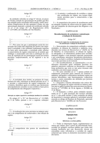 2328-(62) DIÁRIO DA REPÚBLICA — I SÉRIE-A N.o
63 — 29 de Março de 2006
Artigo 10.o
[. . .]
As entidades referidas no artigo 8.o
devem, no prazo
de 10 dias contado da apresentação do pedido que lhes
seja dirigido pelas sociedades interessadas, emitir docu-
mento comprovativo da não oposição à fusão, de cuja
apresentação depende a emissão do certificado referido
no n.o
2 do artigo 25.o
do Regulamento (CE)
n.o
2157/2001, do Conselho, de 8 de Outubro.
Artigo 13.o
[. . .]
1 — . . . . . . . . . . . . . . . . . . . . . . . . . . . . . . . . . . . . . . . . . .
2 — . . . . . . . . . . . . . . . . . . . . . . . . . . . . . . . . . . . . . . . . . .
3 — . . . . . . . . . . . . . . . . . . . . . . . . . . . . . . . . . . . . . . . . . .
4 — Nos casos em que a participação social do exo-
nerando não tenha sido adquirida por motivo não impu-
tável à sociedade e não existindo confirmação expressa
do facto pelo exonerando, a sociedade pode solicitar
à conservatória do registo comercial ou ao notário que
notifique o exonerando com vista à celebração de con-
trato de aquisição da sua participação social nos termos
previstos, respectivamente, na lei registral e na lei
notarial.
5 — . . . . . . . . . . . . . . . . . . . . . . . . . . . . . . . . . . . . . . . . . .
Artigo 14.o
[. . .]
1 — . . . . . . . . . . . . . . . . . . . . . . . . . . . . . . . . . . . . . . . . . .
2 — . . . . . . . . . . . . . . . . . . . . . . . . . . . . . . . . . . . . . . . . . .
3 — . . . . . . . . . . . . . . . . . . . . . . . . . . . . . . . . . . . . . . . . . .
4 — . . . . . . . . . . . . . . . . . . . . . . . . . . . . . . . . . . . . . . . . . .
5 — . . . . . . . . . . . . . . . . . . . . . . . . . . . . . . . . . . . . . . . . . .
6 — A sociedade deve incluir, no projecto de trans-
ferência de sede, referência ao direito previsto no n.o
3
e, perante a conservatória do registo competente ou
o notário, identificar quais os credores que declararam
antecipadamente vencidos os seus créditos e fazer prova
do cumprimento das obrigações respectivas.»
Artigo 37.o
Alteração ao regime especial de constituição imediata de sociedades
Os artigos 8.o
e 25.o
do Decreto-Lei n.o
111/2005,
de 8 de Julho, passam a ter a seguinte redacção:
«Artigo 8.o
[. . .]
1 — . . . . . . . . . . . . . . . . . . . . . . . . . . . . . . . . . . . . . . . . . .
2 — A realização dos actos previstos no número ante-
rior é da competência do conservador e dos oficiais do
registo.
Artigo 25.o
[. . .]
1 — . . . . . . . . . . . . . . . . . . . . . . . . . . . . . . . . . . . . . . . . . .
2 — . . . . . . . . . . . . . . . . . . . . . . . . . . . . . . . . . . . . . . . . . .
3 — . . . . . . . . . . . . . . . . . . . . . . . . . . . . . . . . . . . . . . . . . .
4 — A competência dos postos de atendimento
abrange:
a) . . . . . . . . . . . . . . . . . . . . . . . . . . . . . . . . . . . . . . . . .
b) . . . . . . . . . . . . . . . . . . . . . . . . . . . . . . . . . . . . . . . . .
c) A emissão e confirmação de certidões e cópias
não certificadas de registo, nos termos legal-
mente previstos para a conservatória a que
pertencem.
5 — A competência dos postos de atendimento pode
ser alargada à prática de outros actos do registo comer-
cial, por despacho do director-geral dos Registos e do
Notariado.»
CAPÍTULO III
Reconhecimentos de assinaturas e autenticação
e tradução de documentos
Artigo 38.o
Extensão do regime dos reconhecimentos de assinaturas
e da autenticação e tradução de documentos
1 — Sem prejuízo da competência atribuída a outras
entidades, as câmaras de comércio e indústria, reco-
nhecidas nos termos do Decreto-Lei n.o
244/92, de 29
de Outubro, os conservadores, os oficiais de registo,
os advogados e os solicitadores podem fazer reconhe-
cimentos simples e com menções especiais, presenciais
e por semelhança, autenticar documentos particulares,
certificar, ou fazer e certificar, traduções de documentos
nos termos previstos na lei notarial.
2 — Os reconhecimentos, as autenticações e as cer-
tificações efectuados pelas entidades previstas nos
números anteriores conferem ao documento a mesma
força probatória que teria se tais actos tivessem sido
realizados com intervenção notarial.
3 — Os actos referidos no n.o
1 apenas podem ser
validamente praticados pelas câmaras de comércio e
indústria, advogados e solicitadores mediante registo em
sistema informático, cujo funcionamento, respectivos
termos e custos associados são definidos por portaria
do Ministro da Justiça.
4 — Enquanto o sistema informático não estiver dis-
ponível, a obrigação de registo referida no número ante-
rior não se aplica à prática dos actos previstos nos Decre-
tos-Leis n.os
237/2001, de 30 de Agosto, e 28/2000, de
13 de Março.
5 — O montante a cobrar, pelas entidades mencio-
nadas no n.o
3, pela prestação dos serviços referidos
no n.o
1, não pode exceder o valor resultante da tabela
de honorários e encargos aplicável à actividade notarial
exercida ao abrigo do Estatuto do Notariado, aprovado
pelo Decreto-Lei n.o
26/2004, de 4 de Fevereiro.
CAPÍTULO IV
Disposições finais e transitórias
SECÇÃO I
Disposições finais
Artigo 39.o
Referências a escritura pública
1 — Todas as disposições legais, regulamentares ou
outras que exijam, para a prova de determinado facto,
certidão de qualquer escritura pública que tenha sido
tornada facultativa por este decreto-lei, devem ser
entendidas como referindo-se a certidão do registo
comercial que inclua os elementos necessários à prova
dos factos.
 