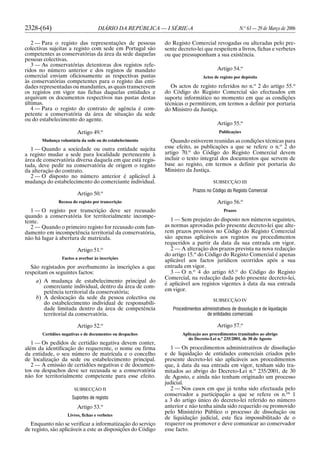 2328-(64) DIÁRIO DA REPÚBLICA — I SÉRIE-A N.o
63 — 29 de Março de 2006
2 — Para o registo das representações de pessoas
colectivas sujeitas a registo com sede em Portugal são
competentes as conservatórias da área da sede daquelas
pessoas colectivas.
3 — As conservatórias detentoras dos registos refe-
ridos no número anterior e dos registos de mandato
comercial enviam oficiosamente as respectivas pastas
às conservatórias competentes para o registo das enti-
dades representadas ou mandantes, as quais transcrevem
os registos em vigor nas fichas daquelas entidades e
arquivam os documentos respectivos nas pastas destas
últimas.
4 — Para o registo do contrato de agência é com-
petente a conservatória da área de situação da sede
ou do estabelecimento do agente.
Artigo 49.o
Mudança voluntária da sede ou do estabelecimento
1 — Quando a sociedade ou outra entidade sujeita
a registo mudar a sede para localidade pertencente à
área de conservatória diversa daquela em que está regis-
tada, deve pedir na conservatória de origem o registo
da alteração do contrato.
2 — O disposto no número anterior é aplicável à
mudança do estabelecimento do comerciante individual.
Artigo 50.o
Recusa do registo por transcrição
1 — O registo por transcrição deve ser recusado
quando a conservatória for territorialmente incompe-
tente.
2 — Quando o primeiro registo for recusado com fun-
damento em incompetência territorial da conservatória,
não há lugar à abertura de matrícula.
Artigo 51.o
Factos a averbar às inscrições
São registados por averbamento às inscrições a que
respeitam os seguintes factos:
a) A mudança de estabelecimento principal do
comerciante individual, dentro da área de com-
petência territorial da conservatória;
b) A deslocação da sede da pessoa colectiva ou
do estabelecimento individual de responsabili-
dade limitada dentro da área de competência
territorial da conservatória.
Artigo 52.o
Certidões negativas e de documentos ou despachos
1 — Os pedidos de certidão negativa devem conter,
além da identificação do requerente, o nome ou firma
da entidade, o seu número de matrícula e o concelho
de localização da sede ou estabelecimento principal.
2 — A emissão de certidões negativas e de documen-
tos ou despachos deve ser recusada se a conservatória
não for territorialmente competente para esse efeito.
SUBSECÇÃO II
Suportes de registo
Artigo 53.o
Livros, fichas e verbetes
Enquanto não se verificar a informatização do serviço
de registo, são aplicáveis a este as disposições do Código
do Registo Comercial revogadas ou alteradas pelo pre-
sente decreto-lei que respeitem a livros, fichas e verbetes
ou que pressuponham a sua existência.
Artigo 54.o
Actos de registo por depósito
Os actos de registo referidos no n.o
2 do artigo 55.o
do Código do Registo Comercial são efectuados em
suporte informático no momento em que as condições
técnicas o permitirem, em termos a definir por portaria
do Ministro da Justiça.
Artigo 55.o
Publicações
Quando estiverem reunidas as condições técnicas para
esse efeito, as publicações a que se refere o n.o
2 do
artigo 70.o
do Código do Registo Comercial devem
incluir o texto integral dos documentos que servem de
base ao registo, em termos a definir por portaria do
Ministro da Justiça.
SUBSECÇÃO III
Prazos no Código do Registo Comercial
Artigo 56.o
Prazos
1 — Sem prejuízo do disposto nos números seguintes,
as normas aprovadas pelo presente decreto-lei que alte-
rem prazos previstos no Código do Registo Comercial
são apenas aplicáveis aos registos ou procedimentos
requeridos a partir da data da sua entrada em vigor.
2 — A alteração dos prazos prevista na nova redacção
do artigo 15.o
do Código do Registo Comercial é apenas
aplicável aos factos jurídicos ocorridos após a sua
entrada em vigor.
3 — O n.o
4 do artigo 65.o
do Código do Registo
Comercial, na redacção dada pelo presente decreto-lei,
é aplicável aos registos vigentes à data da sua entrada
em vigor.
SUBSECÇÃO IV
Procedimentos administrativos de dissolução e de liquidação
de entidades comerciais
Artigo 57.o
Aplicação aos procedimentos tramitados ao abrigo
do Decreto-Lei n.o
235/2001, de 30 de Agosto
1 — Os procedimentos administrativos de dissolução
e de liquidação de entidades comerciais criados pelo
presente decreto-lei são aplicáveis aos procedimentos
que, à data da sua entrada em vigor, tenham sido tra-
mitados ao abrigo do Decreto-Lei n.o
235/2001, de 30
de Agosto, e ainda não tenham originado um processo
judicial.
2 — Nos casos em que já tenha sido efectuada pelo
conservador a participação a que se refere os n.os
1
a 3 do artigo único do decreto-lei referido no número
anterior e não tenha ainda sido requerido ou promovido
pelo Ministério Público o processo de dissolução ou
de liquidação judicial, este fica impossibilitado de o
requerer ou promover e deve comunicar ao conservador
esse facto.
 