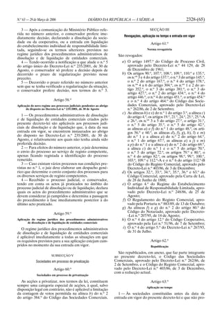 N.o
63 — 29 de Março de 2006 DIÁRIO DA REPÚBLICA — I SÉRIE-A 2328-(65)
3 — Após a comunicação do Ministério Público refe-
rida no número anterior, o conservador profere ime-
diatamente decisão, declarando a dissolução da socie-
dade ou da cooperativa, ou a entrada em liquidação
do estabelecimento individual de responsabilidade limi-
tada, seguindo-se os termos ulteriores previstos no
regime jurídico dos procedimentos administrativos de
dissolução e de liquidação de entidades comerciais.
4 — Tendo ocorrido a notificação a que alude o n.o
5
do artigo único do Decreto-Lei n.o
235/2001, de 30 de
Agosto, o conservador só profere a decisão depois de
decorrido o prazo de regularização previsto nesse
preceito.
5 — Decorrido o prazo referido no número anterior
sem que se tenha verificado a regularização da situação,
o conservador profere decisão, nos termos do n.o
3.
Artigo 58.o
Aplicação do novo regime aos processos judiciais pendentes ao abrigo
do disposto no Decreto-Lei n.o
235/2001, de 30 de Agosto
1 — Os procedimentos administrativos de dissolução
e de liquidação de entidades comerciais criados pelo
presente decreto-lei são aplicáveis aos processos judi-
ciais de dissolução e de liquidação que, à data da sua
entrada em vigor, se encontrem instaurados ao abrigo
do disposto no Decreto-Lei n.o
235/2001, de 30 de
Agosto, e relativamente aos quais não tenha ainda sido
proferida decisão.
2 — Para efeitos do número anterior, o juiz determina
o envio do processo ao serviço de registo competente,
apenas ficando registada a identificação do processo
remetido.
3 — Caso existam vários processos nas condições pre-
vistas no n.o
1, o juiz deve elaborar um despacho gené-
rico que determine o envio conjunto dos processos para
os diversos serviços de registo competentes.
4 — Recebido o processo judicial, o conservador,
tendo em conta os actos já praticados no âmbito do
processo judicial de dissolução ou de liquidação, declara
quais os actos do procedimento administrativo que se
devem considerar já cumpridos e determina a passagem
do procedimento à fase imediatamente posterior à do
último acto praticado.
Artigo 59.o
Aplicação do regime jurídico dos procedimentos administrativos
de dissolução e de liquidação de entidades comerciais
O regime jurídico dos procedimentos administrativos
de dissolução e de liquidação de entidades comerciais
é aplicável imediatamente a todas as situações em que
os requisitos previstos para a sua aplicação estejam cum-
pridos no momento da sua entrada em vigor.
SUBSECÇÃO V
Sociedades em processo de privatização
Artigo 60.o
Sociedades em processo de privatização
As acções a privatizar, nos termos da lei, constituem
sempre uma categoria especial de acções, à qual, salvo
disposição legal em contrário, não é aplicável a limitação
da contagem de votos permitida na alínea b) do n.o
2
do artigo 384.o
do Código das Sociedades Comerciais.
SECÇÃO III
Revogações, aplicação no tempo e entrada em vigor
Artigo 61.o
Norma revogatória
São revogados:
a) O artigo 1497.o
do Código de Processo Civil,
aprovado pelo Decreto-Lei n.o
44 129, de 28
de Dezembro de 1961;
b) Os artigos 90.o
, 107.o
, 108.o
, 109.o
, 110.o
e 135.o
,
os n.os
3 e 4 do artigo 137.o
, o n.o
3 do artigo 145.o
,
o n.o
2 do artigo 167.o
, o n.o
4 do artigo 178.o
,
os n.os
4 a 6 do artigo 304.o
, os n.os
1 e 2 do ar-
tigo 352.o
, o n.o
3 do artigo 381.o
, o n.o
3 do
artigo 427.o
, o n.o
2 do artigo 434.o
, o n.o
4 do
artigo 446.o
, o n.o
4 do artigo 451.o
, o artigo 454.o
e o n.o
4 do artigo 464.o
do Código das Socie-
dades Comerciais, aprovado pelo Decreto-Lei
n.o
262/86, de 2 de Setembro;
c) As alíneas h) e x) do n.o
1 do artigo 3.o
, a alínea c)
do artigo 4.o
, os artigos 19.o
, 21.o
, 24.o
, 25.o
, 25.o
-A
e 26.o
, os n.os
3 a 5 do artigo 27.o
, o artigo 31.o
,
o n.o
5 do artigo 35.o
, o n.o
5 do artigo 42.o
,
as alíneas a) e f) do n.o
1 do artigo 48.o
, os arti-
gos 56.o
e 60.o
, as alíneas d), f), g), h), l) e m)
do n.o
1 e a alínea a) do n.o
2 do artigo 64.o
,
o n.o
1 do artigo 67.o
, as alíneas a) a j) e m)
a p) do n.o
1 e a alínea a) do n.o
2 do artigo 69.o
,
a alínea c) do n.o
1 e o n.o
5 do artigo 70.o
,
o n.o
5 do artigo 72.o
, os artigos 79.o
e 80.o
, o
n.o
4 do artigo 82.o
, os artigos 98.o
, 99.o
, 100.o
,
103.o
, 109.o
e 112.o
-A e o n.o
6 do artigo 112.o
-B
do Código do Registo Comercial, aprovado pelo
Decreto-Lei n.o
403/86, de 3 de Dezembro;
d) Os artigos 32.o
, 33.o
, 34.o
, 35.o
, 36.o
e 63.o
do
Código Comercial, aprovado pela Carta de Lei,
de 28 de Junho de 1888;
e) O artigo 4.o
do Regime do Estabelecimento
Individual de Responsabilidade Limitada, apro-
vado pelo Decreto-Lei n.o
248/86, de 25 de
Agosto;
f) O Regulamento do Registo Comercial, apro-
vado pela Portaria n.o
883/89, de 13 de Outubro;
g) As alíneas f) e g) do n.o
2 do artigo 80.o
do
Código do Notariado, aprovado pelo Decreto-
-Lei n.o
207/95, de 14 de Agosto;
h) O n.o
4 do artigo 12.o
do Código Cooperativo,
aprovado pela Lei n.o
51/96, de 7 de Setembro;
i) O n.o
4 do artigo 5.o
do Decreto-Lei n.o
267/93,
de 31 de Julho.
Artigo 62.o
Republicação
São republicados, em anexo, que faz parte integrante
ao presente decreto-lei, o Código das Sociedades
Comerciais, aprovado pelo Decreto-Lei n.o
262/86, de
2 de Setembro, e o Código do Registo Comercial, apro-
vado pelo Decreto-Lei n.o
403/86, de 3 de Dezembro,
com a redacção actual.
Artigo 63.o
Aplicação no tempo
1 — Às sociedades constituídas antes da data de
entrada em vigor do presente decreto-lei e que não pro-
 