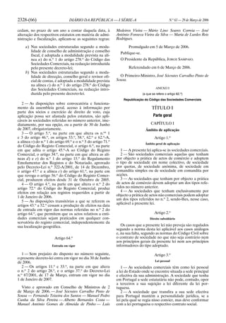 2328-(66) DIÁRIO DA REPÚBLICA — I SÉRIE-A N.o
63 — 29 de Março de 2006
cedam, no prazo de um ano a contar daquela data, à
alteração dos respectivos estatutos em matéria de admi-
nistração e fiscalização, aplicam-se as seguintes regras:
a) Nas sociedades estruturadas segundo a moda-
lidade de conselho de administração e conselho
fiscal, é adoptada a modalidade prevista na alí-
nea a) do n.o
1 do artigo 278.o
do Código das
Sociedades Comerciais, na redacção introduzida
pelo presente decreto-lei;
b) Nas sociedades estruturadas segundo a moda-
lidade de direcção, conselho geral e revisor ofi-
cial de contas, é adoptada a modalidade prevista
na alínea c) do n.o
1 do artigo 278.o
do Código
das Sociedades Comerciais, na redacção intro-
duzida pelo presente decreto-lei.
2 — As disposições sobre convocatória e funciona-
mento da assembleia geral, acesso à informação por
parte dos sócios e exercício de direito de voto, cuja
aplicação possa ser afastada pelos estatutos, são apli-
cáveis às sociedades referidas no número anterior, ime-
diatamente, por sua opção, ou a partir de 30 de Junho
de 2007, obrigatoriamente.
3 — O artigo 5.o
, na parte em que altera os n.os
1
e 3 do artigo 46.o
, os artigos 53.o
, 58.o
, 62.o
e 62.o
-A,
a alínea v) do n.o
1 do artigo 69.o
e o n.o
5 do artigo 71.o
do Código do Registo Comercial, o artigo 6.o
, na parte
em que adita o artigo 45.o
-A ao Código do Registo
Comercial, o artigo 34.o
, na parte em que altera as alí-
neas d) e e) do n.o
1 do artigo 15.o
do Regulamento
Emolumentar dos Registos e do Notariado, aprovado
pelo Decreto-Lei n.o
322-A/2001, de 14 de Dezembro,
o artigo 47.o
e a alínea c) do artigo 61.o
, na parte em
que revoga o artigo 56.o
do Código do Registo Comer-
cial, produzem efeitos desde 31 de Outubro de 2005.
4 — O artigo 4.o
, na parte em que altera o n.o
2 do
artigo 72.o
do Código do Registo Comercial, produz
efeitos em relação aos registos requeridos a partir de
1 de Janeiro de 2006.
5 — As disposições transitórias a que se referem os
artigos 43.o
a 52.o
cessam a produção de efeitos na data
de entrada em vigor das normas referidas no n.o
2 do
artigo 64.o
, que permitem que os actos relativos a enti-
dades comerciais sejam praticados em qualquer con-
servatória do registo comercial, independentemente da
sua localização geográfica.
Artigo 64.o
Entrada em vigor
1 — Sem prejuízo do disposto no número seguinte,
o presente decreto-lei entra em vigor no dia 30 de Junho
de 2006.
2 — Os artigos 11.o
e 33.o
, na parte em que altera
o n.o
2 do artigo 28.o
, e o artigo 37.o
do Decreto-Lei
n.o
87/2001, de 17 de Março, entram em vigor no dia
1 de Janeiro de 2007.
Visto e aprovado em Conselho de Ministros de 2
de Março de 2006. — José Sócrates Carvalho Pinto de
Sousa — Fernando Teixeira dos Santos — Manuel Pedro
Cunha da Silva Pereira — Alberto Bernardes Costa —
Manuel António Gomes de Almeida de Pinho — Luís
Medeiros Vieira — Mário Lino Soares Correia — José
António Fonseca Vieira da Silva — Maria de Lurdes Reis
Rodrigues.
Promulgado em 5 de Março de 2006.
Publique-se.
O Presidente da República, JORGE SAMPAIO.
Referendado em 6 de Março de 2006.
O Primeiro-Ministro, José Sócrates Carvalho Pinto de
Sousa.
ANEXO I
(a que se refere o artigo 62.o
)
Republicação do Código das Sociedades Comerciais
TÍTULO I
Parte geral
CAPÍTULO I
Âmbito de aplicação
Artigo 1.o
Âmbito geral de aplicação
1 — A presente lei aplica-se às sociedades comerciais.
2 — São sociedades comerciais aquelas que tenham
por objecto a prática de actos de comércio e adoptem
o tipo de sociedade em nome colectivo, de sociedade
por quotas, de sociedade anónima, de sociedade em
comandita simples ou de sociedade em comandita por
acções.
3 — As sociedades que tenham por objecto a prática
de actos de comércio devem adoptar um dos tipos refe-
ridos no número anterior.
4 — As sociedades que tenham exclusivamente por
objecto a prática de actos não comerciais podem adoptar
um dos tipos referidos no n.o
2, sendo-lhes, nesse caso,
aplicável a presente lei.
Artigo 2.o
Direito subsidiário
Os casos que a presente lei não preveja são regulados
segundo a norma desta lei aplicável aos casos análogos
e, na sua falta, segundo as normas do Código Civil sobre
o contrato de sociedade no que não seja contrário nem
aos princípios gerais da presente lei nem aos princípios
informadores do tipo adoptado.
Artigo 3.o
Lei pessoal
1 — As sociedades comerciais têm como lei pessoal
a lei do Estado onde se encontre situada a sede principal
e efectiva da sua administração. A sociedade que tenha
em Portugal a sede estatutária não pode, contudo, opor
a terceiros a sua sujeição a lei diferente da lei por-
tuguesa.
2 — A sociedade que transfira a sua sede efectiva
para Portugal mantém a personalidade jurídica, se a
lei pela qual se regia nisso convier, mas deve conformar
com a lei portuguesa o respectivo contrato social.
 
