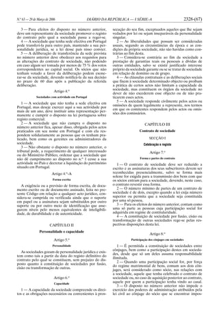 N.o
63 — 29 de Março de 2006 DIÁRIO DA REPÚBLICA — I SÉRIE-A 2328-(67)
3 — Para efeitos do disposto no número anterior,
deve um representante da sociedade promover o registo
do contrato pelo qual a sociedade passa a reger-se.
4 — A sociedade que tenha sede efectiva em Portugal
pode transferi-la para outro país, mantendo a sua per-
sonalidade jurídica, se a lei desse país nisso convier.
5 — A deliberação de transferência da sede prevista
no número anterior deve obedecer aos requisitos para
as alterações do contrato de sociedade, não podendo
em caso algum ser tomada por menos de 75 % dos votos
correspondentes ao capital social. Os sócios que não
tenham votado a favor da deliberação podem exone-
rar-se da sociedade, devendo notificá-la da sua decisão
no prazo de 60 dias após a publicação da referida
deliberação.
Artigo 4.o
Sociedades com actividade em Portugal
1 — A sociedade que não tenha a sede efectiva em
Portugal, mas deseje exercer aqui a sua actividade por
mais de um ano, deve instituir uma representação per-
manente e cumprir o disposto na lei portuguesa sobre
registo comercial.
2 — A sociedade que não cumpra o disposto no
número anterior fica, apesar disso, obrigada pelos actos
praticados em seu nome em Portugal e com ela res-
pondem solidariamente as pessoas que os tenham pra-
ticado, bem como os gerentes ou administradores da
sociedade.
3 — Não obstante o disposto no número anterior, o
tribunal pode, a requerimento de qualquer interessado
ou do Ministério Público, ordenar que a sociedade que
não dê cumprimento ao disposto no n.o
1 cesse a sua
actividade no País e decretar a liquidação do património
situado em Portugal.
Artigo 4.o
-A
Forma escrita
A exigência ou a previsão de forma escrita, de docu-
mento escrito ou de documento assinado, feita no pre-
sente Código em relação a qualquer acto jurídico, con-
sidera-se cumprida ou verificada ainda que o suporte
em papel ou a assinatura sejam substituídos por outro
suporte ou por outro meio de identificação que asse-
gurem níveis pelo menos equivalentes de inteligibili-
dade, de durabilidade e de autenticidade.
CAPÍTULO II
Personalidade e capacidade
Artigo 5.o
Personalidade
As sociedades gozam de personalidade jurídica e exis-
tem como tais a partir da data do registo definitivo do
contrato pelo qual se constituem, sem prejuízo do dis-
posto quanto à constituição de sociedades por fusão,
cisão ou transformação de outras.
Artigo 6.o
Capacidade
1 — A capacidade da sociedade compreende os direi-
tos e as obrigações necessários ou convenientes à pros-
secução do seu fim, exceptuados aqueles que lhe sejam
vedados por lei ou sejam inseparáveis da personalidade
singular.
2 — As liberalidades que possam ser consideradas
usuais, segundo as circunstâncias da época e as con-
dições da própria sociedade, não são havidas como con-
trárias ao fim desta.
3 — Considera-se contrária ao fim da sociedade a
prestação de garantias reais ou pessoais a dívidas de
outras entidades, salvo se existir justificado interesse
próprio da sociedade garante ou se se tratar de sociedade
em relação de domínio ou de grupo.
4 — As cláusulas contratuais e as deliberações sociais
que fixem à sociedade determinado objecto ou proíbam
a prática de certos actos não limitam a capacidade da
sociedade, mas constituem os órgãos da sociedade no
dever de não excederem esse objecto ou de não pra-
ticarem esses actos.
5 — A sociedade responde civilmente pelos actos ou
omissões de quem legalmente a represente, nos termos
em que os comitentes respondem pelos actos ou omis-
sões dos comissários.
CAPÍTULO III
Contrato de sociedade
SECÇÃO I
Celebração e registo
Artigo 7.o
Forma e partes do contrato
1 — O contrato de sociedade deve ser reduzido a
escrito e as assinaturas dos seus subscritores devem ser
reconhecidas presencialmente, salvo se forma mais
solene for exigida para a transmissão dos bens com que
os sócios entram para a sociedade, devendo, neste caso,
o contrato revestir essa forma.
2 — O número mínimo de partes de um contrato de
sociedade é de dois, excepto quando a lei exija número
superior ou permita que a sociedade seja constituída
por uma só pessoa.
3 — Para os efeitos do número anterior, contam como
uma só parte as pessoas cuja participação social for
adquirida em regime de contitularidade.
4 — A constituição de sociedade por fusão, cisão ou
transformação de outras sociedades rege-se pelas res-
pectivas disposições desta lei.
Artigo 8.o
Participação dos cônjuges em sociedades
1 — É permitida a constituição de sociedades entre
cônjuges, bem como a participação destes em socieda-
des, desde que só um deles assuma responsabilidade
ilimitada.
2 — Quando uma participação social for, por força
do regime matrimonial de bens, comum aos dois côn-
juges, será considerado como sócio, nas relações com
a sociedade, aquele que tenha celebrado o contrato de
sociedade ou, no caso de aquisição posterior ao contrato,
aquele por quem a participação tenha vindo ao casal.
3 — O disposto no número anterior não impede o
exercício dos poderes de administração atribuídos pela
lei civil ao cônjuge do sócio que se encontrar impos-
 
