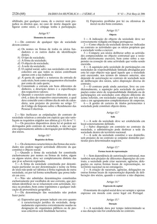 2328-(68) DIÁRIO DA REPÚBLICA — I SÉRIE-A N.o
63 — 29 de Março de 2006
sibilitado, por qualquer causa, de a exercer nem pre-
judica os direitos que, no caso de morte daquele que
figurar como sócio, o cônjuge tenha à participação.
Artigo 9.o
Elementos do contrato
1 — Do contrato de qualquer tipo de sociedade
devem constar:
a) Os nomes ou firmas de todos os sócios fun-
dadores e os outros dados de identificação
destes;
b) O tipo de sociedade;
c) A firma da sociedade;
d) O objecto da sociedade;
e) A sede da sociedade;
f) O capital social, salvo nas sociedades em nome
colectivo em que todos os sócios contribuam
apenas com a sua indústria;
g) A quota de capital e a natureza da entrada de
cada sócio, bem como os pagamentos efectuados
por conta de cada quota;
h) Consistindo a entrada em bens diferentes de
dinheiro, a descrição destes e a especificação
dos respectivos valores;
i) Quando o exercício anual for diferente do ano
civil, a data do respectivo encerramento, a qual
deve coincidir com o último dia do mês de calen-
dário, sem prejuízo do previsto no artigo 7.o
do Código do Imposto sobre o Rendimento das
Pessoas Colectivas.
2 — São ineficazes as estipulações do contrato de
sociedade relativas a entradas em espécie que não satis-
façam os requisitos exigidos nas alíneas g) e h) do n.o
1.
3 — Os preceitos dispositivos desta lei só podem ser
derrogados pelo contrato de sociedade, a não ser que
este expressamente admita a derrogação por deliberação
dos sócios.
Artigo 10.o
Requisitos da firma
1 — Os elementos característicos das firmas das socie-
dades não podem sugerir actividade diferente da que
constitui o objecto social.
2 — Quando a firma da sociedade for constituída
exclusivamente por nomes ou firmas de todos, algum
ou alguns sócios, deve ser completamente distinta das
que já se acharem registadas.
3 — A firma da sociedade constituída por denomi-
nação particular ou por denominação e nome ou firma
de sócio não pode ser idêntica à firma registada de outra
sociedade, ou por tal forma semelhante que possa indu-
zir em erro.
4 — Não são admitidas denominações constituídas
exclusivamente por vocábulos de uso corrente, que per-
mitam identificar ou se relacionem com actividade, téc-
nica ou produto, bem como topónimos e qualquer indi-
cação de proveniência geográfica.
5 — Da denominação das sociedades não podem
fazer parte:
a) Expressões que possam induzir em erro quanto
à caracterização jurídica da sociedade, desig-
nadamente expressões correntemente usadas na
designação de organismos públicos ou de pes-
soas colectivas sem finalidade lucrativa;
b) Expressões proibidas por lei ou ofensivas da
moral ou dos bons costumes.
Artigo 11.o
Objecto
1 — A indicação do objecto da sociedade deve ser
correctamente redigida em língua portuguesa.
2 — Como objecto da sociedade devem ser indicadas
no contrato as actividades que os sócios propõem que
a sociedade venha a exercer.
3 — Compete aos sócios deliberar sobre as activida-
des compreendidas no objecto contratual que a socie-
dade efectivamente exercerá, bem como sobre a sus-
pensão ou cessação de uma actividade que venha sendo
exercida.
4 — A aquisição pela sociedade de participações em
sociedades de responsabilidade limitada abrangidas por
esta lei cujo objecto seja igual àquele que a sociedade
está exercendo, nos termos do número anterior, não
depende de autorização no contrato de sociedade nem
de deliberação dos sócios, salvo disposição diversa do
contrato.
5 — O contrato pode ainda autorizar, livre ou con-
dicionalmente, a aquisição pela sociedade de partici-
pações como sócio de responsabilidade ilimitada ou de
participações em sociedades com objecto diferente do
acima referido, em sociedades reguladas por leis espe-
ciais e em agrupamentos complementares de empresas.
6 — A gestão de carteira de títulos pertencentes à
sociedade pode constituir objecto desta.
Artigo 12.o
Sede
1 — A sede da sociedade deve ser estabelecida em
local concretamente definido.
2 — Salvo disposição em contrário no contrato da
sociedade, a administração pode deslocar a sede da
sociedade dentro do território nacional.
3 — A sede da sociedade constitui o seu domicílio,
sem prejuízo de no contrato se estipular domicílio par-
ticular para determinados negócios.
Artigo 13.o
Formas locais de representação
1 — Sem dependência de autorização contratual, mas
também sem prejuízo de diferentes disposições do con-
trato, a sociedade pode criar sucursais, agências, dele-
gações ou outras formas locais de representação, no
território nacional ou no estrangeiro.
2 — A criação de sucursais, agências, delegações ou
outras formas locais de representação depende de deli-
beração dos sócios, quando o contrato a não dispense.
Artigo 14.o
Expressão do capital
O montante do capital social deve ser sempre e apenas
expresso em moeda com curso legal em Portugal.
Artigo 15.o
Duração
1 — A sociedade dura por tempo indeterminado se
a sua duração não for estabelecida no contrato.
 