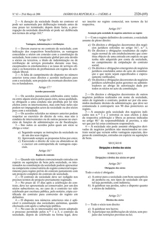 N.o
63 — 29 de Março de 2006 DIÁRIO DA REPÚBLICA — I SÉRIE-A 2328-(69)
2 — A duração da sociedade fixada no contrato só
pode ser aumentada por deliberação tomada antes de
esse prazo ter terminado; depois deste facto, a pror-
rogação da sociedade dissolvida só pode ser deliberada
nos termos do artigo 161.o
Artigo 16.o
Vantagens, indemnizações e retribuições
1 — Devem exarar-se no contrato de sociedade, com
indicação dos respectivos beneficiários, as vantagens
concedidas a sócios em conexão com a constituição da
sociedade, bem como o montante global por esta devido
a sócios ou terceiros, a título de indemnização ou de
retribuição de serviços prestados durante essa fase,
exceptuados os emolumentos e as taxas de serviços ofi-
ciais e os honorários de profissionais em regime de acti-
vidade liberal.
2 — A falta de cumprimento do disposto no número
anterior torna esses direitos e acordos ineficazes para
com a sociedade, sem prejuízo de eventuais direitos con-
tra os fundadores.
Artigo 17.o
Acordos parassociais
1 — Os acordos parassociais celebrados entre todos
ou entre alguns sócios pelos quais estes, nessa qualidade,
se obriguem a uma conduta não proibida por lei têm
efeitos entre os intervenientes, mas com base neles não
podem ser impugnados actos da sociedade ou dos sócios
para com a sociedade.
2 — Os acordos referidos no número anterior podem
respeitar ao exercício do direito de voto, mas não à
conduta de intervenientes ou de outras pessoas no exer-
cício de funções de administração ou de fiscalização.
3 — São nulos os acordos pelos quais um sócio se
obriga a votar:
a) Seguindo sempre as instruções da sociedade ou
de um dos seus órgãos;
b) Aprovando sempre as propostas feitas por estes;
c) Exercendo o direito de voto ou abstendo-se de
o exercer em contrapartida de vantagens espe-
ciais.
Artigo 18.o
Registo do contrato
1 — Quando não tenham convencionado entradas em
espécie ou aquisições de bens pela sociedade, os inte-
ressados na constituição da sociedade podem apresentar
na competente conservatória do registo comercial reque-
rimento para registo prévio do contrato juntamente com
um projecto completo do contrato de sociedade.
2 — O contrato de sociedade deve ser redigido nos
precisos termos do projecto previamente registado.
3 — No prazo de 15 dias após a celebração do con-
trato, deve ser apresentada ao conservador, por um dos
sócios subscritores ou, no caso de o contrato ter sido
celebrado por escritura pública, pelo notário, cópia cer-
tificada do contrato para conversão do registo em
definitivo.
4 — O disposto nos números anteriores não é apli-
cável à constituição das sociedades anónimas, quando
efectuada com apelo a subscrição pública.
5 — No caso de os interessados não terem adoptado
o processo permitido pelos n.os
1 a 3, o contrato da
sociedade, depois de celebrado na forma legal, deve
ser inscrito no registo comercial, nos termos da lei
respectiva.
Artigo 19.o
Assunção pela sociedade de negócios anteriores ao registo
1 — Com o registo definitivo do contrato, a sociedade
assume de pleno direito:
a) Os direitos e obrigações decorrentes dos negó-
cios jurídicos referidos no artigo 16.o
, n.o
1;
b) Os direitos e obrigações resultantes da explo-
ração normal de um estabelecimento que cons-
titua objecto de uma entrada em espécie ou que
tenha sido adquirido por conta da sociedade,
no cumprimento de estipulação do contrato
social;
c) Os direitos e obrigações emergentes de negócios
jurídicos concluídos antes do acto de constitui-
ção e que neste sejam especificados e expres-
samente ratificados;
d) Os direitos e obrigações decorrentes de negócios
jurídicos celebrados pelos gerentes ou adminis-
tradores ao abrigo de autorização dada por
todos os sócios no acto de constituição.
2 — Os direitos e obrigações decorrentes de outros
negócios jurídicos realizados em nome da sociedade,
antes de registado o contrato, podem ser por ela assu-
midos mediante decisão da administração, que deve ser
comunicada à contraparte nos 90 dias posteriores ao
registo.
3 — A assunção pela sociedade dos negócios indi-
cados nos n.os
1 e 2 retrotrai os seus efeitos à data
da respectiva celebração e libera as pessoas indicadas
no artigo 40.o
da responsabilidade aí prevista, a não
ser que por lei estas continuem responsáveis.
4 — A sociedade não pode assumir obrigações deri-
vadas de negócios jurídicos não mencionados no con-
trato social que versem sobre vantagens especiais, des-
pesas de constituição, entradas em espécie ou aquisições
de bens.
SECÇÃO II
Obrigações e direitos dos sócios
SUBSECÇÃO I
Obrigações e direitos dos sócios em geral
Artigo 20.o
Obrigações dos sócios
Todo o sócio é obrigado:
a) A entrar para a sociedade com bens susceptíveis
de penhora ou, nos tipos de sociedade em que
tal seja permitido, com indústria;
b) A quinhoar nas perdas, salvo o disposto quanto
a sócios de indústria.
Artigo 21.o
Direitos dos sócios
1 — Todo o sócio tem direito:
a) A quinhoar nos lucros;
b) A participar nas deliberações de sócios, sem pre-
juízo das restrições previstas na lei;
 