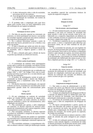 2328-(70) DIÁRIO DA REPÚBLICA — I SÉRIE-A N.o
63 — 29 de Março de 2006
c) A obter informações sobre a vida da sociedade,
nos termos da lei e do contrato;
d) A ser designado para os órgãos de administração
e de fiscalização da sociedade, nos termos da
lei e do contrato.
2 — É proibida toda a estipulação pela qual deva
algum sócio receber juros ou outra importância certa
em retribuição do seu capital ou indústria.
Artigo 22.o
Participação nos lucros e perdas
1 — Na falta de preceito especial ou convenção em
contrário, os sócios participam nos lucros e nas perdas
da sociedade segundo a proporção dos valores nominais
das respectivas participações no capital.
2 — Se o contrato determinar somente a parte de
cada sócio nos lucros, presumir-se-á ser a mesma a sua
parte nas perdas.
3 — É nula a cláusula que exclui um sócio da comu-
nhão nos lucros ou que o isente de participar nas perdas
da sociedade, salvo o disposto quanto a sócios de
indústria.
4 — É nula a cláusula pela qual a divisão de lucros
ou perdas seja deixada ao critério de terceiro.
Artigo 23.o
Usufruto e penhor de participações
1 — A constituição de usufruto sobre participações
sociais, após o contrato de sociedade, está sujeita à forma
exigida e às limitações estabelecidos para a transmissão
destas.
2 — Os direitos do usufrutuário são os indicados nos
artigos 1466.o
e 1467.o
do Código Civil, com as modi-
ficações previstas na presente lei, e os mais direitos que
nesta lhe são atribuídos.
3 — O penhor de participações sociais só pode ser
constituído na forma exigida e dentro das limitações
estabelecidas para a transmissão entre vivos de tais
participações.
4 — Os direitos inerentes à participação, em especial
o direito aos lucros, só podem ser exercidos pelo credor
pignoratício quando assim for convencionado pelas
partes.
Artigo 24.o
Direitos especiais
1 — Só por estipulação no contrato de sociedade
podem ser criados direitos especiais de algum sócio.
2 — Nas sociedades em nome colectivo, os direitos
especiais atribuídos a sócios são intransmissíveis, salvo
estipulação em contrário.
3 — Nas sociedades por quotas, e salvo estipulação
em contrário, os direitos especiais de natureza patri-
monial são transmissíveis com a quota respectiva, sendo
intransmissíveis os restantes direitos.
4 — Nas sociedades anónimas, os direitos especiais
só podem ser atribuídos a categorias de acções e trans-
mitem-se com estas.
5 — Os direitos especiais não podem ser suprimidos
ou coarctados sem o consentimento do respectivo titular,
salvo regra legal ou estipulação contratual expressa em
contrário.
6 — Nas sociedades anónimas, o consentimento refe-
rido no número anterior é dado por deliberação tomada
em assembleia especial dos accionistas titulares de
acções da respectiva categoria.
SUBSECÇÃO II
Obrigação de entrada
Artigo 25.o
Valor da entrada e valor da participação
1 — O valor nominal da parte, da quota ou das acções
atribuídas a um sócio no contrato de sociedade não
pode exceder o valor da sua entrada, como tal se con-
siderando ou a respectiva importância em dinheiro ou
o valor atribuído aos bens no relatório do revisor oficial
de contas, exigido pelo artigo 28.o
2 — Verificada a existência de erro na avaliação feita
pelo revisor, o sócio é responsável pela diferença que
porventura exista, até ao valor nominal da sua par-
ticipação.
3 — Se a sociedade for privada, por acto legítimo de
terceiro, do bem prestado pelo sócio ou se tornar impos-
sível a prestação, bem como se for ineficaz a estipulação
relativa a uma entrada em espécie, nos termos previstos
no artigo 9.o
, n.o
2, deve o sócio realizar em dinheiro
a sua participação, sem prejuízo da eventual dissolução
da sociedade, por deliberação dos sócios ou por se veri-
ficar a hipótese prevista no artigo 142.o
, n.o
1, alínea b).
Artigo 26.o
Tempo das entradas
As entradas dos sócios devem ser realizadas até ao
momento da celebração do contrato de sociedade, sem
prejuízo de estipulação contratual que preveja o dife-
rimento da realização das entradas em dinheiro, nos
casos e termos em que a lei o permita.
Artigo 27.o
Cumprimento da obrigação de entrada
1 — São nulos os actos da administração e as deli-
berações dos sócios que liberem total ou parcialmente
os sócios da obrigação de efectuar entradas estipuladas,
salvo no caso de redução do capital.
2 — A dação em cumprimento da obrigação de liberar
a entrada em dinheiro pode ser deliberada como alte-
ração do contrato de sociedade, com observância do
preceituado relativamente a entradas em espécie.
3 — O contrato de sociedade pode estabelecer pena-
lidades para a falta de cumprimento da obrigação de
entrada.
4 — Os lucros correspondentes a partes, quotas ou
acções não liberadas não podem ser pagos aos sócios
que se encontrem em mora, mas devem ser-lhes cre-
ditados para compensação da dívida de entrada, sem
prejuízo da execução, nos termos gerais ou especiais,
do crédito da sociedade.
5 — Fora do caso previsto no número anterior, a obri-
gação de entrada não pode extinguir-se por compen-
sação.
6 — A falta de realização pontual de uma prestação
relativa a uma entrada importa o vencimento de todas
as demais prestações em dívida pelo mesmo sócio, ainda
que respeitem a outras partes, quotas ou acções.
 
