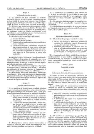 N.o
63 — 29 de Março de 2006 DIÁRIO DA REPÚBLICA — I SÉRIE-A 2328-(71)
Artigo 28.o
Verificação das entradas em espécie
1 — As entradas em bens diferentes de dinheiro
devem ser objecto de um relatório elaborado por um
revisor oficial de contas sem interesses na sociedade,
designado por deliberação dos sócios na qual estão impe-
didos de votar os sócios que efectuam as entradas.
2 — O revisor que tenha elaborado o relatório exigido
pelo número anterior não pode, durante dois anos con-
tados da data do registo do contrato de sociedade, exer-
cer quaisquer cargos ou funções profissionais nessa
sociedade ou em sociedades que com ela se encontrem
em relação de domínio ou de grupo.
3 — O relatório do revisor deve, pelo menos:
a) Descrever os bens;
b) Identificar os seus titulares;
c) Avaliar os bens, indicando os critérios utilizados
para a avaliação;
d) Declarar se os valores encontrados atingem ou
não o valor nominal da parte, quota ou acções
atribuídas aos sócios que efectuaram tais entra-
das, acrescido dos prémios de emissão, se for
caso disso, ou a contrapartida a pagar pela
sociedade.
4 — O relatório deve reportar-se a uma data não ante-
rior em 90 dias à do contrato de sociedade, mas o seu
autor deve informar os fundadores da sociedade de alte-
rações relevantes de valores, ocorridas durante aquele
período, de que tenha conhecimento.
5 — O relatório do revisor deve ser posto à disposição
dos fundadores da sociedade pelo menos 15 dias antes
da celebração do contrato; o mesmo se fará quanto à
informação referida no n.o
4 até essa celebração.
6 — O relatório do revisor, incluindo a informação
referida no n.o
4, faz parte integrante da documentação
sujeita às formalidades de publicidade prescritas nesta
lei, podendo publicar-se apenas menção do depósito do
relatório no registo comercial.
Artigo 29.o
Aquisição de bens a accionistas
1 — A aquisição de bens por uma sociedade anónima
ou em comandita por acções deve ser previamente apro-
vada por deliberação da assembleia geral, desde que
se verifiquem cumulativamente os seguintes requisitos:
a) Seja efectuada, directamente ou por interposta
pessoa, a um fundador da sociedade ou a pessoa
que desta se torne sócio no período referido
na alínea c);
b) O contravalor dos bens adquiridos à mesma pes-
soa durante o período referido na alínea c)
exceda 2 % ou 10 % do capital social, consoante
este for igual ou superior a E 50 000, ou inferior
a esta importância, no momento do contrato
donde a aquisição resulte;
c) O contrato de que provém a aquisição seja con-
cluído antes da celebração do contrato de socie-
dade, simultaneamente com este ou nos dois
anos seguintes ao registo do contrato de socie-
dade ou do aumento do capital.
2 — O disposto no número anterior não se aplica a
aquisições feitas em bolsa ou em processo judicial exe-
cutivo ou compreendidas no objecto da sociedade.
3 — A deliberação da assembleia geral referida no
n.o
1 deve ser precedida de verificação do valor dos
bens, nos termos do artigo 28.o
, e será registada e publi-
cada; nela não votará o fundador a quem os bens sejam
adquiridos.
4 — Os contratos donde procedam as aquisições pre-
vistas no n.o
1 devem ser reduzidos a escrito, sob pena
de nulidade.
5 — São ineficazes as aquisições de bens previstas no
n.o
1 quando os respectivos contratos não forem apro-
vados pela assembleia geral.
Artigo 30.o
Direitos dos credores quanto às entradas
1 — Os credores de qualquer sociedade podem:
a) Exercer os direitos da sociedade relativos às
entradas não realizadas, a partir do momento
em que elas se tornem exigíveis;
b) Promover judicialmente as entradas antes de
estas se terem tornado exigíveis, nos termos do
contrato, desde que isso seja necessário para
a conservação ou satisfação dos seus direitos.
2 — A sociedade pode ilidir o pedido desses credores,
satisfazendo-lhes os seus créditos com juros de mora,
quando vencidos, ou mediante o desconto correspon-
dente à antecipação, quando por vencer, e com as des-
pesas acrescidas.
SUBSECÇÃO III
Conservação do capital
Artigo 31.o
Deliberação de distribuição de bens e seu cumprimento
1 — Salvo os casos de distribuição antecipada de
lucros e outros expressamente previstos na lei, nenhuma
distribuição de bens sociais, ainda que a título de dis-
tribuição de lucros de exercício ou de reservas, pode
ser feita aos sócios sem ter sido objecto de deliberação
destes.
2 — As deliberações dos sócios referidas no número
anterior não devem ser cumpridas pelos membros da
administração se estes tiverem fundadas razões para crer
que:
a) Alterações entretanto ocorridas no património
social tornariam a deliberação ilícita, nos termos
do artigo 32.o
;
b) A deliberação dos sócios viola o preceituado
nos artigos 32.o
e 33.o
;
c) A deliberação de distribuição de lucros de exer-
cício ou de reservas se baseou em contas da
sociedade aprovadas pelos sócios, mas enfer-
mando de vícios cuja correcção implicaria a alte-
ração das contas de modo que não seria lícito
deliberar a distribuição, nos termos dos arti-
gos 32.o
e 33.o
3 — Os membros da administração que, por força do
disposto no número anterior, tenham deliberado não
efectuar distribuições deliberadas pela assembleia geral
devem, nos oito dias seguintes à deliberação tomada,
requerer, em nome da sociedade, inquérito judicial para
verificação dos factos previstos nalguma das alíneas do
número anterior, salvo se entretanto a sociedade tiver
 