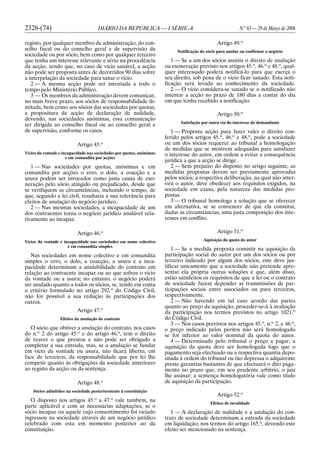 2328-(74) DIÁRIO DA REPÚBLICA — I SÉRIE-A N.o
63 — 29 de Março de 2006
registo, por qualquer membro da administração, do con-
selho fiscal ou do conselho geral e de supervisão da
sociedade ou por sócio, bem como por qualquer terceiro
que tenha um interesse relevante e sério na procedência
da acção, sendo que, no caso de vício sanável, a acção
não pode ser proposta antes de decorridos 90 dias sobre
a interpelação da sociedade para sanar o vício.
2 — A mesma acção pode ser intentada a todo o
tempo pelo Ministério Público.
3 — Os membros da administração devem comunicar,
no mais breve prazo, aos sócios de responsabilidade ili-
mitada, bem como aos sócios das sociedades por quotas,
a propositura da acção de declaração de nulidade,
devendo, nas sociedades anónimas, essa comunicação
ser dirigida ao conselho fiscal ou ao conselho geral e
de supervisão, conforme os casos.
Artigo 45.o
Vícios da vontade e incapacidade nas sociedades por quotas, anónimas
e em comandita por acções
1 — Nas sociedades por quotas, anónimas e em
comandita por acções o erro, o dolo, a coacção e a
usura podem ser invocados como justa causa de exo-
neração pelo sócio atingido ou prejudicado, desde que
se verifiquem as circunstâncias, incluindo o tempo, de
que, segundo a lei civil, resultaria a sua relevância para
efeitos de anulação do negócio jurídico.
2 — Nas mesmas sociedades, a incapacidade de um
dos contraentes torna o negócio jurídico anulável rela-
tivamente ao incapaz.
Artigo 46.o
Vícios da vontade e incapacidade nas sociedades em nome colectivo
e em comandita simples
Nas sociedades em nome colectivo e em comandita
simples o erro, o dolo, a coacção, a usura e a inca-
pacidade determinam a anulabilidade do contrato em
relação ao contraente incapaz ou ao que sofreu o vício
da vontade ou a usura; no entanto, o negócio poderá
ser anulado quanto a todos os sócios, se, tendo em conta
o critério formulado no artigo 292.o
do Código Civil,
não for possível a sua redução às participações dos
outros.
Artigo 47.o
Efeitos da anulação do contrato
O sócio que obtiver a anulação do contrato, nos casos
do n.o
2 do artigo 45.o
e do artigo 46.o
, tem o direito
de reaver o que prestou e não pode ser obrigado a
completar a sua entrada, mas, se a anulação se fundar
em vício da vontade ou usura, não ficará liberto, em
face de terceiros, da responsabilidade que por lei lhe
competir quanto às obrigações da sociedade anteriores
ao registo da acção ou da sentença.
Artigo 48.o
Sócios admitidos na sociedade posteriormente à constituição
O disposto nos artigos 45.o
a 47.o
vale também, na
parte aplicável e com as necessárias adaptações, se o
sócio incapaz ou aquele cujo consentimento foi viciado
ingressou na sociedade através de um negócio jurídico
celebrado com esta em momento posterior ao da
constituição.
Artigo 49.o
Notificação do sócio para anular ou confirmar o negócio
1 — Se a um dos sócios assistir o direito de anulação
ou exoneração previsto nos artigos 45.o
, 46.o
e 48.o
, qual-
quer interessado poderá notificá-lo para que exerça o
seu direito, sob pena de o vício ficar sanado. Esta noti-
ficação será levada ao conhecimento da sociedade.
2 — O vício considera-se sanado se o notificado não
intentar a acção no prazo de 180 dias a contar do dia
em que tenha recebido a notificação.
Artigo 50.o
Satisfação por outra via do interesse do demandante
1 — Proposta acção para fazer valer o direito con-
ferido pelos artigos 45.o
, 46.o
e 48.o
, pode a sociedade
ou um dos sócios requerer ao tribunal a homologação
de medidas que se mostrem adequadas para satisfazer
o interesse do autor, em ordem a evitar a consequência
jurídica a que a acção se dirige.
2 — Sem prejuízo do disposto no artigo seguinte, as
medidas propostas devem ser previamente aprovadas
pelos sócios; a respectiva deliberação, na qual não inter-
virá o autor, deve obedecer aos requisitos exigidos, na
sociedade em causa, pela natureza das medidas pro-
postas.
3 — O tribunal homologa a solução que se oferecer
em alternativa, se se convencer de que ela constitui,
dadas as circunstâncias, uma justa composição dos inte-
resses em conflito.
Artigo 51.o
Aquisição da quota do autor
1 — Se a medida proposta consistir na aquisição da
participação social do autor por um dos sócios ou por
terceiro indicado por algum dos sócios, este deve jus-
tificar unicamente que a sociedade não pretende apre-
sentar ela própria outras soluções e que, além disso,
estão satisfeitos os requisitos de que a lei ou o contrato
de sociedade fazem depender as transmissões de par-
ticipações sociais entre associados ou para terceiros,
respectivamente.
2 — Não havendo em tal caso acordo das partes
quanto ao preço da aquisição, proceder-se-á à avaliação
da participação nos termos previstos no artigo 1021.o
do Código Civil.
3 — Nos casos previstos nos artigos 45.o
, n.o
2, e 46.o
,
o preço indicado pelos peritos não será homologado
se for inferior ao valor nominal da quota do autor.
4 — Determinado pelo tribunal o preço a pagar, a
aquisição da quota deve ser homologada logo que o
pagamento seja efectuado ou a respectiva quantia depo-
sitada à ordem do tribunal ou tão depressa o adquirente
preste garantias bastantes de que efectuará o dito paga-
mento no prazo que, em seu prudente arbítrio, o juiz
lhe assinar; a sentença homologatória vale como título
de aquisição da participação.
Artigo 52.o
Efeitos de invalidade
1 — A declaração de nulidade e a anulação do con-
trato de sociedade determinam a entrada da sociedade
em liquidação, nos termos do artigo 165.o
, devendo este
efeito ser mencionado na sentença.
 