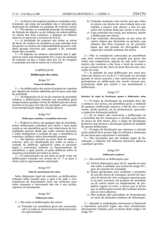 N.o
63 — 29 de Março de 2006 DIÁRIO DA REPÚBLICA — I SÉRIE-A 2328-(75)
2 — A eficácia dos negócios jurídicos concluídos ante-
riormente em nome da sociedade não é afectada pela
declaração de nulidade ou anulação do contrato social.
3 — No entanto, se a nulidade proceder de simulação,
de ilicitude do objecto ou de violação da ordem pública
ou ofensa dos bons costumes, o disposto no número
anterior só aproveita a terceiros de boa fé.
4 — A invalidade do contrato não exime os sócios
do dever de realizar ou completar as suas entradas nem
tão-pouco os exonera da responsabilidade pessoal e soli-
dária perante terceiros que, segundo a lei, eventual-
mente lhes incumba.
5 — O disposto no número antecedente não é apli-
cável ao sócio cuja incapacidade foi a causa da anulação
do contrato ou que a venha opor por via de excepção
à sociedade aos outros sócios ou a terceiros.
CAPÍTULO IV
Deliberações dos sócios
Artigo 53.o
Formas de deliberação
1 — As deliberações dos sócios só podem ser tomadas
por alguma das formas admitidas por lei para cada tipo
de sociedade.
2 — As disposições da lei ou do contrato de sociedade
relativas a deliberações tomadas em assembleia geral
compreendem qualquer forma de deliberação dos sócios
prevista na lei para esse tipo de sociedade, salvo quando
a sua interpretação impuser solução diversa.
Artigo 54.o
Deliberações unânimes e assembleias universais
1 — Podem os sócios, em qualquer tipo de sociedade,
tomar deliberações unânimes por escrito e bem assim
reunir-se em assembleia geral, sem observância de for-
malidades prévias, desde que todos estejam presentes
e todos manifestem a vontade de que a assembleia se
constitua e delibere sobre determinado assunto.
2 — Na hipótese prevista na parte final do número
anterior, uma vez manifestada por todos os sócios a
vontade de deliberar, aplicam-se todos os preceitos
legais e contratuais relativos ao funcionamento da
assembleia, a qual, porém, só pode deliberar sobre os
assuntos consentidos por todos os sócios.
3 — O representante de um sócio só pode votar em
deliberações tomadas nos termos do n.o
1 se para o
efeito estiver expressamente autorizado.
Artigo 55.o
Falta de consentimento dos sócios
Salvo disposição legal em contrário, as deliberações
tomadas sobre assunto para o qual a lei exija o con-
sentimento de determinado sócio são ineficazes para
todos enquanto o interessado não der o seu acordo,
expressa ou tacitamente.
Artigo 56.o
Deliberações nulas
1 — São nulas as deliberações dos sócios:
a) Tomadas em assembleia geral não convocada,
salvo se todos os sócios tiverem estado presentes
ou representados;
b) Tomadas mediante voto escrito sem que todos
os sócios com direito de voto tenham sido con-
vidados a exercer esse direito, a não ser que
todos eles tenham dado por escrito o seu voto;
c) Cujo conteúdo não esteja, por natureza, sujeito
a deliberação dos sócios;
d) Cujo conteúdo, directamente ou por actos de
outros órgãos que determine ou permita, seja
ofensivo dos bons costumes ou de preceitos
legais que não possam ser derrogados, nem
sequer por vontade unânime dos sócios.
2 — Não se consideram convocadas as assembleias
cujo aviso convocatório seja assinado por quem não
tenha essa competência, aquelas de cujo aviso convo-
catório não constem o dia, hora e local da reunião e
as que reúnam em dia, hora ou local diversos dos cons-
tantes do aviso.
3 — A nulidade de uma deliberação nos casos pre-
vistos nas alíneas a) e b) do n.o
1 não pode ser invocada
quando os sócios ausentes e não representados ou não
participantes na deliberação por escrito tiverem pos-
teriormente dado por escrito o seu assentimento à
deliberação.
Artigo 57.o
Iniciativa do órgão de fiscalização quanto a deliberações nulas
1 — O órgão de fiscalização da sociedade deve dar
a conhecer aos sócios, em assembleia geral, a nulidade
de qualquer deliberação anterior, a fim de eles a reno-
varem, sendo possível, ou de promoverem, querendo,
a respectiva declaração judicial.
2 — Se os sócios não renovarem a deliberação ou
a sociedade não for citada para a referida acção dentro
do prazo de dois meses, deve o órgão de fiscalização
promover sem demora a declaração judicial de nulidade
da mesma deliberação.
3 — O órgão de fiscalização que instaurar a referida
acção judicial deve propor logo ao tribunal a nomeação
de um sócio para representar a sociedade.
4 — Nas sociedades que não tenham órgão de fis-
calização, o disposto nos números anteriores aplica-se
a qualquer gerente.
Artigo 58.o
Deliberações anuláveis
1 — São anuláveis as deliberações que:
a) Violem disposições quer da lei, quando ao caso
não caiba a nulidade, nos termos do artigo 56.o
,
quer do contrato de sociedade;
b) Sejam apropriadas para satisfazer o propósito
de um dos sócios de conseguir, através do exer-
cício do direito de voto, vantagens especiais para
si ou para terceiros, em prejuízo da sociedade
ou de outros sócios ou simplesmente de pre-
judicar aquela ou estes, a menos que se prove
que as deliberações teriam sido tomadas mesmo
sem os votos abusivos;
c) Não tenham sido precedidas do fornecimento
ao sócio de elementos mínimos de informação.
2 — Quando as estipulações contratuais se limitarem
a reproduzir preceitos legais, são estes considerados
directamente violados, para os efeitos deste artigo e do
artigo 56.o
 