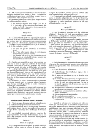 2328-(76) DIÁRIO DA REPÚBLICA — I SÉRIE-A N.o
63 — 29 de Março de 2006
3 — Os sócios que tenham formado maioria em deli-
beração abrangida pela alínea b) do n.o
1 respondem
solidariamente para com a sociedade ou para com os
outros sócios pelos prejuízos causados.
4 — Consideram-se, para efeitos deste artigo, elemen-
tos mínimos de informação:
a) As menções exigidas pelo artigo 377.o
, n.o
8;
b) A colocação de documentos para exame dos
sócios no local e durante o tempo prescritos
pela lei ou pelo contrato.
Artigo 59.o
Acção de anulação
1 — A anulabilidade pode ser arguida pelo órgão de
fiscalização ou por qualquer sócio que não tenha votado
no sentido que fez vencimento nem posteriormente
tenha aprovado a deliberação, expressa ou tacitamente.
2 — O prazo para a proposição da acção de anulação
é de 30 dias contados a partir:
a) Da data em que foi encerrada a assembleia
geral;
b) Do 3.o
dia subsequente à data do envio da acta
da deliberação por voto escrito;
c) Da data em que o sócio teve conhecimento da
deliberação, se esta incidir sobre o assunto que
não constava da convocatória.
3 — Sendo uma assembleia geral interrompida por
mais de 15 dias, a acção de anulação de deliberação
anterior à interrupção pode ser proposta nos 30 dias
seguintes àquele em que a deliberação foi tomada.
4 — A proposição da acção de anulação não depende
de apresentação da respectiva acta, mas se o sócio invo-
car impossibilidade de a obter, o juiz mandará notificar
as pessoas que, nos termos desta lei, devem assinar a
acta, para a apresentarem no tribunal, no prazo que
fixar, até 60 dias, suspendendo a instância até essa apre-
sentação.
5 — Embora a lei exija a assinatura da acta por todos
os sócios, bastará, para o efeito do número anterior,
que ela seja assinada por todos os sócios votantes no
sentido que fez vencimento.
6 — Tendo o voto sido secreto, considera-se que não
votaram no sentido que fez vencimento apenas aqueles
sócios que, na própria assembleia ou perante notário,
nos cinco dias seguintes à assembleia tenham feito con-
signar que votaram contra a deliberação tomada.
Artigo 60.o
Disposições comuns às acções de nulidade e de anulação
1 — Tanto a acção de declaração de nulidade como
a de anulação são propostas contra a sociedade.
2 — Havendo várias acções de invalidade da mesma
deliberação, devem elas ser apensadas, observando-se
a regra do n.o
2 do artigo 275.o
do Código de Processo
Civil.
3 — A sociedade suportará todos os encargos das
acções propostas pelo órgão de fiscalização ou, na sua
falta, por qualquer gerente, ainda que sejam julgadas
improcedentes.
Artigo 61.o
Eficácia do caso julgado
1 — A sentença que declarar nula ou anular uma deli-
beração é eficaz contra e a favor de todos os sócios
e órgãos da sociedade, mesmo que não tenham sido
parte ou não tenham intervindo na acção.
2 — A declaração de nulidade ou a anulação não pre-
judica os direitos adquiridos de boa fé por terceiros,
com fundamento em actos praticados em execução da
deliberação; o conhecimento da nulidade ou da anu-
labilidade exclui a boa fé.
Artigo 62.o
Renovação da deliberação
1 — Uma deliberação nula por força das alíneas a)
e b) do n.o
1 do artigo 56.o
pode ser renovada por outra
deliberação e a esta pode ser atribuída eficácia retroac-
tiva, ressalvados os direitos de terceiros.
2 — A anulabilidade cessa quando os sócios renovem
a deliberação anulável mediante outra deliberação,
desde que esta não enferme do vício da precedente.
O sócio, porém, que nisso tiver um interesse atendível
pode obter anulação da primeira deliberação, relativa-
mente ao período anterior à deliberação renovatória.
3 — O tribunal em que tenha sido impugnada uma
deliberação pode conceder prazo à sociedade, a reque-
rimento desta, para renovar a deliberação.
Artigo 63.o
Actas
1 — As deliberações dos sócios só podem ser provadas
pelas actas das assembleias ou, quando sejam admitidas
deliberações por escrito, pelos documentos donde elas
constem.
2 — A acta deve conter, pelo menos:
a) A identificação da sociedade, o lugar, o dia e
a hora da reunião;
b) O nome do presidente e, se os houver, dos
secretários;
c) Os nomes dos sócios presentes ou representados
e o valor nominal das partes sociais, quotas ou
acções de cada um, salvo nos casos em que a
lei mande organizar lista de presenças, que deve
ser anexada à acta;
d) A ordem do dia constante da convocatória, salvo
quando esta seja anexada à acta;
e) Referência aos documentos e relatórios subme-
tidos à assembleia;
f) O teor das deliberações tomadas;
g) Os resultados das votações;
h) O sentido das declarações dos sócios, se estes
o requererem.
3 — Quando a acta deva ser assinada por todos os
sócios que tomaram parte na assembleia e algum deles
não o faça, podendo fazê-lo, deve a sociedade notificá-lo
judicialmente para que, em prazo não inferior a oito
dias, a assine; decorrido esse prazo, a acta tem a força
probatória referida no n.o
1, desde que esteja assinada
pela maioria dos sócios que tomaram parte na assem-
bleia, sem prejuízo do direito dos que a não assinaram
de invocarem em juízo a falsidade da acta.
4 — Quando as deliberações dos sócios constem de
escritura pública, de instrumento fora das notas ou de
documento particular avulso, deve a gerência, o conselho
de administração ou o conselho de administração exe-
cutivo inscrever no respectivo livro a menção da sua
existência.
 
