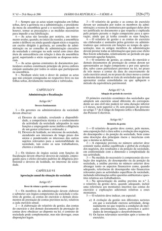 N.o
63 — 29 de Março de 2006 DIÁRIO DA REPÚBLICA — I SÉRIE-A 2328-(77)
5 — Sempre que as actas sejam registadas em folhas
soltas, deve a gerência ou a administração, o presidente
da mesa da assembleia geral e o secretário, quando os
houver, tomar as precauções e as medidas necessárias
para impedir a sua falsificação.
6 — As actas são lavradas por notário, em instru-
mento avulso, quando, no início da reunião, a assembleia
assim o delibere ou ainda quando algum sócio o requeira
em escrito dirigido à gerência, ao conselho de admi-
nistração ou ao conselho de administração executivo
da sociedade e entregue na sede social com cinco dias
úteis de antecedência em relação à data da assembleia
geral, suportando o sócio requerente as despesas nota-
riais.
7 — As actas apenas constantes de documentos par-
ticulares avulsos constituem princípio de prova embora
estejam assinadas por todos os sócios que participaram
na assembleia.
8 — Nenhum sócio tem o dever de assinar as actas
que não estejam consignadas no respectivo livro ou nas
folhas soltas, devidamente numeradas e rubricadas.
CAPÍTULO V
Administração e fiscalização
Artigo 64.o
Deveres fundamentais
1 — Os gerentes ou administradores da sociedade
devem observar:
a) Deveres de cuidado, revelando a disponibili-
dade, a competência técnica e o conhecimento
da actividade da sociedade adequados às suas
funções e empregando nesse âmbito a diligência
de um gestor criterioso e ordenado; e
b) Deveres de lealdade, no interesse da sociedade,
atendendo aos interesses de longo prazo dos
sócios e ponderando os interesses dos outros
sujeitos relevantes para a sustentabilidade da
sociedade, tais como os seus trabalhadores,
clientes e credores.
2 — Os titulares de órgãos sociais com funções de
fiscalização devem observar deveres de cuidado, empre-
gando para o efeito elevados padrões de diligência pro-
fissional e deveres de lealdade, no interesse da socie-
dade.
CAPÍTULO VI
Apreciação anual da situação da sociedade
Artigo 65.o
Dever de relatar a gestão e apresentar contas
1 — Os membros da administração devem elaborar
e submeter aos órgãos competentes da sociedade o rela-
tório de gestão, as contas do exercício e demais docu-
mentos de prestação de contas previstos na lei, relativos
a cada exercício anual.
2 — A elaboração do relatório de gestão, das contas
do exercício e dos demais documentos de prestação de
contas deve obedecer ao disposto na lei; o contrato de
sociedade pode complementar, mas não derrogar, essas
disposições legais.
3 — O relatório de gestão e as contas do exercício
devem ser assinados por todos os membros da admi-
nistração; a recusa de assinatura por qualquer deles deve
ser justificada no documento a que respeita e explicada
pelo próprio perante o órgão competente para a apro-
vação, ainda que já tenha cessado as suas funções.
4 — O relatório de gestão e as contas do exercício
são elaborados e assinados pelos gerentes ou adminis-
tradores que estiverem em funções ao tempo da apre-
sentação, mas os antigos membros da administração
devem prestar todas as informações que para esse efeito
lhes forem solicitadas, relativamente ao período em que
exerceram aquelas funções.
5 — O relatório de gestão, as contas do exercício e
demais documentos de prestação de contas devem ser
apresentados ao órgão competente e por este aprecia-
dos, salvo casos particulares previstos na lei, no prazo
de três meses a contar da data do encerramento de
cada exercício anual, ou no prazo de cinco meses a contar
da mesma data quando se trate de sociedades que devam
apresentar contas consolidadas ou que apliquem o
método da equivalência patrimonial.
Artigo 65.o
-A
Adopção do período de exercício
O primeiro exercício económico das sociedades que
adoptem um exercício anual diferente do correspon-
dente ao ano civil não poderá ter uma duração inferior
a 6 meses, nem superior a 18, sem prejuízo do previsto
no artigo 7.o
do Código do Imposto sobre o Rendimento
das Pessoas Colectivas.
Artigo 66.o
Relatório da gestão
1 — O relatório da gestão deve conter, pelo menos,
uma exposição fiel e clara sobre a evolução dos negócios,
do desempenho e da posição da sociedade, bem como
uma descrição dos principais riscos e incertezas com
que a mesma se defronta.
2 — A exposição prevista no número anterior deve
consistir numa análise equilibrada e global da evolução
dos negócios, dos resultados e da posição da sociedade,
em conformidade com a dimensão e complexidade da
sua actividade.
3 — Na medida do necessário à compreensão da evo-
lução dos negócios, do desempenho ou da posição da
sociedade, a análise prevista no número anterior deve
abranger tanto os aspectos financeiros como, quando
adequado, referências de desempenho não financeiras
relevantes para as actividades específicas da sociedade,
incluindo informações sobre questões ambientais e ques-
tões relativas aos trabalhadores.
4 — Na apresentação da análise prevista no n.o
2,
o relatório da gestão deve, quando adequado, incluir
uma referência aos montantes inscritos nas contas do
exercício e explicações adicionais relativas a esses
montantes.
5 — O relatório deve indicar, em especial:
a) A evolução da gestão nos diferentes sectores
em que a sociedade exerceu actividade, desig-
nadamente no que respeita a condições do mer-
cado, investimentos, custos, proveitos e activi-
dades de investigação e desenvolvimento;
b) Os factos relevantes ocorridos após o termo do
exercício;
 