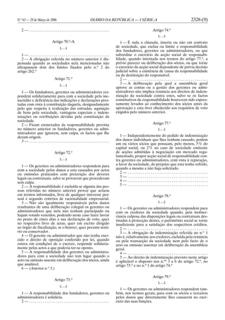 N.o
63 — 29 de Março de 2006 DIÁRIO DA REPÚBLICA — I SÉRIE-A 2328-(9)
2 — . . . . . . . . . . . . . . . . . . . . . . . . . . . . . . . . . . . . . . . . . .
Artigo 70.o
-A
[. . .]
1 — . . . . . . . . . . . . . . . . . . . . . . . . . . . . . . . . . . . . . . . . . .
2 — A obrigação referida no número anterior é dis-
pensada quando as sociedades nela mencionadas não
ultrapassem dois dos limites fixados pelo n.o
2 do
artigo 262.o
Artigo 71.o
[. . .]
1 — Os fundadores, gerentes ou administradores res-
pondem solidariamente para com a sociedade pela ine-
xactidão e deficiência das indicações e declarações pres-
tadas com vista à constituição daquela, designadamente
pelo que respeita à realização das entradas, aquisição
de bens pela sociedade, vantagens especiais e indem-
nizações ou retribuições devidas pela constituição da
sociedade.
2 — Ficam exonerados da responsabilidade prevista
no número anterior os fundadores, gerentes ou admi-
nistradores que ignorem, sem culpa, os factos que lhe
deram origem.
3 — . . . . . . . . . . . . . . . . . . . . . . . . . . . . . . . . . . . . . . . . . .
Artigo 72.o
[. . .]
1 — Os gerentes ou administradores respondem para
com a sociedade pelos danos a esta causados por actos
ou omissões praticados com preterição dos deveres
legais ou contratuais, salvo se provarem que procederam
sem culpa.
2 — A responsabilidade é excluída se alguma das pes-
soas referidas no número anterior provar que actuou
em termos informados, livre de qualquer interesse pes-
soal e segundo critérios de racionalidade empresarial.
3 — Não são igualmente responsáveis pelos danos
resultantes de uma deliberação colegial os gerentes ou
administradores que nela não tenham participado ou
hajam votado vencidos, podendo neste caso fazer lavrar
no prazo de cinco dias a sua declaração de voto, quer
no respectivo livro de actas, quer em escrito dirigido
ao órgão de fiscalização, se o houver, quer perante notá-
rio ou conservador.
4 — O gerente ou administrador que não tenha exer-
cido o direito de oposição conferido por lei, quando
estava em condições de o exercer, responde solidaria-
mente pelos actos a que poderia ter-se oposto.
5 — A responsabilidade dos gerentes ou administra-
dores para com a sociedade não tem lugar quando o
acto ou omissão assente em deliberação dos sócios, ainda
que anulável.
6 — (Anterior n.o
5.)
Artigo 73.o
[. . .]
1 — A responsabilidade dos fundadores, gerentes ou
administradores é solidária.
2 — . . . . . . . . . . . . . . . . . . . . . . . . . . . . . . . . . . . . . . . . . .
Artigo 74.o
[. . .]
1 — É nula a cláusula, inserta ou não em contrato
de sociedade, que exclua ou limite a responsabilidade
dos fundadores, gerentes ou administradores, ou que
subordine o exercício da acção social de responsabi-
lidade, quando intentada nos termos do artigo 77.o
, a
prévio parecer ou deliberação dos sócios, ou que torne
o exercício da acção social dependente de prévia decisão
judicial sobre a existência de causa da responsabilidade
ou de destituição do responsável.
2 — . . . . . . . . . . . . . . . . . . . . . . . . . . . . . . . . . . . . . . . . . .
3 — A deliberação pela qual a assembleia geral
aprove as contas ou a gestão dos gerentes ou admi-
nistradores não implica renúncia aos direitos de indem-
nização da sociedade contra estes, salvo se os factos
constitutivos de responsabilidade houverem sido expres-
samente levados ao conhecimento dos sócios antes da
aprovação e esta tiver obedecido aos requisitos de voto
exigidos pelo número anterior.
Artigo 77.o
[. . .]
1 — Independentemente do pedido de indemnização
dos danos individuais que lhes tenham causado, podem
um ou vários sócios que possuam, pelo menos, 5% do
capital social, ou 2% no caso de sociedade emitente
de acções admitidas à negociação em mercado regu-
lamentado, propor acção social de responsabilidade con-
tra gerentes ou administradores, com vista à reparação,
a favor da sociedade, do prejuízo que esta tenha sofrido,
quando a mesma a não haja solicitado.
2 — . . . . . . . . . . . . . . . . . . . . . . . . . . . . . . . . . . . . . . . . . .
3 — . . . . . . . . . . . . . . . . . . . . . . . . . . . . . . . . . . . . . . . . . .
4 — . . . . . . . . . . . . . . . . . . . . . . . . . . . . . . . . . . . . . . . . . .
5 — . . . . . . . . . . . . . . . . . . . . . . . . . . . . . . . . . . . . . . . . . .
Artigo 78.o
[. . .]
1 — Os gerentes ou administradores respondem para
com os credores da sociedade quando, pela inobser-
vância culposa das disposições legais ou contratuais des-
tinadas à protecção destes, o património social se torne
insuficiente para a satisfação dos respectivos créditos.
2 — . . . . . . . . . . . . . . . . . . . . . . . . . . . . . . . . . . . . . . . . . .
3 — A obrigação de indemnização referida no n.o
1
não é, relativamente aos credores, excluída pela renúncia
ou pela transacção da sociedade nem pelo facto de o
acto ou omissão assentar em deliberação da assembleia
geral.
4 — . . . . . . . . . . . . . . . . . . . . . . . . . . . . . . . . . . . . . . . . . .
5 — Ao direito de indemnização previsto neste artigo
é aplicável o disposto nos n.os
3 a 6 do artigo 72.o
, no
artigo 73.o
e no n.o
1 do artigo 74.o
Artigo 79.o
[. . .]
1 — Os gerentes ou administradores respondem tam-
bém, nos termos gerais, para com os sócios e terceiros
pelos danos que directamente lhes causarem no exer-
cício das suas funções.
 