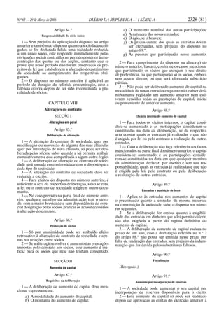 N.o
63 — 29 de Março de 2006 DIÁRIO DA REPÚBLICA — I SÉRIE-A 2328-(81)
Artigo 84.o
Responsabilidade do sócio único
1 — Sem prejuízo da aplicação do disposto no artigo
anterior e também do disposto quanto a sociedades coli-
gadas, se for declarada falida uma sociedade reduzida
a um único sócio, este responde ilimitadamente pelas
obrigações sociais contraídas no período posterior à con-
centração das quotas ou das acções, contanto que se
prove que nesse período não foram observados os pre-
ceitos da lei que estabelecem a afectação do património
da sociedade ao cumprimento das respectivas obri-
gações.
2 — O disposto no número anterior é aplicável ao
período de duração da referida concentração, caso a
falência ocorra depois de ter sido reconstituída a plu-
ralidade de sócios.
CAPÍTULO VIII
Alterações do contrato
SECÇÃO I
Alterações em geral
Artigo 85.o
Deliberação de alteração
1 — A alteração do contrato de sociedade, quer por
modificação ou supressão de alguma das suas cláusulas
quer por introdução de nova cláusula, só pode ser deli-
berada pelos sócios, salvo quando a lei permita atribuir
cumulativamente essa competência a algum outro órgão.
2 — A deliberação de alteração do contrato de socie-
dade será tomada em conformidade com o disposto para
cada tipo de sociedade.
3 — A alteração do contrato de sociedade deve ser
reduzida a escrito.
4 — Para efeitos do disposto no número anterior, é
suficiente a acta da respectiva deliberação, salvo se esta,
a lei ou o contrato de sociedade exigirem outro docu-
mento.
5 — No caso previsto na parte final do número ante-
rior, qualquer membro da administração tem o dever
de, com a maior brevidade e sem dependência de espe-
cial designação pelos sócios, praticar os actos necessários
à alteração do contrato.
Artigo 86.o
Protecção de sócios
1 — Só por unanimidade pode ser atribuído efeito
retroactivo à alteração do contrato de sociedade e ape-
nas nas relações entre sócios.
2 — Se a alteração envolver o aumento das prestações
impostas pelo contrato aos sócios, esse aumento é ine-
ficaz para os sócios que nele não tenham consentido.
SECÇÃO II
Aumento do capital
Artigo 87.o
Requisitos da deliberação
1 — A deliberação de aumento do capital deve men-
cionar expressamente:
a) A modalidade do aumento do capital;
b) O montante do aumento do capital;
c) O montante nominal das novas participações;
d) A natureza das novas entradas;
e) O ágio, se o houver;
f) Os prazos dentro dos quais as entradas devem
ser efectuadas, sem prejuízo do disposto no
artigo 89.o
;
g) As pessoas que participarão nesse aumento.
2 — Para cumprimento do disposto na alínea g) do
número anterior, bastará, conforme os casos, mencionar
que participarão os sócios que exerçam o seu direito
de preferência, ou que participarão só os sócios, embora
sem aquele direito, ou que será efectuada subscrição
pública.
3 — Não pode ser deliberado aumento de capital na
modalidade de novas entradas enquanto não estiver defi-
nitivamente registado um aumento anterior nem esti-
verem vencidas todas as prestações de capital, inicial
ou proveniente de anterior aumento.
Artigo 88.o
Eficácia interna do aumento de capital
1 — Para todos os efeitos internos, o capital consi-
dera-se aumentado e as participações consideram-se
constituídas na data da deliberação, se da respectiva
acta constar quais as entradas já realizadas e que não
é exigida por lei ou pelo contrato a realização de outras
entradas.
2 — Caso a deliberação não faça referência aos factos
mencionados na parte final do número anterior, o capital
considera-se aumentado e as participações conside-
ram-se constituídas na data em que qualquer membro
da administração declarar, por escrito e sob sua res-
ponsabilidade, quais as entradas já realizadas e que não
é exigida pela lei, pelo contrato ou pela deliberação
a realização de outras entradas.
Artigo 89.o
Entradas e aquisição de bens
1 — Aplica-se às entradas nos aumentos de capital
o preceituado quanto a entradas da mesma natureza
na constituição da sociedade, salvo o disposto nos núme-
ros seguintes.
2 — Se a deliberação for omissa quanto à exigibili-
dade das entradas em dinheiro que a lei permite diferir,
são elas exigíveis a partir do registo definitivo do
aumento de capital.
3 — A deliberação de aumento de capital caduca no
prazo de um ano, caso a declaração referida no n.o
2
do artigo 88.o
não possa ser emitida nesse prazo por
falta de realização das entradas, sem prejuízo da indem-
nização que for devida pelos subscritores faltosos.
Artigo 90.o
Fiscalização
(Revogado.)
Artigo 91.o
Aumento por incorporação de reservas
1 — A sociedade pode aumentar o seu capital por
incorporação de reservas disponíveis para o efeito.
2 — Este aumento de capital só pode ser realizado
depois de aprovadas as contas do exercício anterior à
 