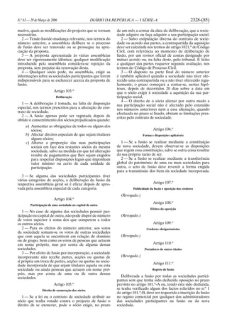 N.o
63 — 29 de Março de 2006 DIÁRIO DA REPÚBLICA — I SÉRIE-A 2328-(85)
mativo, quais as modificações do projecto que se tornam
necessárias.
2 — Tendo havido mudança relevante, nos termos do
número anterior, a assembleia delibera se o processo
de fusão deve ser renovado ou se prossegue na apre-
ciação da proposta.
3 — A proposta apresentada às várias assembleias
deve ser rigorosamente idêntica; qualquer modificação
introduzida pela assembleia considera-se rejeição da
proposta, sem prejuízo da renovação desta.
4 — Qualquer sócio pode, na assembleia, exigir as
informações sobre as sociedades participantes que forem
indispensáveis para se esclarecer acerca da proposta de
fusão.
Artigo 103.o
Deliberação
1 — A deliberação é tomada, na falta de disposição
especial, nos termos prescritos para a alteração do con-
trato de sociedade.
2 — A fusão apenas pode ser registada depois de
obtido o consentimento dos sócios prejudicados quando:
a) Aumentar as obrigações de todos ou alguns dos
sócios;
b) Afectar direitos especiais de que sejam titulares
alguns sócios;
c) Alterar a proporção das suas participações
sociais em face dos restantes sócios da mesma
sociedade, salvo na medida em que tal alteração
resulte de pagamentos que lhes sejam exigidos
para respeitar disposições legais que imponham
valor mínimo ou certo de cada unidade de
participação.
3 — Se alguma das sociedades participantes tiver
várias categorias de acções, a deliberação de fusão da
respectiva assembleia geral só é eficaz depois de apro-
vada pela assembleia especial de cada categoria.
Artigo 104.o
Participação de uma sociedade no capital de outra
1 — No caso de alguma das sociedades possuir par-
ticipação no capital de outra, não pode dispor de número
de votos superior à soma dos que competem a todos
os outros sócios.
2 — Para os efeitos do número anterior, aos votos
da sociedade somam-se os votos de outras sociedades
que com aquela se encontrem em relação de domínio
ou de grupo, bem como os votos de pessoas que actuem
em nome próprio, mas por conta de alguma dessas
sociedades.
3 — Por efeito de fusão por incorporação, a sociedade
incorporante não recebe partes, acções ou quotas de
si própria em troca de partes, acções ou quotas na socie-
dade incorporada de que sejam titulares aquela ou esta
sociedade ou ainda pessoas que actuem em nome pró-
prio, mas por conta de uma ou de outra dessas
sociedades.
Artigo 105.o
Direito de exoneração dos sócios
1 — Se a lei ou o contrato de sociedade atribuir ao
sócio que tenha votado contra o projecto de fusão o
direito de se exonerar, pode o sócio exigir, no prazo
de um mês a contar da data da deliberação, que a socie-
dade adquira ou faça adquirir a sua participação social.
2 — Salvo estipulação diversa do contrato de socie-
dade ou acordo das partes, a contrapartida da aquisição
deve ser calculada nos termos do artigo 1021.o
do Código
Civil, com referência ao momento da deliberação de
fusão, por um revisor oficial de contas designado por
mútuo acordo ou, na falta deste, pelo tribunal. É lícito
a qualquer das partes requerer segunda avaliação, nos
termos do Código de Processo Civil.
3 — O disposto na parte final do número anterior
é também aplicável quando a sociedade não tiver ofe-
recido uma contrapartida ou a não tiver oferecido regu-
larmente; o prazo começará a contar-se, nestas hipó-
teses, depois de decorridos 20 dias sobre a data em
que o sócio exigir à sociedade a aquisição da sua par-
ticipação social.
4 — O direito de o sócio alienar por outro modo a
sua participação social não é afectado pelo estatuído
nos números anteriores nem a essa alienação, quando
efectuada no prazo aí fixado, obstam as limitações pres-
critas pelo contrato de sociedade.
Artigo 106.o
Forma e disposições aplicáveis
1 — Se a fusão se realizar mediante a constituição
de nova sociedade, devem observar-se as disposições
que regem essa constituição, salvo se outra coisa resultar
da sua própria razão de ser.
2 — Se a fusão se realizar mediante a transferência
global do património de uma ou mais sociedades para
outra, o acto de fusão deve revestir a forma exigida
para a transmissão dos bens da sociedade incorporada.
Artigo 107.o
Publicidade da fusão e oposição dos credores
(Revogado.)
Artigo 108.o
Efeitos da oposição
(Revogado.)
Artigo 109.o
Credores obrigacionistas
(Revogado.)
Artigo 110.o
Portadores de outros títulos
(Revogado.)
Artigo 111.o
Registo de fusão
Deliberada a fusão por todas as sociedades partici-
pantes sem que tenha sido deduzida oposição no prazo
previsto no artigo 101.o
-A ou, tendo esta sido deduzida,
se tenha verificado algum dos factos referidos no n.o
1
do artigo 101.o
-B, deve ser requerida a inscrição da fusão
no registo comercial por qualquer dos administradores
das sociedades participantes na fusão ou da nova
sociedade.
 