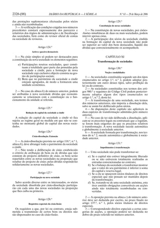 2328-(88) DIÁRIO DA REPÚBLICA — I SÉRIE-A N.o
63 — 29 de Março de 2006
das prestações suplementares efectuadas pelos sócios
e ainda não reembolsadas.
3 — A verificação das condições exigidas nos números
precedentes constará expressamente dos pareceres e
relatórios dos órgãos de administração e de fiscalização
das sociedades, bem como do revisor oficial de contas
ou sociedade de revisores.
Artigo 124.o
Activo e passivo destacáveis
1 — Na cisão simples só podem ser destacados para
a constituição da nova sociedade os elementos seguintes:
a) Participações noutras sociedades, quer consti-
tuam a totalidade quer parte das possuídas pela
sociedade a cindir, para a formação de nova
sociedade cujo exclusivo objecto consista na ges-
tão de participações sociais;
b) Bens que no património da sociedade a cindir
estejam agrupados, de modo a formarem uma
unidade económica.
2 — No caso da alínea b) do número anterior, podem
ser atribuídas à nova sociedade dívidas que economi-
camente se relacionem com a constituição ou o fun-
cionamento da unidade aí referida.
Artigo 125.o
Redução do capital da sociedade a cindir
A redução do capital da sociedade a cindir só fica
sujeita ao regime geral na medida em que não se con-
tenha no montante global do capital das novas socie-
dades.
Artigo 126.o
Cisão-dissolução. Extensão
1 — A cisão-dissolução prevista no artigo 118.o
, n.o
1,
alínea b), deve abranger todo o património da sociedade
a cindir.
2 — Não tendo a deliberação de cisão estabelecido
o critério de atribuição de bens ou de dívidas que não
constem do projecto definitivo de cisão, os bens serão
repartidos entre as novas sociedades na proporção que
resultar do projecto de cisão; pelas dívidas responderão
solidariamente as novas sociedades.
Artigo 127.o
Participação na nova sociedade
Salvo acordo diverso entre os interessados, os sócios
da sociedade dissolvida por cisão-dissolução participa-
rão em cada uma das novas sociedades na proporção
que lhes caiba na primeira.
Artigo 128.o
Requisitos especiais da cisão-fusão
Os requisitos a que, por lei ou contrato, esteja sub-
metida a transmissão de certos bens ou direitos não
são dispensados no caso de cisão-fusão.
Artigo 129.o
Constituição de novas sociedades
1 — Na constituição de novas sociedades, por cisões-
-fusões simultâneas de duas ou mais sociedades, podem
intervir apenas estas.
2 — A participação dos sócios da sociedade cindida
na formação do capital da nova sociedade não pode
ser superior ao valor dos bens destacados, líquido das
dívidas que convencionalmente os acompanhem.
CAPÍTULO XI
Transformação de sociedades
Artigo 130.o
Noção e modalidades
1 — As sociedades constituídas segundo um dos tipos
enumerados no artigo 1.o
, n.o
2, podem adoptar pos-
teriormente um outro desses tipos, salvo proibição da
lei ou do contrato.
2 — As sociedades constituídas nos termos dos arti-
gos 980.o
e seguintes do Código Civil podem posterior-
mente adoptar algum dos tipos enumerados no
artigo 1.o
, n.o
2, desta lei.
3 — A transformação de uma sociedade, nos termos
dos números anteriores, não importa a dissolução dela,
salvo se assim for deliberado pelos sócios.
4 — As disposições deste capítulo são aplicáveis às
duas espécies de transformação admitidas pelo número
anterior.
5 — No caso de ter sido deliberada a dissolução, apli-
cam-se os preceitos legais ou contratuais que a regulam,
se forem mais exigentes do que os preceitos relativos
à transformação. A nova sociedade sucede automática
e globalmente à sociedade anterior.
6 — A sociedade formada por transformação, nos ter-
mos do n.o
2, sucede automática e globalmente à socie-
dade anterior.
Artigo 131.o
Impedimentos à transformação
1 — Uma sociedade não pode transformar-se:
a) Se o capital não estiver integralmente liberado
ou se não estiverem totalmente realizadas as
entradas convencionadas no contrato;
b) Se o balanço da sociedade a transformar mostrar
que o valor do seu património é inferior à soma
do capital e reserva legal;
c) Se a ela se opuserem sócios titulares de direitos
especiais que não possam ser mantidos depois
da transformação;
d) Se, tratando-se de uma sociedade anónima, esta
tiver emitido obrigações convertíveis em acções
ainda não totalmente reembolsadas ou con-
vertidas.
2 — A oposição prevista na alínea c) do número ante-
rior deve ser deduzida por escrito, no prazo fixado no
artigo 137.o
, n.o
1, pelos sócios titulares de direitos
especiais.
3 — Correspondendo direitos especiais a certas cate-
gorias de acções, a oposição poderá ser deduzida no
dobro do prazo referido no número anterior.
 