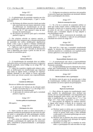 N.o
63 — 29 de Março de 2006 DIÁRIO DA REPÚBLICA — I SÉRIE-A 2328-(89)
Artigo 132.o
Relatório e convocação
1 — A administração da sociedade organiza um rela-
tório justificativo da transformação, o qual é acom-
panhado:
a) Do balanço do último exercício, desde que tenha
sido encerrado nos seis meses anteriores à data
da deliberação de transformação ou de um
balanço reportado a uma data que não anteceda
o 1.o
dia do 3.o
mês anterior à data da deli-
beração de transformação;
b) Do projecto do contrato pelo qual a sociedade
passará a reger-se.
2 — No relatório referido no número anterior, a
administração deve assegurar que a situação patrimonial
da sociedade não sofreu modificações significativas
desde a data a que se reporta o balanço considerado
ou, no caso contrário, indicar as que tiverem ocorrido.
3 — Aplica-se, com as necessárias adaptações, o dis-
posto nos artigos 99.o
e 101.o
, devendo os documentos
estar à disposição dos sócios a partir da data de con-
vocação da assembleia geral.
Artigo 133.o
Quórum deliberativo
1 — A transformação da sociedade deve ser delibe-
rada pelos sócios, nos termos prescritos para o respectivo
tipo de sociedade, neste Código ou no artigo 982.o
do
Código Civil.
2 — Além dos requisitos exigidos pelo número ante-
rior, as deliberações de transformação que importem
para todos ou alguns sócios a assunção de responsa-
bilidade ilimitada só são válidas se forem aprovadas
pelos sócios que devam assumir essa responsabilidade.
Artigo 134.o
Conteúdo das deliberações
Devem ser deliberadas separadamente:
a) A aprovação do balanço ou da situação patri-
monial, nos termos dos n.os
1 e 2 do artigo 132.o
;
b) A aprovação da transformação;
c) A aprovação do contrato pelo qual a sociedade
passará a reger-se.
Artigo 135.o
Escritura pública de transformação
(Revogado.)
Artigo 136.o
Participações dos sócios
1 — Salvo acordo de todos os sócios interessados, o
montante nominal da participação de cada sócio no capi-
tal social e a proporção de cada participação relativa-
mente ao capital não podem ser alterados na trans-
formação.
2 — Aos sócios de indústria, sendo caso disso, será
atribuída a participação do capital que for convencio-
nada, reduzindo-se proporcionalmente a participação
dos restantes.
3 — O disposto nos números anteriores não prejudica
os preceitos legais que imponham um montante mínimo
para as participações dos sócios.
Artigo 137.o
Direito de exoneração dos sócios
1 — Se a lei ou o contrato de sociedade atribuir ao
sócio que tenha votado contra a deliberação de trans-
formação o direito de se exonerar, pode o sócio exigir,
no prazo de um mês a contar da aprovação da deli-
beração, que a sociedade adquira ou faça adquirir a
sua participação social.
2 — Os sócios que se exonerarem da sociedade, nos
termos do n.o
1, receberão o valor da sua participação
calculado nos termos do artigo 105.o
Artigo 138.o
Credores obrigacionistas
Seja qual for o tipo que a sociedade transformada
adopte, os direitos dos obrigacionistas anteriormente
existentes mantêm-se e continuam a ser regulados pelas
normas aplicáveis a essa espécie de credores.
Artigo 139.o
Responsabilidade ilimitada de sócios
1 — A transformação não afecta a responsabilidade
pessoal e ilimitada dos sócios pelas dívidas sociais ante-
riormente contraídas.
2 — A responsabilidade pessoal e ilimitada dos sócios,
criada pela transformação da sociedade, não abrange
as dívidas sociais anteriormente contraídas.
Artigo 140.o
Direitos incidentes sobre as participações
Os direitos reais de gozo ou de garantia que, à data
da transformação, incidam sobre participações sociais
são mantidos nas novas espécies de participações.
Artigo 140.o
-A
Registo da transformação
1 — Para efeitos do registo da transformação, qual-
quer membro da administração deve declarar por
escrito, sob sua responsabilidade e sem dependência de
especial designação pelos sócios, que não houve opo-
sição à transformação, nos termos dos n.os
2 e 3 do
artigo 131.o
, bem como reproduzir o novo contrato.
2 — Sem prejuízo do disposto no número anterior,
se algum sócio exercer o direito de se exonerar, nos
termos do artigo 137.o
, o membro da administração
deve:
a) Declarar quais os sócios que se exoneraram e
o montante da liquidação das respectivas partes
sociais ou quotas, bem como o valor atribuído
a cada acção e o montante global pago aos accio-
nistas exonerados;
b) Declarar que os direitos dos sócios exonerados
podem ser satisfeitos sem afectação do capital,
nos termos do artigo 32.o
;
c) Identificar os sócios que se mantêm na socie-
dade e a participação de cada um deles no capi-
 
